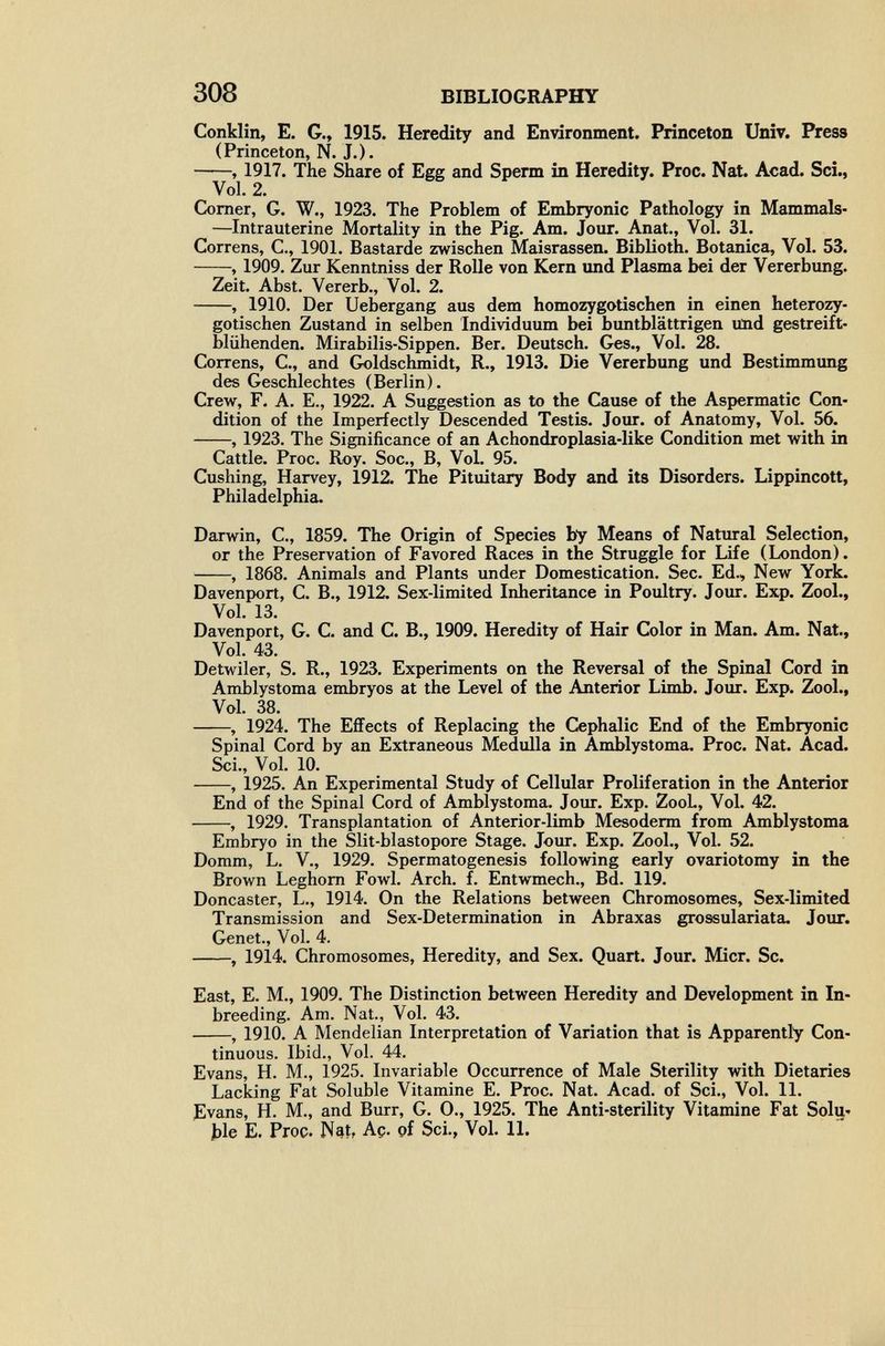 308 BIBLIOGRAPHY Conklin, E. G., 1915. Heredity and Environment. Princeton Univ. Press (Princeton, N. J.). , 1917. The Share of Egg and Sperm in Heredity. Proc. Nat. Acad. Sci., Vol. 2. Comer, G. W., 1923. The Problem of Embryonic Pathology in Mammals- —Intrauterine Mortality in the Pig. Am. Jour. Anat., Vol, 31. Correns, C., 1901. Bastarde zwischen Maisrassen. Biblioth. Botanica, Vol. 53. , 1909. Zur Kenntniss der Rolle von Kern und Plasma bei der Vererbung. Zeit. Abst. Vererb., Vol. 2. , 1910. Der Uebergang aus dem homozygotischen in einen heterozy- gotischen Zustand in selben Individuum bei buntblättrigen Und gestreift¬ blühenden. Mirabilis-Sippen. Ber. Deutsch. Ges., Vol. 28. Correns, C., and Goldschmidt, R., 1913. Die Vererbung und Bestimmung des Geschlechtes (Berlin), Crew, F. A. E., 1922. A Suggestion as to the Cause of the Aspermatic Con¬ dition of the Imperfectly Descended Testis. Jour, of Anatomy, Vol. 56. , 1923. The Significance of an Achondroplasia-like Condition met with in Cattle. Proc. Roy. Soc., B, Vol. 95. Cushing, Harvey, 1912. The Pituitary Body and its Disorders. Lippincott, Philadelphia. Darwin, C., 1859. The Origin of Species by Means of Natural Selection, or the Preservation of Favored Races in the Struggle for Life (London). , 1868. Animals and Plants under Domestication, Sec. Ed., New York. Davenport, C. В., 1912. Sex-limited Inheritance in Poultry. Jour. Exp. Zool., Vol. 13. Davenport, G. C. and C. В., 1909. Heredity of Hair Color in Man. Am. Nat., Vol. 43. Detwiler, S. R., 1923. Experiments on the Reversal of the Spinal Cord in Amblystoma embryos at the Level of the Anterior Limb. Jour, Exp, Zool., Vol. 38. , 1924. The Effects of Replacing the Cephalic End of the Embryonic Spinal Cord by an Extraneous Medulla in Amblystoma. Proc. Nat. Acad. Sci., Vol. 10. , 1925. An Experimental Study of Cellular Proliferation in the Anterior End of the Spinal Cord of Amblystoma. Jour. Exp. ZooL, Vol. 42. , 1929. Transplantation of Anterior-limb Mesoderm from Amblystoma Embryo in the Slit-blastopore Stage. Jour, Exp, Zool,, Vol. 52, Domm, L. V., 1929. Spermatogenesis following early ovariotomy in the Brown Leghorn Fowl. Arch. f. Entwmech., Bd. 119. Doncaster, L., 1914. On the Relations between Chromosomes, Sex-limited Transmission and Sex-Determination in Abraxas grossulariata. Jour. Genet., Vol. 4. , 1914. Chromosomes, Heredity, and Sex. Quart. Jour. Micr. Sc. East, E. M., 1909. The Distinction between Heredity and Development in In¬ breeding. Am. Nat., Vol. 43. , 1910. A Mendelian Interpretation of Variation that is Apparently Con¬ tinuous. Ibid., Vol. 44. Evans, H. M., 1925. Invariable Occurrence of Male Sterility with Dietaries Lacking Fat Soluble Vitamine E. Proc. Nat. Acad, of Sci., Vol, 11, Evans, H. M., and Burr, G. 0., 1925. The Anti-sterility Vitamine Fat Solu¬ ble E. Proc. N^t, Aç. çf Sci., Vol. 11.