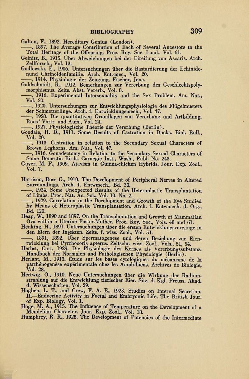 BIBLIOGRAPHY 309 Galton, F., 1892. Hereditary Genius (London). , 1897. The Average Contribution of Each of Several Ancestors to the Total Heritage of the Offspring. Proc. Roy. Soc. Lond., Vol. 61. Geinitz, В., 1915. Über Abweichungen bei der Eireifung von Ascaris. Arch. Zellforsch., Vol. 13. Godlewski, E., 1906. Untersuchungen über die Bastardierung der Echinide- nund Chrinoidenfamilie. Arch. Ent.-mec., Vol. 20. , 1914. Physiologie der Zeugung. Fischer, Jena. Goldschmidt, R., 1912. Bemerkungen zur Vererbung des Geschlechtspoly- morphismus. Zeits. Abst. Vererb., Vol. 8. , 1916. Experimental Intersexuality and the Sex Problem. Am. Nat., Vol. 20. , 1920. Untersuchungen zur Entwicklungsphysiologie des Flügelmusters der Schmetterlinge. Arch. f. Entwicklungsmech., Vol. 47. , 1920. Die quantitativen Grundlagen von Vererbung und Artbildung. Roux' Vortr. und Aufs., Vol. 24. , 1927. Physiologische Theorie der Vererbung (Berlin). Goodale, H. D., 1911. Some Results of Castration in Ducks. Biol. Bull., Vol. 20. , 1913. Castration in relation to the Secondary Sexual Characters of Brown Leghorns. Am. Nat., Vol. 47. , 1916. Gonadectomy in Relation to the Secondary Sexual Characters of Some Domestic Birds. Carnegie Inst., Wash., Pubi. No. 243. Guyer, M. F., 1909. Atavism in Guinea-chicken Hybrids. Jour. Exp. Zool., Vol. 7. Harrison, Ross G., 1910. The Development of Peripheral Nerves in Altered Surroundings. Arch. f. Entwmech., Bd. 30. , 1924. Some Unexpected Results of the Heteroplastic Transplantation of Limbs. Proc. Nat. Ac. Sci., Vol. 10, No. 2. , 1929. Correlation in the Development and Growth of the Eye Studied by Means of Heteroplastic Transplantation. Arch. f. Entwmech. d. Org., Bd. 120. Heap, W., 1890 and 1897. On the Transplantation and Growth of Mammalian Ova within a Uterine Foster-Mother. Proc. Roy. Soc., Vols. 48 and 61. Henking, H., 1891. Untersuchungen über die ersten Entwicklungsvorgänge in den Eiern der Insekten. Zeits. f. wiss. Zool., Vol. 51. , 1891, 1892. Uber Spermatogenese und deren Beàehung zur Eien- twicklung bei Pyrrhocoris apterus. Zeitschr. wiss. Zool., Vols., 51, 54. Herbst, Curt, 1929. Die Physiologie des Kernes als Vererbungssubstanz. Handbuch der Normalen und Pathologischen Physiologie (Berlin). Herlant, M., 1913. Étude sur les bases cytologiques du mécanisme de la parthénogenèse expérimentale chez les Amphibiens. Archives de Biologie, Vol. 28. Hertwig, 0., 1910. Neue Untersuchungen über die Wirkung der Radium¬ strahlung auf die Entwicklung tierischer Eier. Sitz. d. Kgl. Preuss. Akad. d. Wissenschaften, Vol. 29. Hogben, L. T., and Crew, F. A. E., 1923. Studies on Internal Secretion. П.—Endocrine Activity in Foetal and Embryonic Life. The British Jour, of Exp. Biology, Vol. 1. Höge, M. A., 1915. The Influence of Temperature on the Development of a Mendelian Character. Jour. Exp. Zool., Vol. 18. Humphrey, R. R., 1928. The Development of Potencies of the Intermediate