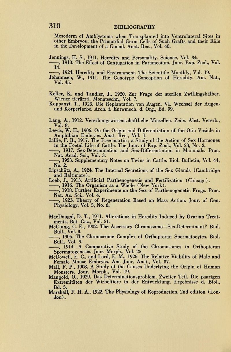 310 BIBLIOGRAPHY Mesoderm of Amblystoma when Transplanted into Ventrolateral Sites in other Embryos: the Primordial Germ Cells of Such Grafts and their Rôle in the Development of a Gonad. Anat. Ree., Vol. 40. Jennings, H. S., 1911. Heredity and Personality. Science, Vol. 34. , 1913. The Effect of Conjugation in Paramecium. Jour. Exp. Zool., Vol. 14. , 1924. Heredity and Environment The Scientific Monthly, Vol. 19. Johannsen, W., 1911. The Genotype Conception of Heredity. Am. Nat., Vol. 45. Keller, K. und Tandler, J., 1920. Zur Frage der sterilen Zwillingskälber. Wiener tierärztl. Monatsschr., Vol. 7. Koppanyi, T., 1923. Die Replantation von Augen. VI. Wechsel der Augen- und Körperfarbe. Arch. f. Entwmech. d. Org., Bd. 99. Lang, A., 1912. Vererbungswissenschaftliche Miszellen. Zeits. Abst. Vererb., Vol. 8. Lewis, W. H., 1906. On the Origin and Differentiation of the Otic Vesicle in Amphibian Embryos. Anat. Ree., Vol. 1. LiUie, F. R., 1917. The Free-martin; a Study of the Action of Sex Hormones in the Foetal Life of Cattle. The Jour, of Exp. Zool., Vol. 23, No. 2. , 1917. Sex-Determination and Sex-Differentiation in Mammals. Proc. Nat. Acad. Sci., Vol. 3. , 1923. Supplementary Notes on Twins in Cattle. Biol. Bulletin, Vol. 44, No. 2. Lipschiitz, A., 1924. The Internal Secretions of the Sex Glands (Cambridge and Baltimore). Loeb, J., 1913. Artificial Parthenogenesis and Fertilization (Chicago). , 1916. The Organism as a Whole (New York). , 1918. Further Experiments on the Sex of Parthenogenetic Frogs. Proc. Nat. Ac. Sci., Vol. 4. , 1923. Theory of Regeneration Based on Mass Action. Jour, of Gen. Physiology, Vol. 5, No. 6. MacDougal, D. T., 1911. Alterations in Heredity Induced by Ovarian Treat¬ ments. Bot. Gíiz., Vol. 51. McClung, C. E., 1902. The Accessory Chromosome—Sex-Determinant? Biol. Bull., Vol. 3. ^ , 1905. The Chromosome Complex of Orthopteran Spermatocytes. Biol. Bull., Vol. 9. , 1914. A Comparative Study of the Chromosomes in Orthopteran Spermatogenesis. Jour. Morph., Vol. 25. McDowell, E. C., and Lord, E. M., 1926. The Relative Viability of Male and Female Mouse Embryos. Am. Jour. Anat., Vol. 37. Mall, F. P., 1908. A Study of the Causes Underlying the Origin of Human Monsters. Jour. Morph., Vol. 19. Mangold, 0., 1929. Das Determinationsproblem. Zweiter Teil. Die paarigen Extremitäten der Wirbeltiere in der Entwicklimg. Ergebnisse d. Biol., Bd. 5. Marshall, F. H. A., 1922. The Physiology of Reproduction. 2nd edition (Lon¬ don).
