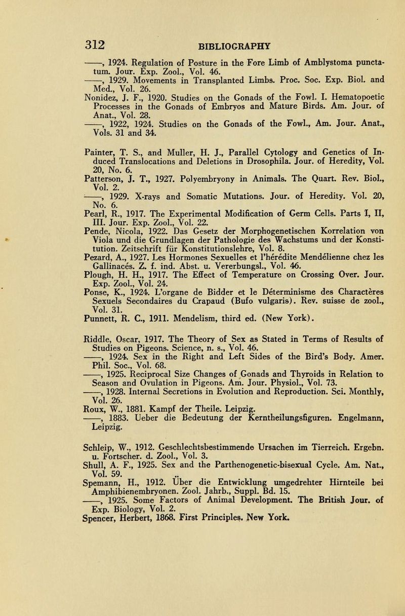 312 BIBLIOGRAPHY , 1924. Regulation of Posture in the Fore Limb of Amblystoma puncta- tum. Jour. Exp. Zool., Vol. 46. , 1929. Movements in Transplanted Limbs. Proc. Soc. Exp. Biol, and Med., Vol. 26. Nonidez, J. F., 1920. Studies on the Gonads of the Fowl. 1. Hematopoetic Processes in the Gonads of Embryos and Mature Birds. Am. Jour, of Anat., Vol. 28. , 1922, 1924. Studies on the Gonads of the Fowl., Am. Jour. Anat., Vols. 31 and 34. Painter, T. S., and Muller, H. J., Parallel Cytology and Genetics of In¬ duced Translocations and Deletions in Drosophila. Jour, of Heredity, Vol. 20, No. 6. Patterson, J. T., 1927. Polyembryony in Animals. The Quart. Rev. Biol., Vol. 2. ^ , 1929. X-rays and Somatic Mutations. Jour, of Heredity. Vol. 20, No. 6. Pearl, R., 1917. The Experimental Modification of Germ Cells. Parts I, II, III. Jour. Exp. Zool., Vol. 22. Pende, Nicola, 1922. Das Gesetz der Morphogenetischen Korrelation von Viola und die Grundlagen der Pathologie des Wachstums und der Konsti¬ tution. Zeitschrift für Konstitutionslehre, Vol. 8. Pezard, A., 1927. Les Hormones Sexuelles et l'hérédité Mendélienne chez les Gallinacés. Z. f. ind. Abst. u. Vererbungsl.. Vol. 46. Plough, H. H., 1917. The Effect of Temperature on Crossing Over. Jour. Exp. Zool., Vol. 24. Ponse, K., 1924. L'organe de Bidder et le Déterminisme des Charactères Sexuels Secondaires du Crapaud (Bufo vulgaris). Rev. suisse de zool.. Vol. 31. Punnett, R. C., 1911. Mendelism, third ed. (New York). Riddle, Oscar, 1917. The Theory of Sex as Stated in Terms of Results of Studies on Pigeons. Science, n. s.. Vol. 46. , 1924. Sex in the Right and Left Sides of the Bird's Body. Amer. Phil. Soc., Vol. 68. , 1925. Reciprocal Size Changes of Gonads and Thyroids in Relation to Season and Ovulation in Pigeons. Ani. Jour. Physiol., Vol. 73. , 1928. Internal Secretions in Evolution and Reproduction. Sci. Monthly, Vol. 26. Roux, W., 1881. Kampf der Theile. Leipzig. , 1883. Ueber die Bedeutung der Kerntheilungsfiguren. Engelmann, Leipzig. Schleip, W., 1912. Geschlechtsbestimmende Ursachen im Tierreich. Ergebn. u. Fortscher, d. Zool., Vol. 3. Shull, A. F., 1925. Sex and the Parthenogenetic-bisex^ial Cycle. Am. Nat., Vol. 59. Spemann, H., 1912. Uber die Entwicklung umgedrehter Hirnteile bei Amphibienembryonen. Zool. Jahrb., Suppl. Bd. 15. , 1925. Some Factors of Animal Development. The British Jour, of Exp. Biology, Vol. 2. Spencer, Herbert, 1868. First Principles. New York.