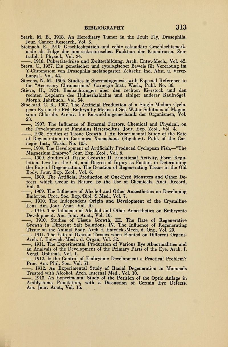 BIBLIOGRAPHY 313 Stark, M. В., 1918. An Hereditary Tumor in the Fruit Fly, Drosophila. Jour. Cancer Research, Vol. 3. Steinach, E., 1910. Geschlechtstrieb und echte sekundäre Geschlechtsmerk¬ male als Folge der innersekretorischen Funktion der Keimdrüsen. Zen- tralbl. f. Physiol., Vol. 24. , 1916. Pubertätsdrüse und Zwitterbildung. Arch. Entw.-Mech., Vol. 42. Stem, C., 1927. Ein genetischer und cytologischer Beweis für Vererbung im Y-Chromosom von Drosophila melanogaster. Zeitschr. ind. Abst. u. Verer- bungsl.. Vol. 44. Stevens, N. M., 1905. Studies in Spermatogenesis with Especial Reference to the Accessory Chromosome. Carnegie Inst., Wash., Pubi. No. 36. Stieve, H., 1924. Beobachtungen über den rechten Eierstock und den rechten Legdarm des Hühnerhabichts xmd einiger anderer Raubvögel. Morph. Jahrbuch., Vol. 54. Stockard, C. R., 1907. The Artificial Production of a Single Median Cyclo¬ pean Eye in the Fish Embryo by Means of Sea Water Solutions of Magne¬ sium Chloride. Archiv, für Entwicklungsmechanik der Organismen, Vol. 23. , 1907. The Influence of External Factors, Chemical and Physical, on the Development of Fundulus Heteroclitus. Jour. Exp. Zool., Vol. 4. , 1908. Studies of Tissue Growth. I. An Experimental Study of the Rate of Regeneration in Cassiopea Xamachana (Bigelow). Pubi, of the Car¬ negie Inst., Wash., No. 103. , 1909. The Development of Artificially Produced Cyclopean Fish,—The Magnesium Embryo Jour. Exp. Zool., Vol. 6. , 1909. Studies of Tissue Growth: II. Functional Activity, Form Regu¬ lation, Level of the Cut, and Degree of Injury as Factors in Determining the Rate of Regeneration. The Reaction of Regenerating Tissue in the Old Body. Jour. Exp. Zool., Vol. 6. , 1909. The Artificial Production of One-Eyed Monsters and Other De¬ fects, which Occur in Natiure, by the Use of Chemicals. Anat. Record, Vol. 3. , 1909. The Influence of Alcohol and Other Anaesthetics on Developing Embryos. Proc. Soc. Exp./Biol. & Med., Vol. 7. , 1910. The Independent Origin and Development of the Crystalline Lens. Am. Jour. Anat., Vol. 10. , 1910. The Influence of Alcohol and Other Anaesthetics on Embryonic Development. Am. Jour. Anat., Vol. 10. , 1910. Studies of Tissue Growth, III. The Rate of Regenerative Growth in Different Salt Solutions. IV. The Influence of Regenerating Tissue on the Animal Body. Arch. f. Entwick.-Mech. d. Org., Vol. 29. , 1911. The Fate of Ovarian Tissues when Planted on Different Organs. Arch. f. Entwick.-Mech. d. Organ, Vol. 32. , 1911. The Experimental Production of Various Eye Abnormalities and an Analysis of the Development of the Primary Parts of the Eye. Arch. f. Vergi. Ophthal., Vol. 1. , 1912. Is the Control of Embryonic Development a Practical Problem? Proc. Am. Phil. Soc., Vol. 51. , 1912. An Experimental Study of Racial Degeneration in Mammals Treated with Alcohol. Arch. Internal Med., Vol. 10. , 1913. An Experimental Study of the Position of the Optic Anlage in Amblystoma Punctatum, with a Discussion of Certain Eye Defects. Am. Jour. Anat., Vol. 15.