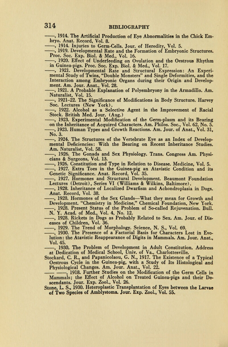 314 BIBLIOGRAPHY , 1914. The Artificial Production of Eye Abnormalities in the Chick Em¬ bryo. Anat. Record, Vol. 8. , 1914. Injuries to Germ-Cells. Jour, of Heredity, Vol. 5. , 1919. Developmental Rate and the Formation of Embryonic Structures. Proc. Soc. Exp. Biol. & Med., Vol. 16. ——, 1920. Effect of Underfeeding on Ovulation and the Oestrous Rhythm in Guinea-pigs. Proc. Soc. Exp. Biol. & Med., Vol. 17. , 1921. Developmental Rate and Structural Expression: An Experi¬ mental Study of Twins, Double Monsters and Single Deformities, and the Interaction among Embryonic Organs during their Origin and Develop¬ ment. Am. Jour. Anat., Vol. 28. , 1921. A Probable Explanation of Polyembryony in the Armadillo. Am. Naturalist, Vol. 15. , 1921-22. The Significance of Modifications in Body Structure. Harvey Soc. Lectures (New York). , 1922. Alcohol as a Selective Agent in the Improvement of Racial Stock. British Med. Jour. (Aug.) , 1923. Experimental Modification of the Germ-plasm and its Bearing on the Inheritance of Acquired Characters. Am. Philos. Soc., Vol. 62, No. 5. , 1923. Human Types and Growth Reactions. Am. Jour, of Anat., Vol. 31, No. 3. , 1924. The Structures of the Vertebrate Eye as an Index of Develop- mented Deficiencies: With the Bearing on Recent Inheritance Studies. Am. Naturalist, Vol. 58. , 1926. The Gonads and Sex Physiology. Trans. Congress Am. Physi¬ cians & Surgeons, Vol. 13. , 1926. Constitution and Type in Relation to Disease. Medicine, Vol. 5. , 1927. Extra Toes in the Guinea-pig an Atavistic Condition and its Genetic Significance. Anat. Record, Vol. 35. , 1927. Hormones and Structural Development. Beaumont Foundation Lectures (Detroit), Series VI (Williams & Wilkins, Baltimore). , 1928. Inheritance of Localized Dwarfism and Achondroplasia in Dogs. Anat. Record, Vol. 38. , 1928. Hormones of the Sex Glands—What they mean for Growth and Development. Chemistry in Medicine, Chemical Foundation, New York. , 1928. Present Status of the Problem of So-called Rejuvenation. Bull. N. Y. Acad, of Med., Vol. 4, No. 12. , 1928. Rickets in Dogs as Probably Related to Sex. Am. Jour, of Dis¬ eases of Children, Vol. 36. , 1929. The Trend of Morphology. Science, N. S., Vol. 69. , 1930. The Presence of a Factorial Basis for Characters Lost in Evo¬ lution: the Atavistic Reappearance of Digits in Mammals. Am. Jour. Anat., Vol. 45. , 1930. The Problem of Development in Adult Constitution. Address at Dedication of Medical School, Univ. of Va., Charlottesville. Stockard, С. R., and Papanicolaou, G. N., 1917. The Existence of a Typical Oestrous Cycle in the Guinea-pig, with a Study of Its Histological and Physiological Changes. Am. Jour. Anat., Vol. 22. , 1918. Further Studies on the Modification of the Germ Cells in Mammals; the Effect of Alcohol on Treated Guinea-pigs and their De¬ scendants. Jour. Exp. Zool., Vol. 26. Stone, L. S., 1930. Heteroplastic Transplantation of Eyes between the Larvae of Two Species of Amblystoma. Jour. Exp. Zool., Vol. 55.