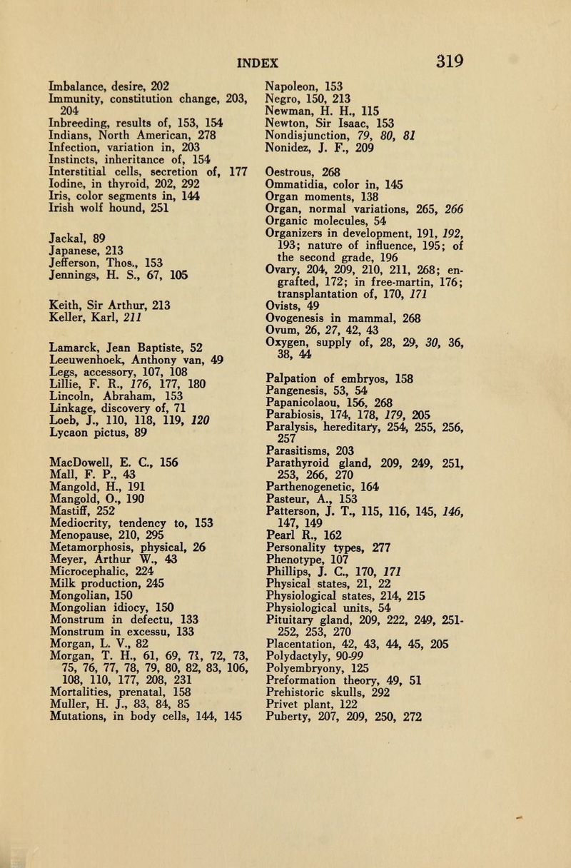 INDEX 319 Imbalance, desîre, 202 Immunity, constitution change, 203, 204 Inbreeding, results of, 153, 154 Indians, North American, 278 Infection, variation in, 203 Instincts, inheritance of, 154 Interstitial cells, secretion of, 177 Iodine, in thyroid, 202, 292 Iris, color segments in, 144 Irish wolf hound, 251 Jackal, 89 Japanese, 213 Jefferson, Thos., 153 Jennings, H. S., 67, 105 Keith, Sir Arthur, 213 Keller, Karl, 211 Lamarck, Jean Baptiste, 52 Leeuwenhoek, Anthony van, 49 Legs, accessory, 107, 108 Lillie, F. R., 176, 177, 180 Lincoln, Abraham, 153 Linkage, discovery of, 71 Loeb, J., 110, 118, 119, 120 Lycaon pictus, 89 MacDowell, E. C., 156 Mall, F. P., 43 Mangold, H., 191 Mangold, O., 190 Mastiff, 252 Mediocrity, tendency to, 153 Menopause, 210, 295 Metamorphosis, physical, 26 Meyer, Arthux W., 43 Microcephalic, 224 Milk production, 245 Mongolian, 150 Mongolian idiocy, 150 Monstrum in defectu, 133 Monstrum in excessu, 133 Morgan, L. v., 82 Morgan, T. H., 61, 69, 71, 72, 73, 75, 76, 77, 78, 79, 80, 82, 83, 106, 108, 110, 177, 208, 231 Mortalities, prenatal, 158 Muller, H. J., 83, 84, 85 Mutations, in body cells, 144, 145 Napoleon, 153 Negro, 150, 213 Newman, H. H., 115 Newton, Sir Isaac, 153 Nondisjunction, 79, 80, 81 Nonidez, J. F., 209 Oestrous, 268 Ommatidia, color in, 145 Organ moments, 138 Organ, normal variations, 265, 266 Organic molecules, 54 Organizers in development, 191, 192, 193; natuïe of influence, 195; of the second grade, 196 Ovary, 204, 209, 210, 211, 268; en¬ grafted, 172; in free-martin, 176; transplantation of, 170, 171 Ovists, 49 Ovogenesis in mammal, 268 Ovum, 26, 27, 42, 43 Oxygen, supply of, 28, 29, 30, 36, 38, 44 Palpation of embryos, 158 Pangenesis, 53, 54 Papanicolaou, 156, 268 Parabiosis, 174, 178, 179, 205 Paralysis, hereditary, 254, 255, 256, 257 Parasitisms, 203 Parathyroid gland, 209, 249, 251, 253, 266, 270 Parthenogenetic, 164 Pasteur, A., 153 Patterson, J. T., 115, 116, 145, 146, 147, 149 Pearl R., 162 Personality types, 277 Phenotype, 107 Phillips, J. C, 170, 171 Physical states, 21, 22 Physiological states, 214, 215 Physiological imits, 54 Pituitary gland, 209, 222, 249, 251- 252, 253, 270 Placentation, 42, 43, 44, 45, 205 Polydactyly, 90-99 Polyembryony, 125 Preformation theory, 49, 51 Prehistoric skulls, 292 Privet plant, 122 Puberty, 207, 209, 250, 272