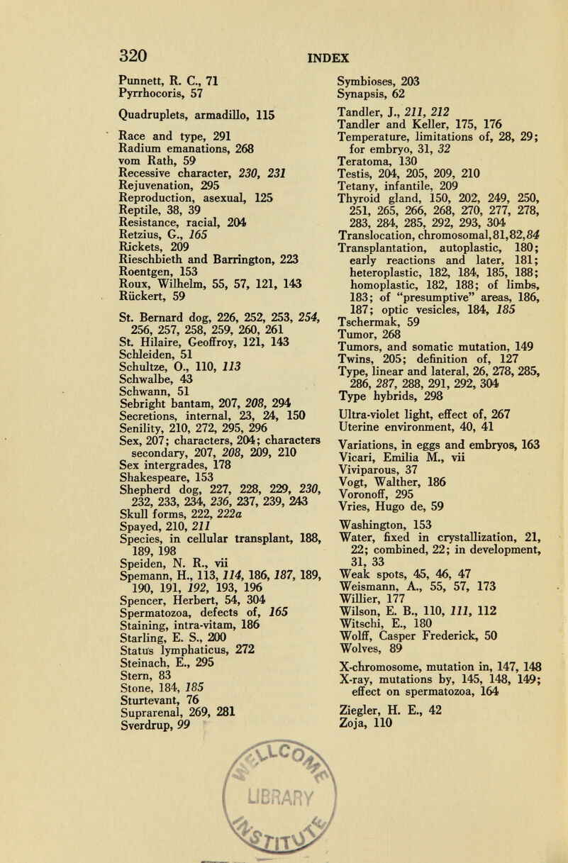 320 INDEX РилпеМ, R. е., 71 Pyrrhocoris, 57 Quadruplets, armadillo, 115 Race and type, 291 Radium emanations, 268 vom Rath, 59 Recessive character, 230, 231 Rejuvenation, 295 Reproduction, asexual, 125 Reptile, 38, 39 Resistance, racial, 204 Retzius, G., 165 Rickets, 209 Rieschbieth and Barrington, 223 Roentgen, 153 Roux, Wilhelm, 55, 57, 121, 143 Rückert, 59 St. Bernard dog, 226, 252, 253, 254, 256, 257, 258, 259, 260, 261 St. Hilaire, GeofiFroy, 121, 143 Schleiden, 51 Schultze, O., 110, 113 Schwalbe, 43 Schwann, 51 Sebright bantam, 207, 208, 294 Secretions, internal, 23, 24, 150 Senility, 210, 272, 295, 296 Sex, 207 ; characters, 204 ; characters secondary, 207, 208, 209, 210 Sex intergrades, 178 Shakespeare, 153 Shepherd dog, 227, 228, 229, 230, 232, 233, 234, 236, 237, 239, 243 Skull forms, 222, 222a Spayed, 210, 211 Species, in cellular transplant, 188, 189, 198 Speiden, N. R., vii Spemann, H., 113,114, 186, 187, 189, 190, 191, 192, 193, 196 Spencer, Herbert, 54, 304 Spermatozoa, defects of, 165 Staining, intra-vitam, 186 Starling, E. S., 200 Status lymphaticus, 272 Steinach, E,, 295 Stem, 83 Stone, 184, 185 Sturtevant, 76 Suprarenal, 269, 281 Sverdrup, 99 Symbioses, 203 Synapsis, 62 Tandler, J., 211, 212 Tandler and Keller, 175, 176 Temperature, limitations of, 28, 29; for embryo, 31, 32 Teratoma, 130 Testis, 204, 205, 209, 210 Tetany, infantile, 209 Thyroid gland, 150, 202, 249, 250, 251, 265, 266, 268, 270, 277, 278, 283, 284, 285, 292, 293, 304 Translocation, chromosomal, 81,82,84 Transplantation, autoplastic, 180 ; early reactions and later, 181 ; heteroplastic, 182, 184, 185, 188; homoplastic, 182, 188; of limbs, 183; of presumptive areas, 186, 187; optic vesicles, 184, 185 Tschermak, 59 Tumor, 268 Tumors, and somatic mutation, 149 Twins, 205; definition of, 127 Type, linear and lateral, 26, 278, 285, 286, 287, 288, 291, 292, 304 Type hybrids, 298 Ultra-violet light, effect of, 267 Uterine environment, 40, 41 Variations, in eggs and embryos, 163 Vicari, Emilia M., vii Viviparous, 37 Vogt, Walther, 186 VoronoíF, 295 Vries, Hugo de, 59 Washington, 153 Water, fixed in crystallization, 21, 22; combined, 22; in development, 31, 33 Weak spots, 45, 46, 47 Weismann, A., 55, 57, 173 Willier, 177 Wilson, E. В., 110, 111, 112 Witschi, E., 180 Wolff, Casper Frederick, 50 Wolves, 89 X-chromosome, mutation in, 147, 148 X-ray, mutations by, 145, 148, 149; effect on spermatozoa, 164 Ziegler, H. E., 42 Zoja, 110