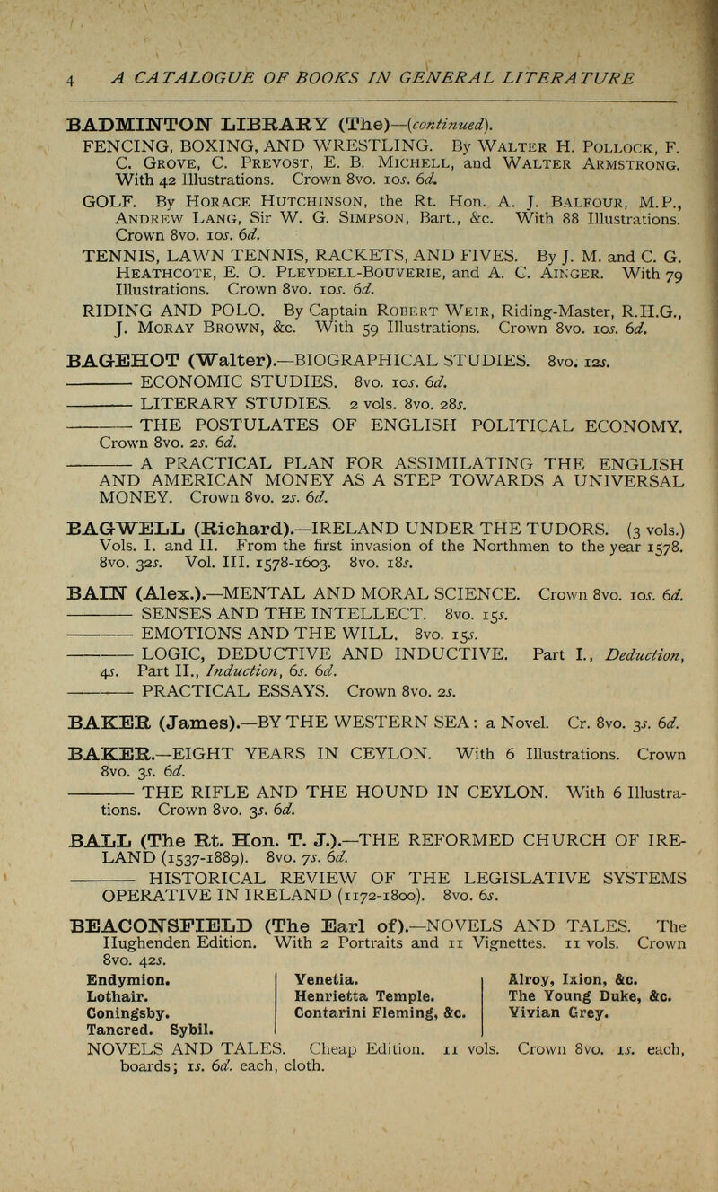 A CATALOGUE OF BOOKS IN GENERAL LITERATURE BADMINTOIT LIBRARY {continued). FENCING, BOXING, AND WRESTLING. By Walter H. Pollock, F. C. Grove, C. Prévost, E. В. Michell, and Walter Armstrong. With 42 Illustrations. Crown 8vo. los. bd. GOLF. By Horace Hutchinson, the Rt. Hon. A. J. Balfour, M.P., Andrew Lang, Sir W. G. Simpson, Bart., &c. With 88 Illustrations. Crown 8vo. loj. 6d. TENNIS, LAWN TENNIS, RACKETS, AND FIVES. By J. M. and C. G. Heathcote, E. O. Pleydell-Bouverie, and A. C. Ainger. With 79 Illustrations. Crown 8vo. 10s. 6d. RIDING AND POLO. By Captain Robert Weir, Riding-Master, R.H.G., J. Moray Brown, &c. With 59 Illustrations. Crown Svo. loi. 6d. BAGEHOT (Walter). —BIOGRAPHICAL STUDIES. 8vo. izs.  ECONOMIC STUDIES. 8vo. tos. bd.  LITERARY STUDIES. 2 vols. Svo. 28J. THE POSTULATES OF ENGLISH POLITICAL ECONOMY. Crown Svo. 2j. bd. A PRACTICAL PLAN FOR ASSIMILATING THE ENGLISH AND AMERICAN MONEY AS A STEP TOWARDS A UNIVERSAL MONEY. Crown 8vo. 2s. 6d. BAG-WELL (Richard).—IRELAND UNDER THE TUDORS. (3 vols.) Vols. I. and IL From the first invasion of the Northmen to the year 1578. 8vo. 325. Vol. III. 1578-1603. 8vo. i8j. ВА1Ж (Alex.).—MENTAL AND MORAL SCIENCE. Crown 8vo. юл. bd.  SENSES AND THE INTELLECT. 8vo. 15^. EMOTIONS AND THE WILL. 8vo. 155. LOGIC, DEDUCTIVE AND INDUCTIVE. Part I., Deduction, 4-г. Part II., Induction, 6s. bd. PRACTICAL ESSAYS. Crown Svo. 2i. BAKER (James).—BY THE WESTERN SEA ; a Novel. Cr. Svo. 3s. bd. BAKER.—EIGHT YEARS IN CEYLON. With 6 Illustrations. Crown 8vo. 3J. bd.  THE RIFLE AND THE HOUND IN CEYLON. With 6 Illustra¬ tions. Crown Svo. 3J. bd. BALL (The Rt. Hon. T. J.).—THE REFORMED CHURCH OF IRE¬ LAND (1537-18S9). Svo. 7s. bd.  HISTORICAL REVIEW OF THE LEGISLATIVE SYSTEMS OPERATIVE IN IRELAND (1172-1800). Svo. bs. BEACOITSFIELD (The Earl of).—NOVELS AND TALES. The Hughenden Edition. With 2 Portraits and 11 Vignettes. 11 vols. Crown Svo. 42s. Endymion. Lothair. Coningsby. Tancred. Sybil. NOVELS AND TALES. Cheap Edition. 11 vols. Crown 8vo. is. each, boards; is. bd. each, cloth. Venetia. Henrietta Temple. Contarini Fleming, &c. Alroy, Ixion, &c. The Young Duke, &c. Vivian Grey.