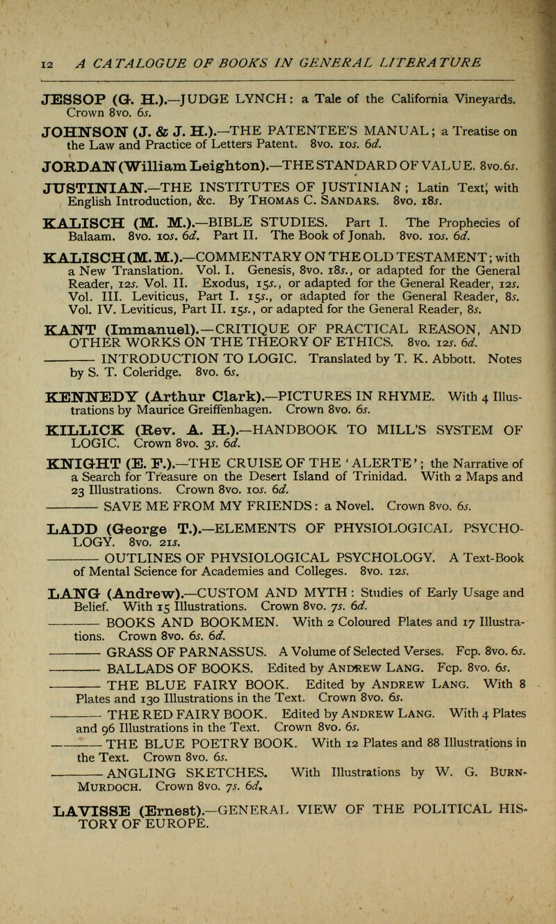 12 A CATALOGUE OF BOOKS IN GENERAL LITERATURE JESSOP (O-. H.)-—JUDGE LYNCH: a Tale of the California Vineyards. Crown 8vo. 6j. JOHWSOU (J. & J. H.).—THE PATENTEE'S MANUAL; a Treatise on the Law and Practice of Letters Patent. 8vo. ioí. Ы. JORDAN (William LeigMon) —THE STANDARD OF VALU E. 8vo. 6j. JUSTINIAN.—THE INSTITUTES OF JUSTINIAN ; Latin Text; with English Introduction, &c. By Thomas C. Sandars. 8vo. iSj. KAblSCH (M. M.).—BIBLE STUDIES. Part I. The Prophecies of Balaam. Bvo. loj. (¡d. Part II. The Book of Jonah. 8vo. los. 6d. KALISCH (M. M.).—COMMENTARY ON THE OLD TESTAMENT ; with a New Translation. Vol. I. Genesis, 8vo. iSj. , or adapted for the General Reader, izs. Vol. II. Exodus, 15J., or adapted for the General Reader, 12s. Vol. III. Leviticus, Part I. 15^., or adapted for the General Reader, 8s. Vol. IV. Leviticus, Part II. 15J., or adapted for the General Reader, 8i. KANT (Immanuel).—CRITIQUE OF PRACTICAL REASON, AND OTHER WORKS ON THE THEORY OF ETHICS. 8vo. 12s. bd.  INTRODUCTION TO LOGIC. Translated by T. K. Abbott. Notes by S. T. Coleridge. 8vo. 6i. KENNEDY (Arthur Clark).—PICTURES IN RHYME. With 4 Illus¬ trations by Maurice Greiffenhagen. Crown 8vo. bs. KILLICK (Rev. A. H.).—HANDBOOK TO MILL'S SYSTEM OF LOGIC. Crown 8vo. 3J. Ы. KNIGHT (E. F.).—THE CRUISE OF THE ' ALERTE' ; the Narrative of a Search for Treasure on the Desert Island of Trinidad. With 2 Maps and 23 Illustrations. Crown 8vo. loj. (¡d. SAVE ME FROM MY FRIENDS : a Novel. Crown 8vo. 6j. LADD (George T.).—ELEMENTS OF PHYSIOLOGICAL PSYCHO¬ LOGY. 8vo. 21s. — OUTLINES OF PHYSIOLOGICAL PSYCHOLOGY. A Text-Book of Mental Science for Academies and Colleges. 8vo. i2j. LANCï (Andrew).—CUSTOM AND MYTH : Studies of Early Usage and Belief. With 15 Illustrations. Crown 8vo. 7s. 6d. ■ BOOKS AND BOOKMEN. With 2 Coloured Plates and 17 Illustra¬ tions. Crown 8vo. 6s. 6d. GRASS OF PARNASSUS. A Volume of Selected Verses. Fcp. 8vo. 6s.  BALLADS OF BOOKS. Edited by Andrew Lang. Fcp. 8vo. 6s.  THE BLUE FAIRY BOOK. Edited by Andrew Lang. With 8 Plates and 130 Illustrations in the Text. Crown 8vo. 6s.  — THE RED FAIRY BOOK. Edited by Andrew Lang. With 4 Plates and 96 Illustrations in the Text. Crown 8vo. 6s.  THE BLUE POETRY BOOK. With 12 Plates and 88 Illustrations in the Text. Crown 8vo. 6s. ANGLING SKETCHES. With Illustrations by W. G. Burn- Murdoch. Crown 8vo. 7j. 6d. LAVISSE (Ernest).—GENERAL VIEW OF THE POLITICAL HIS¬ TORY OF EUROPE.