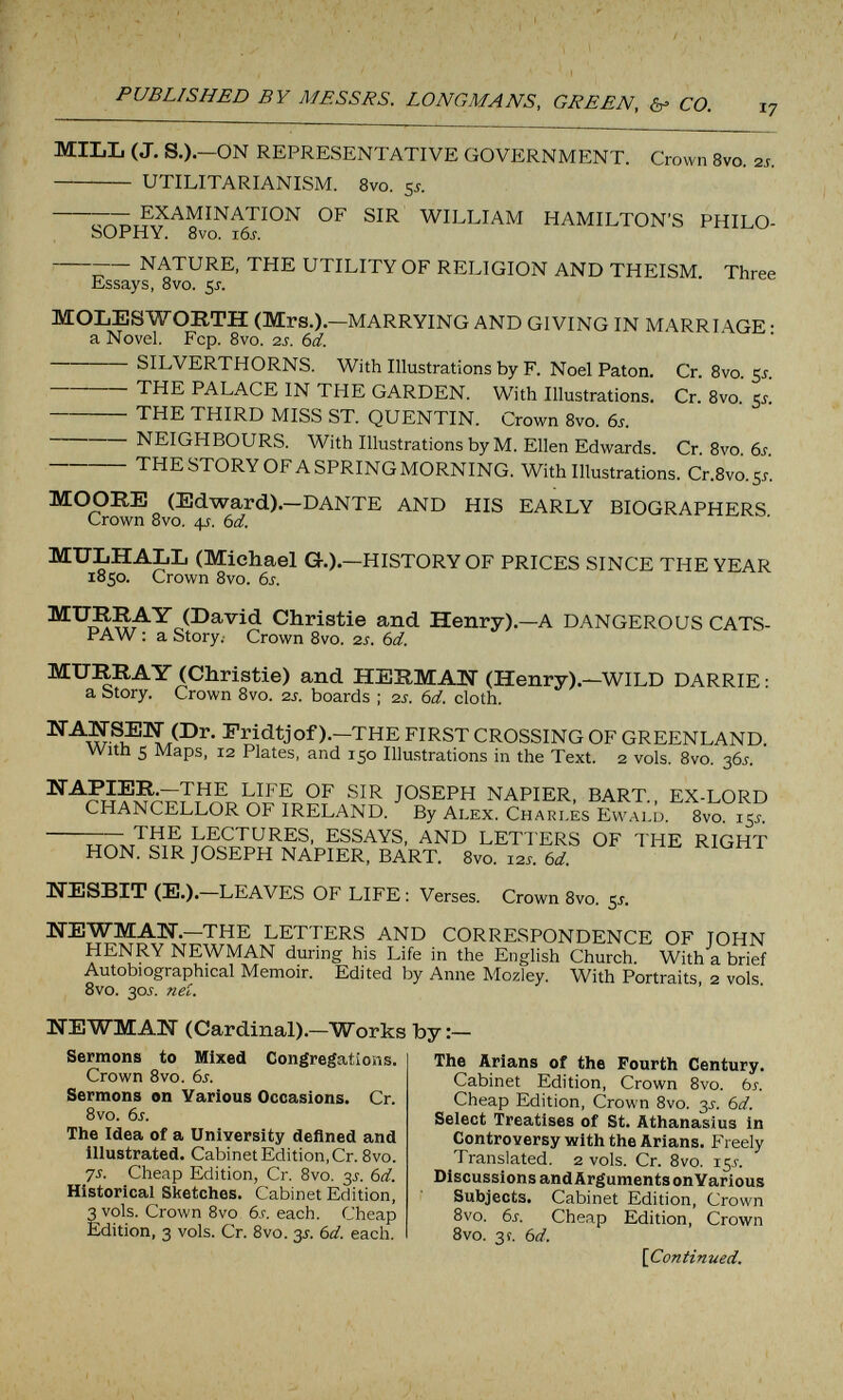 PUBLISHED BY MESSRS. LONGMANS, GREEN, &= CO. MILL (J. S.).—ON REPRESENTATIVE GOVERNMENT.  UTILITARIANISM. 8vo. 55. Crown 8vo. 2J. EXAMINATION OF SIR WILLIAM HAMILTON'S PHILO¬ SOPHY. 8vo. i6j. NATURE, THE UTILITY OF RELIGION AND THEISM. Three Essays, 8vo. 5J. MOLESWORTH (Mrs.).—MARRYING AND GIVING IN MARRIAGE ; a Novel. Fcp. 8vo. 2s. bd. SILVERTHORNS. With Illustrations by F. Noel Paton. Cr. 8vo. 5J. THE PALACE IN THE GARDEN. With Illustrations. Cr. 8vo. 5^.  THE THIRD MISS ST. QUENTIN. Crown 8vo. 6i. NEIGHBOURS. With Illustrations by M. Ellen Edwards. Cr. 8vo. 6i. THE STORY OF A SPRING MORNING. With Illustrations. Cr.8vo.S5. MOORE (Edward).—DANTE AND HIS EARLY BIOGRAPHERS. Crown Svo. 4J. bd. MULHALL (Michael G.). 1850. Crown 8vo. 6i. -HISTORY OF PRICES SINCE THE YEAR MURRAY (David Christie and Henry).- PAW ; a Story.- Crown 8vo. ■zs. bd. -A DANGEROUS CATS- MURRAY (Christie) and HERMAN (Henry).—WILD DARRIE : a Story. Crown 8vo. is. boards ; 2J. bd. cloth. NAKSEIi (Dr. Fridtjof ).—THE FIRST CROSSING OF GREENLAND. With 5 Maps, 12 Plates, and 150 Illustrations in the Text. 2 vols. 8vo. 365. NAPIER.—THE LIFE OF SIR JOSEPH NAPIER, BART., EX-LORD CHANCELLOR OF IRELAND. By Alex. Charles Evvalu. 8vo. 15j.  THE LECTURES, ESSAYS, AND LETTERS OF THE RIGHT HON. SIR JOSEPH NAPIER, BART. 8vo. 12s. bd. NESBIT (E.).—LEAVES OF LIFE : Verses. Crown 8vo. 51. líEWMAIÍ.-THE LETTERS AND CORRESPONDENCE OF JOHN HENRY NEWMAN during his Life in the English Church. With a brief Autobiographical Memoir. Edited by Anne Mozley. With Portraits, 2 vols. 8vo. 30J. neó. NEWMAN (Cardinal).—Works by:- Sermons to Mixed Congregations. Crown 8vo. bs. Sermons on Various Occasions. Cr. Bvo. bs. The Idea of a University defined and illustrated. Cabinet Edition, Cr. Bvo. 75. Cheap Edition, Cr. Bvo. 3J. bd. Historical Sketches. Cabinet Edition, 3 vols. Crown Bvo bs. each. Cheap Edition, 3 vols. Cr. Bvo. y. bd. each. The Arians of the Fourth Century. Cabinet Edition, Crown Bvo. bs. Cheap Edition, Crown Bvo. 35. bd. Select Treatises of St. Athanasius in Controversy with the Arians. Freely Translated. 2 vols. Cr. Bvo. 15.Г. Discussions and Arguments onYarious Subjects. Cabinet Edition, Crown Bvo. bs. Cheap Edition, Crown 8vo. 3 г. bd. {Continued.