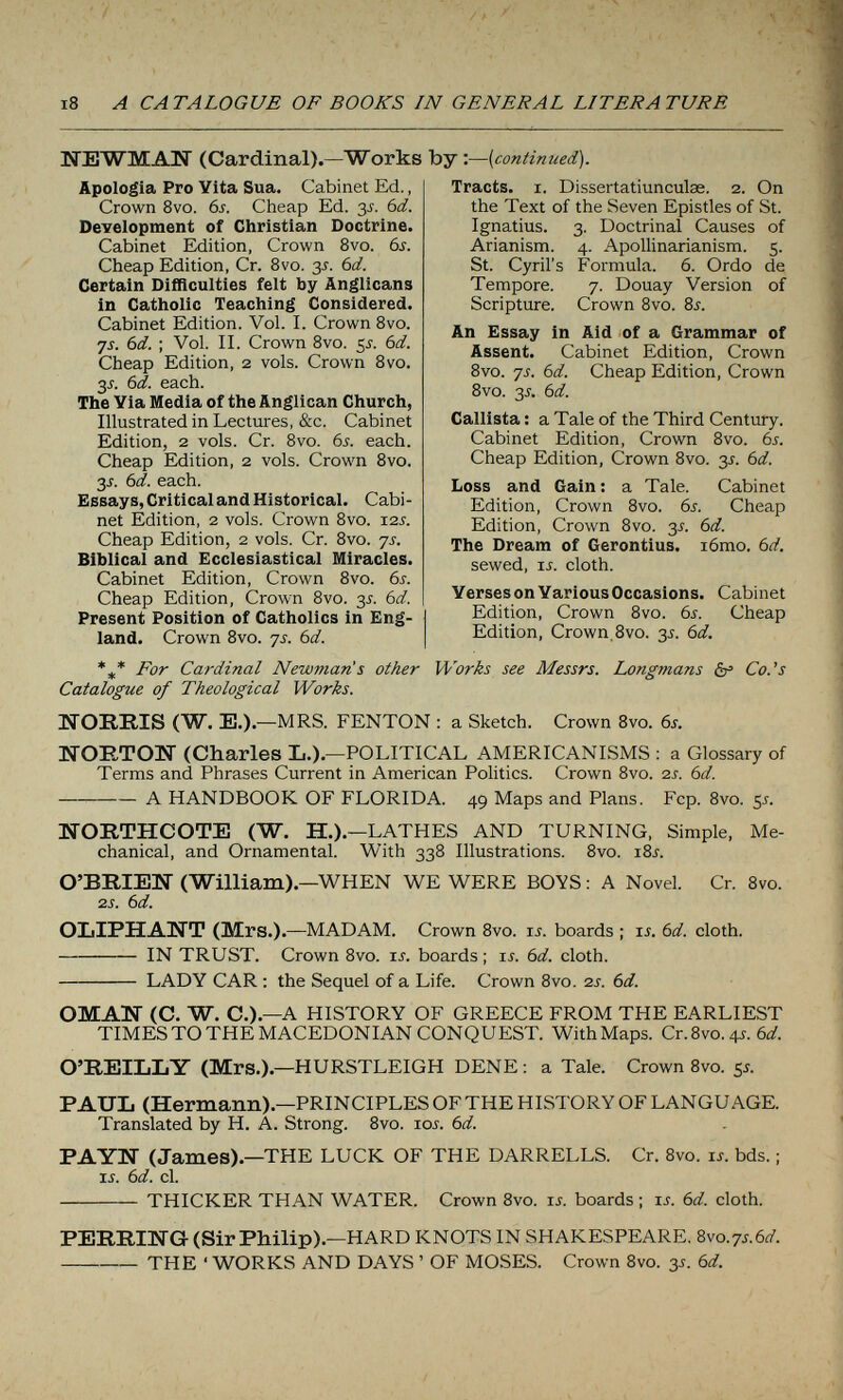 /í i8 A CATALOGUE OF BOOKS IN GENERAL LITERATURE UTEWMAN (Cardinal).—Works by :—{continued). Apologia Pro Vita Sua. Cabinet Ed., Crown 8vo. 6s. Cheap Ed. 3s. bd. Development of Christian Doctrine. Cabinet Edition, Crown 8vo. 6s. Cheap Edition, Cr. Bvo. 35. 6d. Certain Difficulties felt by Anglicans in Catholic Teaching Considered. Cabinet Edition. Vol. 1. Crown Bvo. ■js. 6d. : Vol. II. Crown 8vo. 5J. 6d. Cheap Edition, 2 vols. Crown 8vo. 3J. 6d. each. The Via Media of the Anglican Church, Illustrated in Lectures, &c. Cabinet Edition, 2 vols. Cr. Bvo. 6s. each. Cheap Edition, 2 vols. Crown 8vo. 35. 6d. each. Essays, Critical and Historical. Cabi¬ net Edition, 2 vols. Crown Bvo. 12s. Cheap Edition, 2 vols. Cr. 8vo. ys. Biblical and Ecclesiastical Miracles. Cabinet Edition, Crown 8vo. 6s. Cheap Edition, Crown Bvo. 3^. 6d. Present Position of Catholics in Eng¬ land. Crown Bvo. ys. 6d. Tracts. I. Dissertatiunculse. 2. On the Text of the Seven Epistles of St. Ignatius. 3. Doctrinal Causes of Arianism. 4. Apollinarianism. 5. St. Cyril's Formula. 6. Ordo de Tempore. 7. Douay Version of Scripture. Crown Bvo. 8s. An Essay in Aid of a Grammar of Assent. Cabinet Edition, Crown Bvo. ys. 6d. Cheap Edition, Crown Bvo. 3J. 6d. Callista : a Tale of the Third Century. Cabinet Edition, Crown Bvo. 6s. Cheap Edition, Crown 8vo. 3J. 6d. Loss and Gain: a Tale. Cabinet Edition, Crown Bvo. 6s. Cheap Edition, Crown Bvo. 3^. 6d. The Dream of Gerontius. i6mo. 6d. sewed, u. cloth. Verses on Various Occasions. Cabinet Edition, Crown Bvo. 6s. Cheap Edition, Crown. 8vo. 3^. 6d. *** For Cardinal Newman's other Works see Messrs. Longmans ér Co.^s Catalogue of Theological Works. ITOREIS (W. E.).—MRS. FENTON : a Sketch. Crown 8vo. 6s. NORTON (Charles L.).—POLITICAL AMERICANISMS : a Glossary of Terms and Phrases Current in American Politics. Crown Bvo. 2.s. 6d. — A HANDBOOK OF FLORIDA. 49 Maps and Plans. Fcp. Bvo. 5^. WORTHCOTE (W. H.).—LATHES AND TURNING, Simple, Me¬ chanical, and Ornamental. With 338 Illustrations. Bvo. iSj. O'BRIEW (William).—WHEN WE WERE BOYS : A Novel. Cr. 8vo. 2S. 6d. OLIPHAIÍT (Mrs.).—MADAM. Crown 8vo. li. boards ; li. 6d. cloth. IN TRUST. Crown Bvo. u. boards ; is. 6d. cloth.  LADY CAR : the Sequel of a Life. Crown 8vo. 2s. 6d. OMAN (C. W. C.).—A HISTORY OF GREECE FROM THE EARLIEST TIMES TO THE MACEDONIAN CONQUEST. With Maps. Cr. 8vo. 4J. 6û?. O'REILLY (Mrs.).—HURSTLEIGH DENE : a Tale. Crown Bvo. y. PAUL (Hermann).—PRINCIPLES OF THE HISTORY OF LANGUAGE. Translated by H. A. Strong. Bvo. loj. 6d. PAYN (James).—THE LUCK OF THE DARRELLS. Cr. 8vo. u. bds. ; ij. 6d. cl. THICKER THAN WATER. Crown Bvo. u. boards ; is. 6d. cloth. PERRING (Sir Philip).—HARD KNOTS IN SHAKESPEARE. 8vo.7j.6fl'. THE ' WORKS AND DAYS ' OF MOSES. Crown Bvo. 3s. 6d.