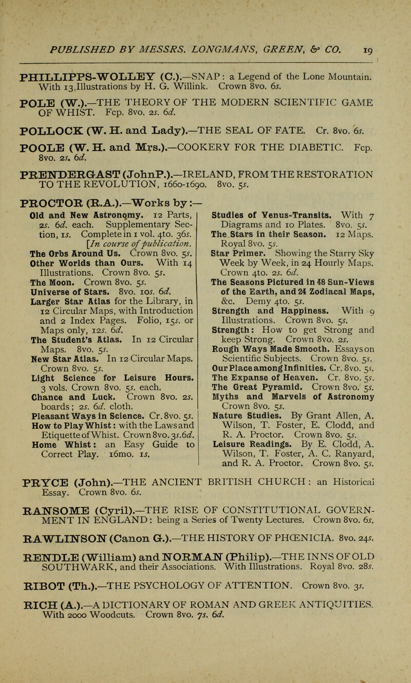 PUBLISHED BY MESSRS. LONGMANS, GREEN, &> CO. PHILLIPPS-WOLLEY (C.).—SNAP: a Legend of the Lone Mountain. With 13 Illustrations by H. G. WiUink. Crown 8vo. 6s. POLE (W.) —THE THEORY OF THE MODERN SCIENTIFIC GAME OF WHIST. Fcp. 8vo. 2j. 6d. POLLOCK (W. H. and Lady)—THE SEAL OF FATE. Cr. 8vo. 6s. POOLE (W. H. and Mrs.)—COOKERY FOR THE DIABETIC. Fcp. 8vo. zs. 6d. PREWDERGAST (JohnP.).—IRELAND, FROM THE RESTORATION TO THE REVOLUTION, 1660-1690. 8vo. 5^. PROCTOR (R.A.)—Works by Old and New Astronqmy. 12 Parts, 2Í. 6d. each. Supplementary Sec¬ tion, IÍ. Complete in i vol. 4to. 36J. [In course of publication. The Orbs Around Us. Crown 8vo. 5J. Other Worlds than Ours. With 14 Illustrations. Crown 8vo. 5J. The Moon. Crown 8vo. ¿s. Universe of Stars. 8vo. lOi. 6d. Larger Star Atlas for the Library, in 12 Circular Maps, with Introduction and 2 Index Pages. Folio, 15J. or Maps only, I2Í. 6d. The Student's Atlas. In 12 Circular Maps. 8vo. Si. New Star Atlas. In 12 Circular Maps. Crown 8vo. 5J-. Light Science for Leisure Hours. 3 vols. Crown 8vo. 5i. each. Chance and Luck. Crown 8vo. zs. boards ; 2s. 6d. cloth. Pleasant Ways in Science. Cr.Svo. y. How to Play Whist : with the Laws and Etiquette of Whist. Crown 8vo. 2s.6d. Home Whist : an Easy Guide to Correct Play. i6mo. u. Studies of Venus-Transits. With 7 Diagrams and 10 Plates. 8vo. 5^. The Stars in their Season. 12 Maps. Royal 8vo. 5^. Star Primer. Showing the Starry Sky Week by Week, in 24 Hourly Maps. Crown 4to. 2s. 6d. The Seasons Pictured in iS Sun-Views of the Earth, and 24 Zodiacal Maps, &c. Demy 410. 55. Strength and Happiness. With 9 Illustrations. Crown 8vo. 5^. Strength: How to get Strong and keep Strong. Crown Bvo. 2s. Bough Ways Made Smooth. Essays on Scientific Subjects. Crown 8vo. ¡,s. Our Place among Infinities. Cr. 8vo. 5,!. The Expanse of Heaven. Cr. 8vo. 55. The Great Pyramid. Crown 8vo. 55. Myths and Marvels of Astronomy Crown 8vo. 5i. Nature Studies. By Grant Allen, A. Wilson, T. Foster, E. Clodd, and R. A. Proctor. Crown 8vo. 5^. Leisure Readings. By E. Clodd, A. Wilson, T. Foster, A. C. Ranyard, and R. A. Proctor. Crown 8vo. 5^. PRYCE (John).—THE ANCIENT BRITISH CHURCH : an Historical Essay. Crown 8vo. 6s. RAWSOME (Cyril).—THE RISE OF CONSTITUTIONAL GOVERN¬ MENT IN ENGLAND : being a Series of Twenty Lectures. Crown 8vo. 6s. RAWLINSOU (Canon G.).—THE HISTORY OF PHŒNICIA. 8vo. 24s. RETÍDLE (William) and liORMAH (Philip).—THE INNS OF OLD SOUTHWARK, and their Associations. With Illustrations. Royal 8vo. 28í. RIBOT (Th.).—THE PSYCHOLOGY OF ATTENTION. Crown 8vo. 3^. RICH (A.).—A DICTIONARY OF ROMAN AND GREEK ANTIQUITIES. With 2000 Woodcuts. Crown 8vo. ys. 6d.