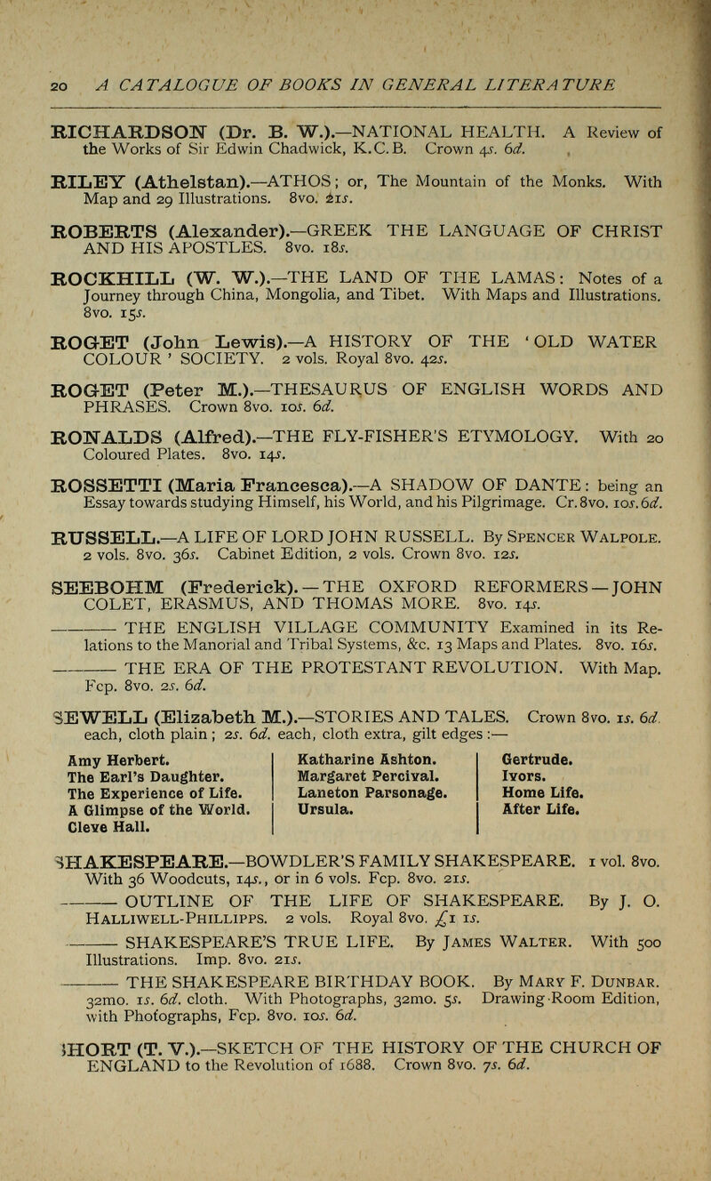 20 A CATALOGUE OF BOOKS IN GENERAL LITERATURE RICHARDSON (Dr. B. W.).—NATIONAL HEALTH. A Review of the Works of Sir Edwin Chadwick, K.C.B. Crown 4s. 6d. RILEY (Athelstan).—ATHOS : or, The Mountain of the Monks. With Map and 29 Illustrations. 8vo. ±is. ROBERTS (Alexander).—GREEK THE LANGUAGE OF CHRIST AND HIS APOSTLES. 8vo. 18s. ROCKHILL (W. W.).—THE LAND OF THE LAMAS : Notes of a Journey through China, Mongolia, and Tibet. With Maps and Illustrations. 8vo. 15Í. ROGET (John Lewis).—A HISTORY OF THE 'OLD WATER COLOUR ' SOCIETY. 2 vols. Royal Svo. 425. ROGET (Peter M.).—THESAURUS OF ENGLISH WORDS AND PHRASES. Crown Svo. ioj. 6d. RONALDS (Alfred) .—THE FLY-FISHER'S ETYMOLOGY. With 20 Coloured Plates. Svo. 14J. ROSSETTI (Maria Francesca).—A SHADOW OF DANTE : being an Essay towards studying Himself, his World, and his Pilgrimage. Cr. Svo. 10s. 6d. RUSSELL.—A LIFE OF LORD JOHN RUSSELL. By Spencer Walpole. 2 vols. Svo. 36^. Cabinet Edition, 2 vols. Crown Svo. 12s. SEEBOHM (Frederick). —THE OXFORD REFORMERS —JOHN COLET, ERASMUS, AND THOMAS MORE. Svo. 14s. THE ENGLISH VILLAGE COMMUNITY Examined in its Re¬ lations to the Manorial and Tribal Systems, &c. 13 Maps and Plates. 8vo. i6j. THE ERA OF THE PROTESTANT REVOLUTION. With Map. Fcp. 8vo. 2J. 6d. SEWELL (Elizabeth M.).—STORIES AND TALES. Crown 8vo. is. 6d. each, cloth plain ; 2s. bd. each, cloth extra, gilt edges ;— Amy Herbert. The Earl's Daughter. The Experience of Life. A Glimpse of the World. Cleve Hall. Katharine Ashton. Margaret PerolYal. Laneton Parsonage. Ursula. Gertrude. Ivors. Home Life. After Life. SHAKESPEARE.—BOWDLER'S FAMILY SHAKESPEARE, i vol. Svo. With 36 Woodcuts, 14J., or in 6 vols. Fcp. Svo. 21s. OUTLINE OF THE LIFE OF SHAKESPEARE. By J. O. Halliwell-Phillipps. 2 vols. Royal Svo. is. SHAKESPEARE'S TRUE LIFE. By James Walter. With 500 Illustrations. Imp. Svo. 21s. THE SHAKESPEARE BIRTHDAY BOOK. By Mary F. Dunbar. 32mo. 15. 6d. cloth. With Photographs, згто. ¿s. Drawing Room Edition, with Photographs, Fcp. Svo. loi. 6d. ÎHORT (T. V.).—SKETCH OF THE HISTORY OF THE CHURCH OF ENGLAND to the Revolution of 1688. Crown Svo. 7s. bd.