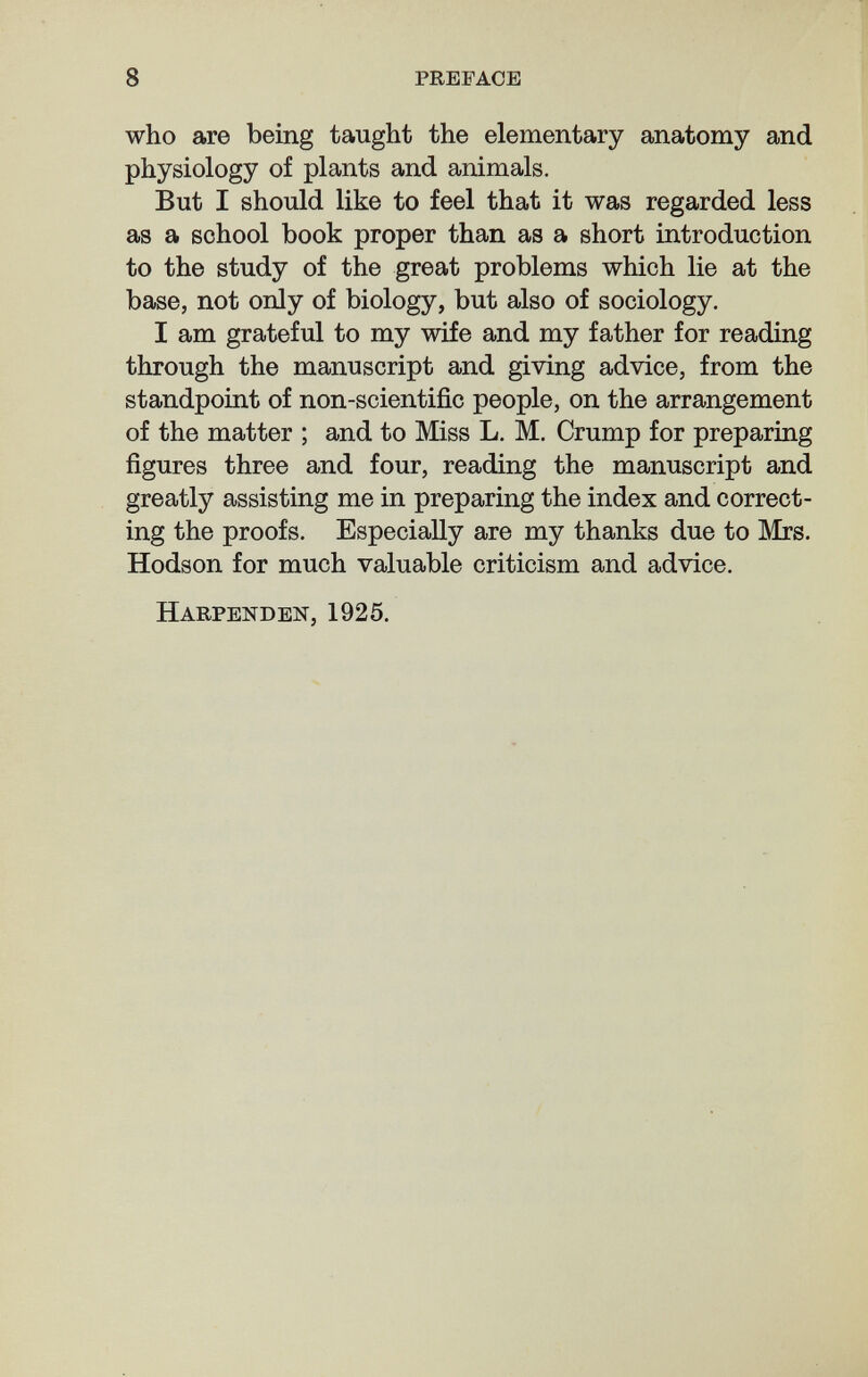 8 preface who are being taught the elementary anatomy and physiology of plants and animals. But I should like to feel that it was regarded less as a school book proper than as a short introduction to the study of the great problems which lie at the base, not only of biology, but also of sociology. I am grateful to my wife and my father for reading through the manuscript and giving advice, from the standpoint of non-scientific people, on the arrangement of the matter ; and to Miss L. M, Crump for preparing figures three and four, reading the manuscript and greatly assisting me in preparing the index and correct¬ ing the proofs. Especially are my thanks due to Mrs. Hodson for much valuable criticism and advice, Harpenden, 1925,