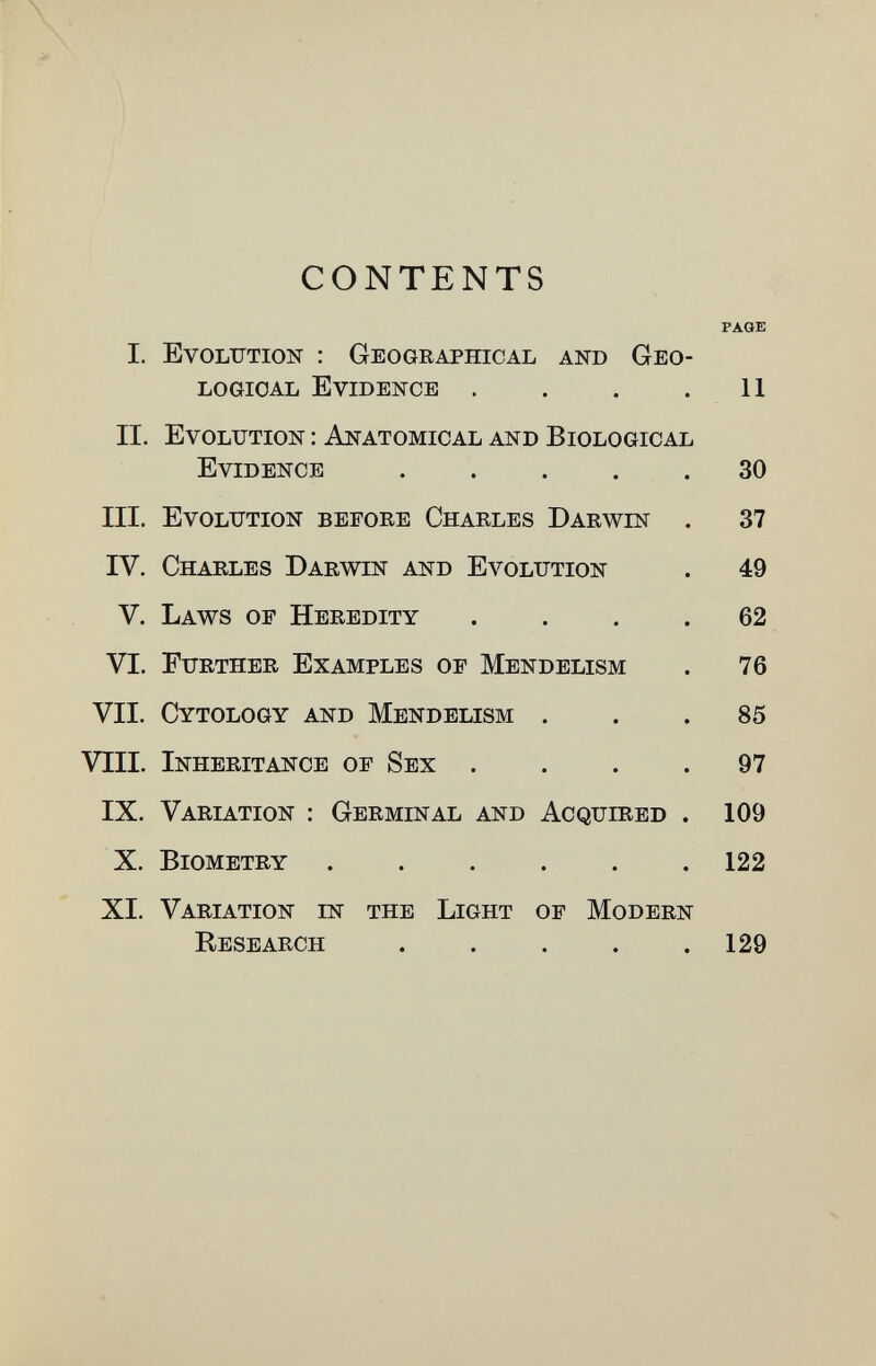 CONTENTS PAGE I. Evolution : Geographical and Geo¬ logical Evidence . . . .11 II. Evolution : Anatomical and Biological Evidence 30 III. Evolution before Charles Darwin . 37 IV. Charles Darwin and Evolution . 49 V. Laws of Heredity .... 62 VI. Further Examples of Mendelism . 76 VII. Cytology and Mendelism ... 85 VIII. Inheritance of Sex .... 97 IX. Variation : Germinal and Acquired . 109 X. Biometry 122 XI. Variation in the Light of Modern Research 129