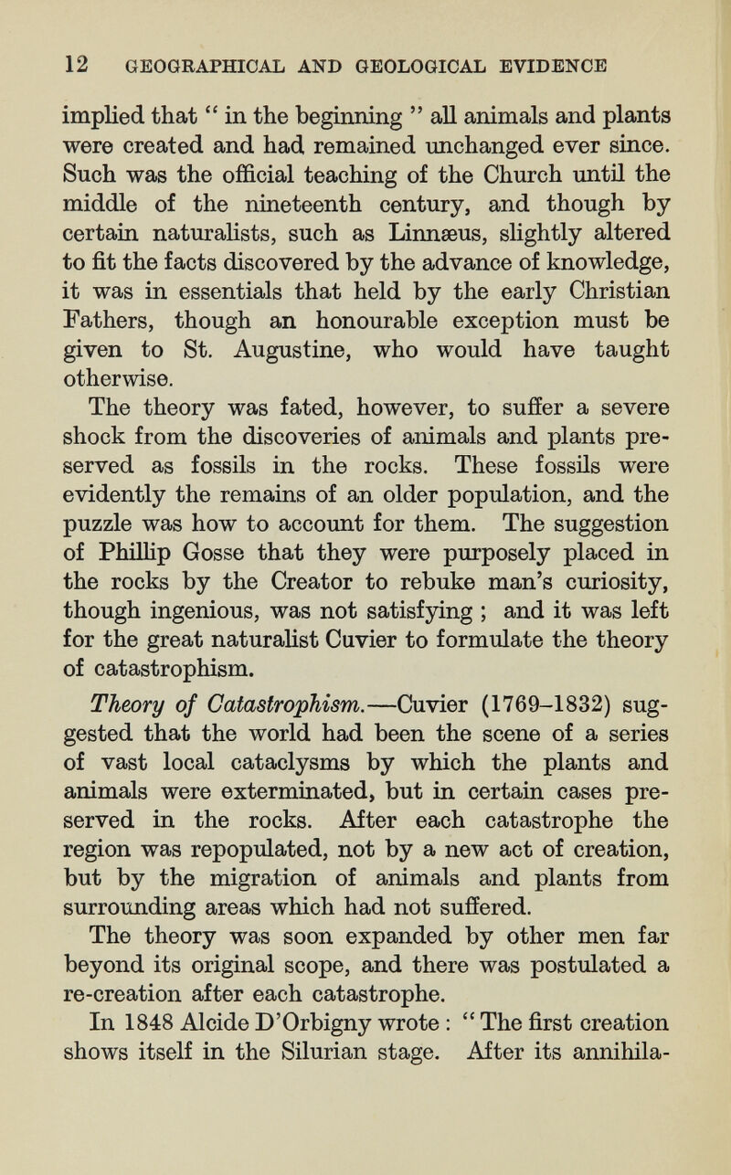 12 GEOGRAPHICAL AND GEOLOGICAL EVIDENCE implied that  in the beginning  aU animals and plants were created and had remained unchanged ever since. Such was the official teaching of the Church until the middle of the nineteenth century, and though by certain naturalists, such as Linnaeus, sUghtly altered to fit the facts discovered by the advance of knowledge, it was in essentials that held by the early Christian Fathers, though an honourable exception must be given to St. Augustine, who would have taught otherwise. The theory was fated, however, to suffer a severe shock from the discoveries of animals and plants pre¬ served as fossils in the rocks. These fossils were evidently the remains of an older population, and the puzzle was how to account for them. The suggestion of Phillip Gosse that they were purposely placed in the rocks by the Creator to rebuke man's curiosity, though ingenious, was not satisfying ; and it was left for the great naturalist Cuvier to formulate the theory of catastrophism. Theory of Catastrophism.—Cuvier (1769-1832) sug¬ gested that the world had been the scene of a series of vast local cataclysms by which the plants and animals were exterminated, but in certain cases pre¬ served in the rocks. After each catastrophe the region was repopulated, not by a new act of creation, but by the migration of animals and plants from surrounding areas which had not suffered. The theory was soon expanded by other men far beyond its original scope, and there was postulated a re-creation after each catastrophe. In 1848 Alcide D'Orbigny wrote :  The first creation shows itself in the Silurian stage. After its annihila-