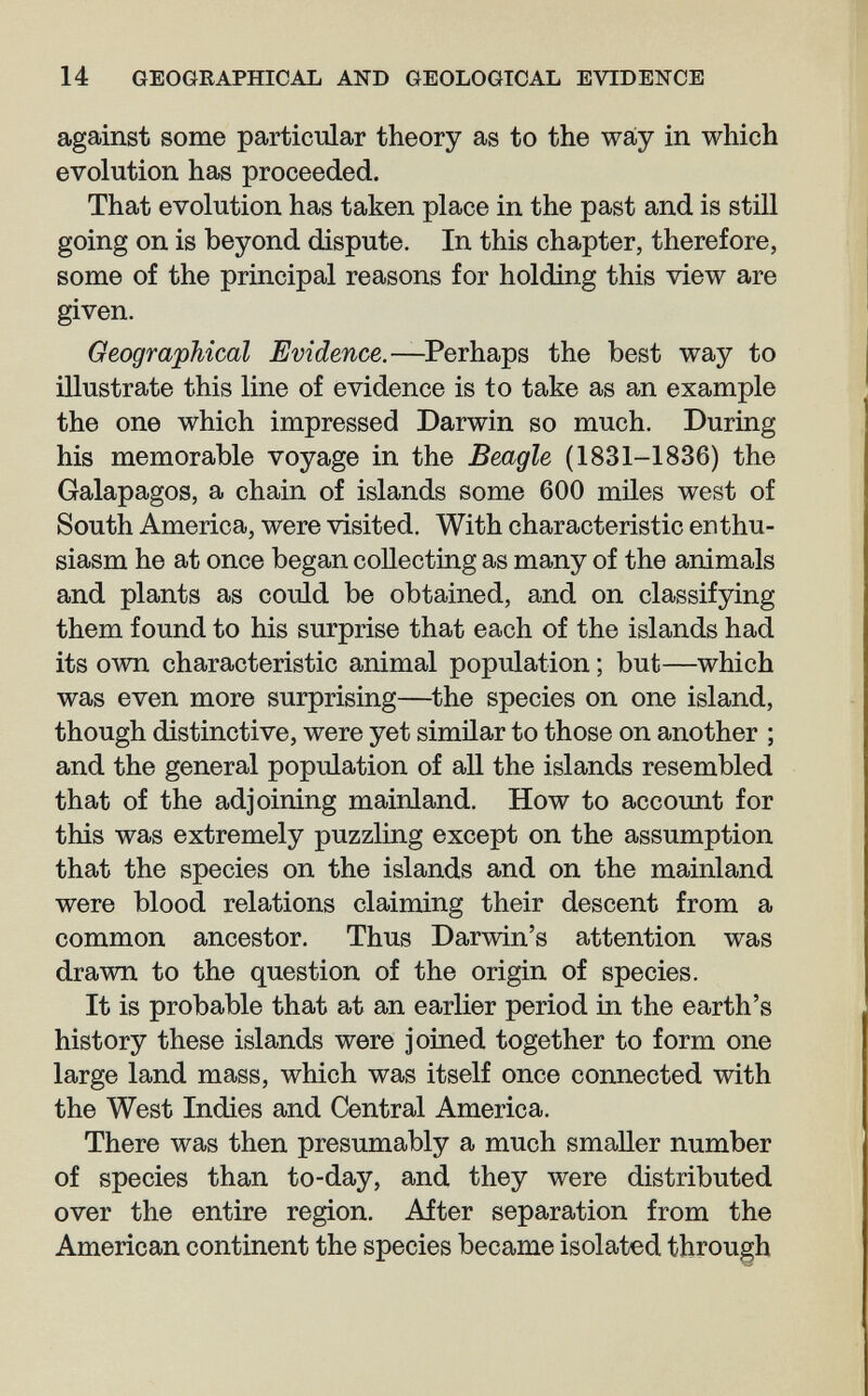 14 GEOGRAPHICAL AND GEOLOGICAL EVIDENCE against some particular theory as to the way in which evolution has proceeded. That evolution has taken place in the past and is still going on is beyond dispute. In this chapter, therefore, some of the principal reasons for holding this view are given. Geographical Evidence.—the best way to illustrate this line of evidence is to take as an example the one which impressed Darwin so much. During his memorable voyage in the Beagle (1831-1836) the Galapagos, a chain of islands some 600 miles west of South America, were visited. With characteristic enthu¬ siasm he at once began collecting as many of the animals and plants as could be obtained, and on classifying them found to his surprise that each of the islands had its own characteristic animal population ; but—which was even more surprising—^the species on one island, though distinctive, were yet similar to those on another ; and the general population of all the islands resembled that of the adjoining mainland. How to account for this was extremely puzzling except on the assumption that the species on the islands and on the mainland were blood relations claiming their descent from a common ancestor. Thus Darwin's attention was drawn to the question of the origin of species. It is probable that at an earlier period in the earth's history these islands were joined together to form one large land mass, which was itself once connected with the West Indies and Central America. There was then presumably a much smaller number of species than to-day, and they were distributed over the entire region. After separation from the American continent the species became isolated through