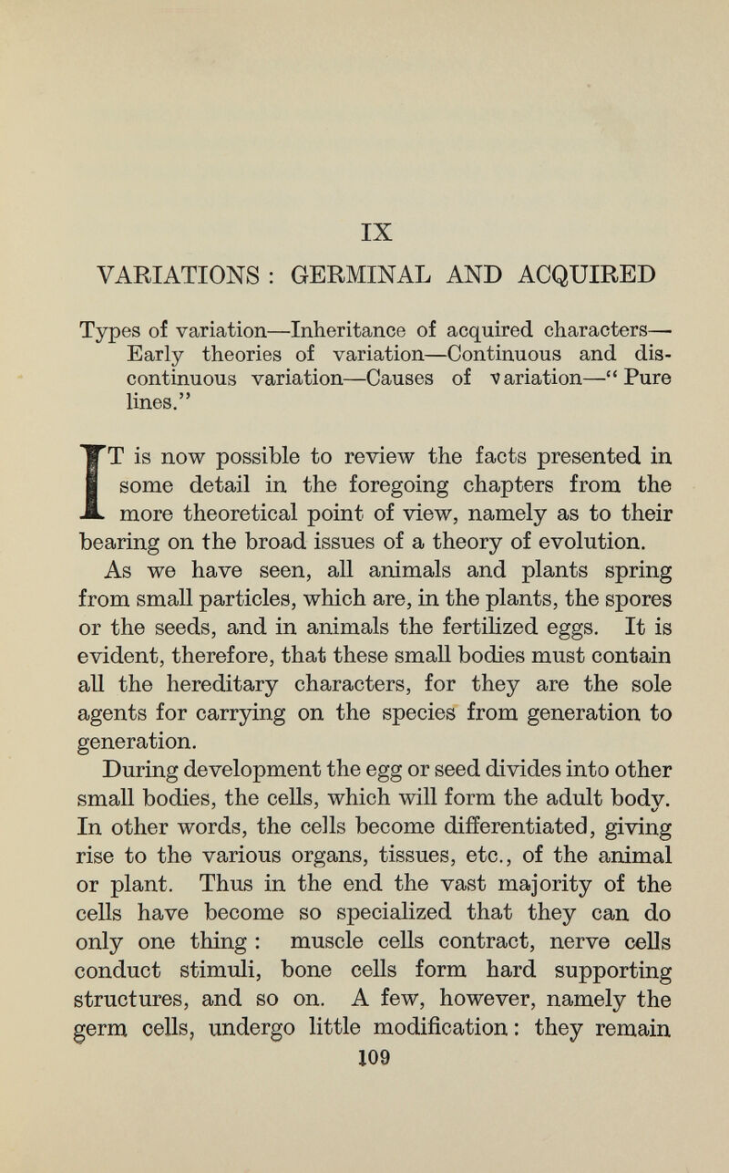 IX VARIATIONS : GERMINAL AND ACQUIRED Types of variation—Inheritance of acquired characters— Early theories of variation—Continuous and dis¬ continuous variation—Causes of variation—Pure lines. IT is now possible to review the facts presented in some detail in the foregoing chapters from the more theoretical point of view, namely as to their bearing on the broad issues of a theory of evolution. As we have seen, all animals and plants spring from small particles, which are, in the plants, the spores or the seeds, and in animals the fertilized eggs. It is evident, therefore, that these smaU bodies must contain all the hereditary characters, for they are the sole agents for carrying on the species from generation to generation. During development the egg or seed divides into other small bodies, the cells, which will form the adult bodv. In other words, the cells become differentiated, giving rise to the various organs, tissues, etc., of the animal or plant. Thus in the end the vast majority of the cells have become so specialized that they can do only one thing : muscle cells contract, nerve cells conduct stimuli, bone cells form hard supporting structures, and so on. A few, however, namely the germ cells, undergo little modification: they remain 109