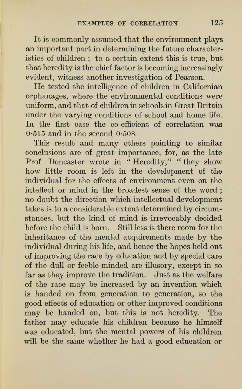 EXAMPLES OF CORRELATION 125 It is commonly assumed that the environment plays an important part in determining the future character¬ istics of children ; to a certain extent this is true, but that heredity is the chief factor is becoming increasingly evident, witness another investigation of Pearson. He tested the intelligence of children in Californian orphanages, where the environmental conditions were uniform, and that of children in schools in Great Britain under the varying conditions of school and home life. In the first case the co-efficient of correlation was 0-515 and in the second 0-508. This result and many others pointing to similar conclusions are of great importance, for, as the late Prof. Doncaster wrote in  Heredity,  they show how little room is left in the development of the individual for the effects of environment even on the intellect or mind in the broadest sense of the word ; no doubt the direction which intellectual development takes is to a considerable extent determined by circum¬ stances, but the kind of mind is irrevocably decided before the child is born. Still less is there room for the inheritance of the mental acquirements made by the individual during his life, and hence the hopes held out of improving the race by education and by special care of the dull or feeble-minded are illusory, except in so far as they improve the tradition. Just as the welfare of the race may be increased by an invention which is handed on from generation to generation, so the good effects of education or other improved conditions may be handed on, but this is not heredity. The father may educate his children because he himself was educated, but the mental powers of his children will be the same whether he had a good education or