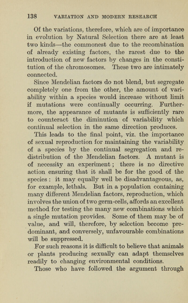 138 VARIATION AND MODERN RESEARCH Of the variations, therefore, which are of importance in evolution by Natural Selection there are at least two kinds—the commonest due to the recombination of already existing factors, the rarest due to the introduction of new factors by changes in the consti¬ tution of the chromosomes. These two are intimately connected. Since Mendelian factors do not blend, but segregate completely one from the other, the amount of vari¬ ability within a species would increase without limit if mutations were continually occurring. Further¬ more, the appearance of mutants is sufficiently rare to counteract the diminution of variability which continual selection in the same direction produces. This leads to the final point, viz. the importance of sexual reproduction for maintaining the variability of a species by the continual segregation and re¬ distribution of the MendeHan factors. A mutant is of necessity an experiment ; there is no directive action ensuring that it shall be for the good of the species : it may equally well be disadvantageous, as, for example, lethals. But in a population containing many different Mendelian factors, reproduction, which involves the union of two germ-cells, affords an excellent method for testing the many new combinations which a single mutation provides. Some of them may be of value, and will, therefore, by selection become pre¬ dominant, and conversely, unfavourable combinations will be suppressed. For such reasons it is difficult to beheve that animals or plants producing sexually can adapt themselves readily to changing environmental conditions. Those who have followed the argument through