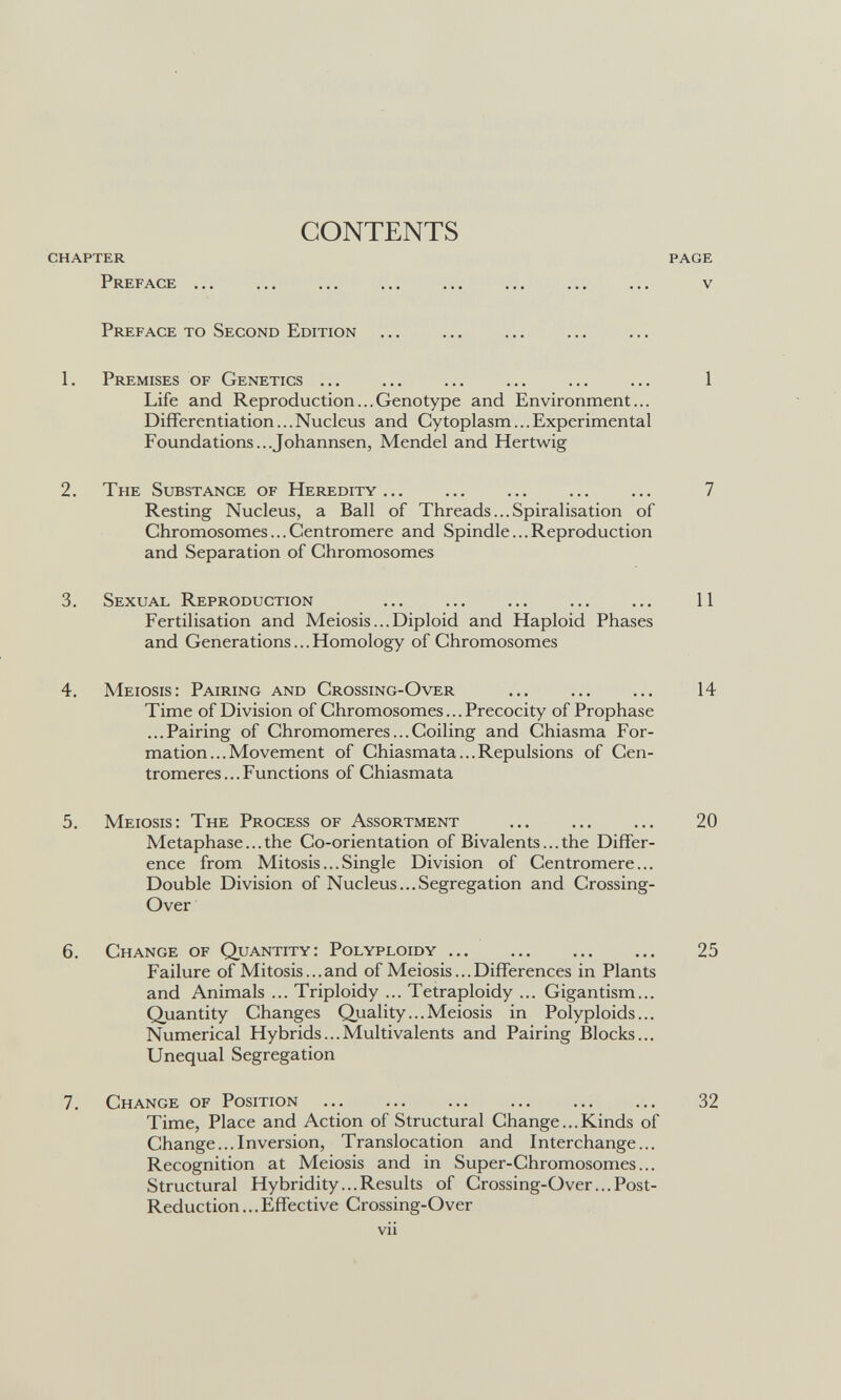 CONTENTS chapter page Preface ... ... ... ... ... ... ... ... v Preface to Second Edition 1. Premises of Genetics 1 Life and Reproduction... Genotype and Environment... Differentiation...Nucleus and Cytoplasm...Experimental Foundations...Johannsen, Mendel and Hertwig 2. The Substance of Heredity... ... ... ... ... 7 Resting Nucleus, a Ball of Threads...Spiralisation of Chromosomes...Centromere and Spindle...Reproduction and Separation of Chromosomes 3. Sexual Reproduction  11 Fertilisation and Meiosis...Diploid and Haploid Phases and Generations...Homology of Chromosomes 4. Meiosis: Pairing and Crossing-Over ... ... ... 14 Time of Division of Chromosomes... Precocity of Prophase ...Pairing of Chromomeres... Coiling and Chiasma For¬ mation... Movement of Chiasmata...Repulsions of Cen¬ tromeres... Functions of Chiasmata 5. Meiosis: The Process of Assortment  20 Metaphase...the Co-orientation of Bivalents... the Differ¬ ence from Mitosis...Single Division of Centromere... Double Division of Nucleus...Segregation and Crossing- Over 6. Change of Quantity: Polyploidy 25 Failure of Mitosis... and of Meiosis... Differences in Plants and Animals ... Triploidy ... Tetraploidy ... Gigantism... Quantity Changes Quality... Meiosis in Polyploids... Numerical Hybrids...Multivalents and Pairing Blocks... Unequal Segregation 7. Change of Position  32 Time, Place and Action of Structural Change...Kinds of Change...Inversion, Translocation and Interchange... Recognition at Meiosis and in Super-Chromosomes... Structural Ну bridity... Results of Crossing-Over ...Post- Reduction ... Effective Crossing-Over vii