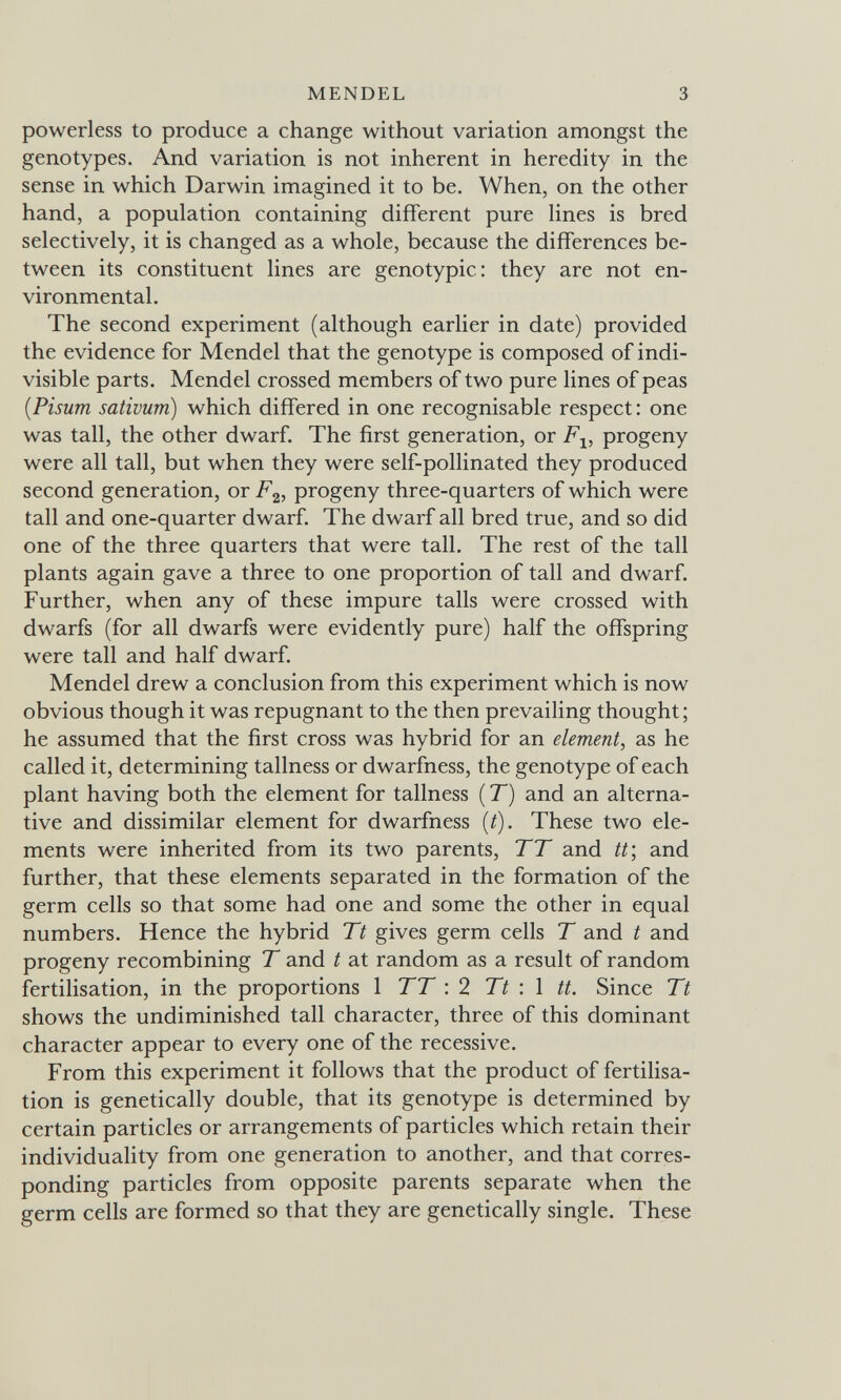 MENDEL 3 powerless to produce a change without variation amongst the genotypes. And variation is not inherent in heredity in the sense in which Darwin imagined it to be. When, on the other hand, a population containing different pure lines is bred selectively, it is changed as a whole, because the differences be¬ tween its constituent lines are genotypic: they are not en¬ vironmental. The second experiment (although earlier in date) provided the evidence for Mendel that the genotype is composed of indi¬ visible parts. Mendel crossed members of two pure lines of peas [Pisum sativum) which differed in one recognisable respect : one was tall, the other dwarf. The first generation, or progeny were all tall, but when they were self-pollinated they produced second generation, or F^, progeny three-quarters of which were tall and one-quarter dwarf. The dwarf all bred true, and so did one of the three quarters that were tall. The rest of the tall plants again gave a three to one proportion of tall and dwarf. Further, when any of these impure talis were crossed with dwarfs (for all dwarfs were evidently pure) half the offspring were tall and half dwarf. Mendel drew a conclusion from this experiment which is now obvious though it was repugnant to the then prevailing thought ; he assumed that the first cross was hybrid for an element, as he called it, determining tallness or dwarfness, the genotype of each plant having both the element for tallness ( T) and an alterna¬ tive and dissimilar element for dwarfness {t). These two ele¬ ments were inherited from its two parents, TT and tt', and further, that these elements separated in the formation of the germ cells so that some had one and some the other in equal numbers. Hence the hybrid Tt gives germ cells T and t and progeny recombining T and t at random as a result of random fertilisation, in the proportions 1 TT : 2 77 : 1 tt. Since Tt shows the undiminished tall character, three of this dominant character appear to every one of the recessive. From this experiment it follows that the product of fertilisa¬ tion is genetically double, that its genotype is determined by certain particles or arrangements of particles which retain their individuality from one generation to another, and that corres¬ ponding particles from opposite parents separate when the germ cells are formed so that they are genetically single. These