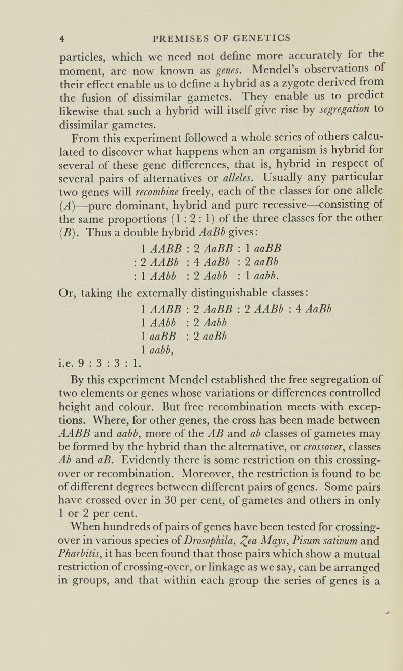 4 PREMISES OF GENETICS particles, which we need not define more accurately for the moment, are now known as genes. Mendel's observations of their effect enable us to define a hybrid as a zygote derived from the fusion of dissimilar gametes. They enable us to predict likewise that such a hybrid will itself give rise by segregation to dissimilar gametes. From this experiment followed a whole series of others calcu¬ lated to discover what happens when an organism is hybrid for several of these gene differences, that is, hybrid in respect of several pairs of alternatives or alleles. Usually any particular two genes will recombine freely, each of the classes for one allele {A)—^pure dominant, hybrid and pure recessive—consisting of the same proportions ( 1 : 2 : 1 ) of the three classes for the other [B). Thus a double hybrid AaBb gives : 1 AABB : 2 AaBB : 1 ааВВ : 2 AABb : 4 AaBb : 2 aaBb : 1 AAbb : 2 Aabb : 1 aabb. Or, taking the externally distinguishable classes: 1 AABB : 2 AaBB : 2 AABb ; 4 AaBb 1 AAbb : 2 Aabb 1 ааВВ : 2 aaBb 1 aabb, i.e. 9:3:3:1. By this experiment Mendel established the free segregation of two elements or genes whose variations or differences controlled height and colour. But free recombination meets with excep¬ tions. Where, for other genes, the cross has been made between AABB and aabb, more of the AB and ab classes of gametes may be formed by the hybrid than the alternative, or crossover, classes Ab and аВ. Evidently there is some restriction on this crossing- over or recombination. Moreover, the restriction is found to be of different degrees between different pairs of genes. Some pairs have crossed over in 30 per cent, of gametes and others in only 1 or 2 per cent. When hundreds of pairs of genes have been tested for crossing- over in various species of Drosophila, ^ea Mays, Pisum sativum and Pharbitis, it has been found that those pairs which show a mutual restriction of crossing-over, or linkage as we say, can be arranged in groups, and that within each group the series of genes is a
