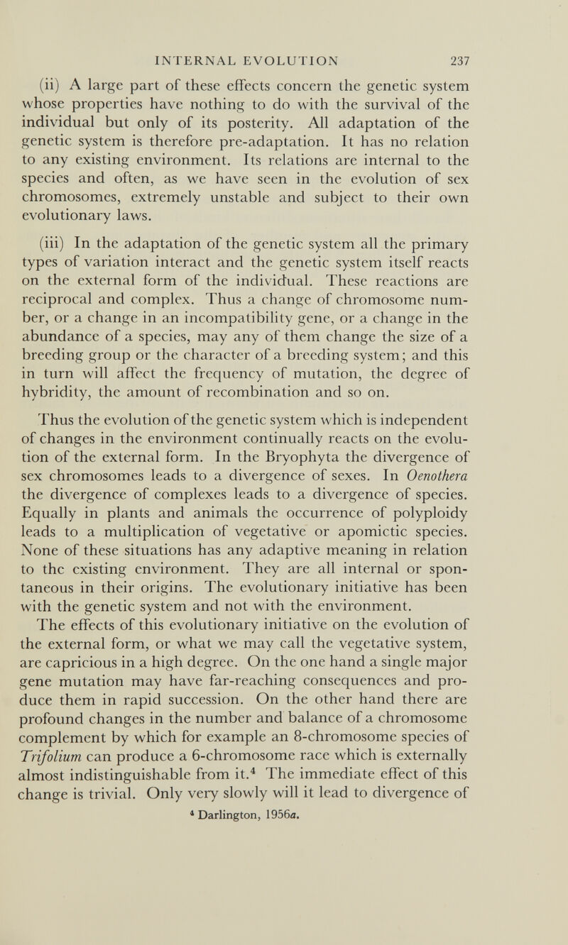 INTERNAL EVOLUTION 237 (ii) A large part of these effects concern the genetic system whose properties have nothing to do with the survival of the individual but only of its posterity. All adaptation of the genetic system is therefore pre-adaptation. It has no relation to any existing environment. Its relations are internal to the species and often, as we have seen in the evolution of sex chromosomes, extremely unstable and subject to their own evolutionary laws. (iii) In the adaptation of the genetic system all the primary types of variation interact and the genetic system itself reacts on the external form of the individual. These reactions are reciprocal and complex. Thus a change of chromosome num¬ ber, or a change in an incompatibility gene, or a change in the abundance of a species, may any of them change the size of a breeding group or the character of a breeding system; and this in turn will affect the frequency of mutation, the degree of hybridity, the amount of recombination and so on. Thus the evolution of the genetic system which is independent of changes in the environment continually reacts on the evolu¬ tion of the external form. In the Bryophyta the divergence of sex chromosomes leads to a divergence of sexes. In Oenothera the divergence of complexes leads to a divergence of species. Equally in plants and animals the occurrence of polyploidy leads to a multiplication of vegetative or apomictic species. None of these situations has any adaptive meaning in relation to the existing environment. They are all internal or spon¬ taneous in their origins. The evolutionary initiative has been with the genetic system and not with the environment. The effects of this evolutionary initiative on the evolution of the external form, or what we may call the vegetative system, are capricious in a high degree. On the one hand a single major gene mutation may have far-reaching consequences and pro¬ duce them in rapid succession. On the other hand there are profound changes in the number and balance of a chromosome complement by which for example an 8-chromosome species of Trifolium can produce a 6-chromosome race which is externally almost indistinguishable from it.^ The immediate effect of this change is trivial. Only very slowly will it lead to divergence of * Darlington, 1956л.