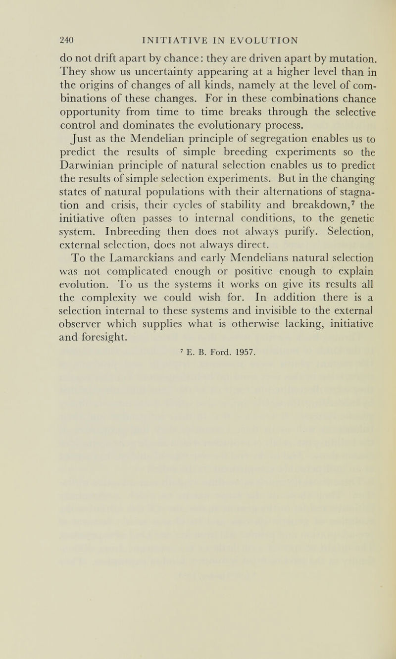 240 INITIATIVE IN EVOLUTION do not drift apart by chance : they are driven apart by mutation. They show us uncertainty appearing at a higher level than in the origins of changes of all kinds, namely at the level of com¬ binations of these changes. For in these combinations chance opportunity from time to time breaks through the selective control and dominates the evolutionary process. Just as the Mendelian principle of segregation enables us to predict the results of simple breeding experiments so the Darwinian principle of natural selection enables us to predict the results of simple selection experiments. But in the changing states of natural populations with their alternations of stagna¬ tion and crisis, their cycles of stability and breakdown,' the initiative often passes to internal conditions, to the genetic system. Inbreeding then does not always purify. Selection, external selection, does not always direct. To the Lamarckians and early Mendelians natural selection was not complicated enough or positive enough to explain evolution. To us the systems it works on give its results all the complexity we could wish for. In addition there is a selection internal to these systems and invisible to the external observer which supplies what is otherwise lacking, initiative and foresight. ' E. B. Ford. 1957.