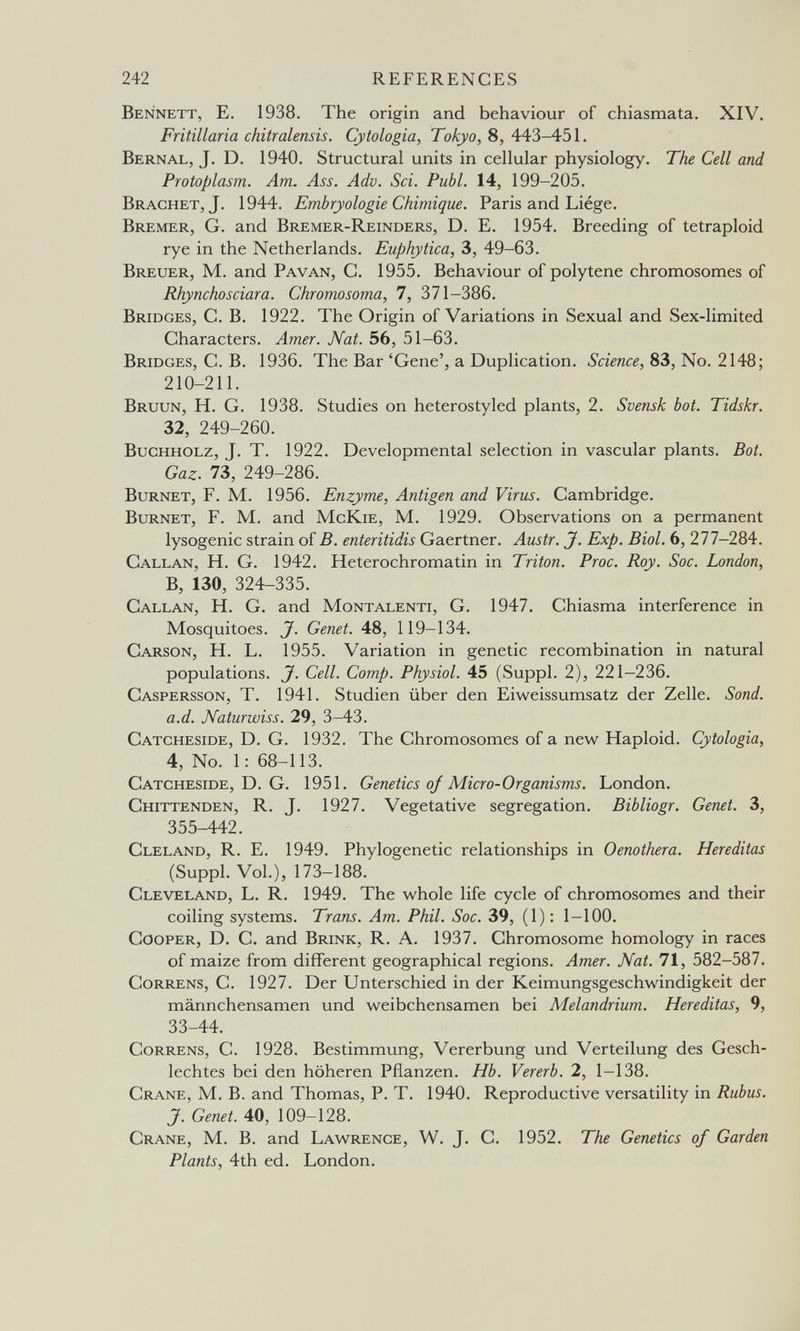 242 REFERENCES Bennett, E. 1938. The origin and behaviour of chiasmata. XIV. Fritillaria chitralensis. Cytologia, To^o, 8, 443-451. Bernal, J. D. 1940. Structural units in cellular physiology. The Cell and Protoplasm. Am. Ass. Adv. Sci. Pubi. 14, 199-205. Brächet, J. 1944. Embryologie Chimique. Paris and Liège. Bremer, G. and Bremer-Reinders, D. E. 1954. Breeding of tetraploid rye in the Netherlands. Euphytica, 3, 49-63. Breuer, M. and Pavan, C. 1955. Behaviour of polytene chromosomes of Rhynchosciara. Chromosoma, 7, 371-386. Bridges, C. B. 1922. The Origin of Variations in Sexual and Sex-limited Characters. Amer. Nat. 56, 51-63. Bridges, C. B. 1936. The Bar 'Gene', a Duplication. Science, 83, No. 2148; 210-211. Bruun, H. G. 1938. Studies on heterostyled plants, 2. Svensk bot. Tidskr. 32, 249-260. Buchholz, J. T. 1922. Developmental selection in vascular plants. Bat. Gaz. 73, 249-286. Burnet, F. M. 1956. Enzyme, Antigen and Virus. Cambridge. Burnet, F. M. and McKie, M. 1929. Observations on a permanent lysogenic strain of B. enteritidis Gaertner. Austr. J. Exp. Biol. 6, 277-284. Callan, H. G. 1942. Heterochromatin in Triton. Proc. Roy. Soc. London, B, 130, 324-335. Callan, H. G. and Montalenti, G. 1947. Chiasma interference in Mosquitoes. J. Genet. 48, 119-134. Carson, H. L. 1955. Variation in genetic recombination in natural populations. J. Cell. Сотр. Physiol. 45 (Suppl. 2), 221-236. Caspersson, T. 1941. Studien über den Eiweissumsatz der Zelle. Sond. a.d. Naturwiss. 29, 3-43. Catcheside, D. G. 1932. The Chromosomes of a new Haploid. Cytologia, 4, No. 1: 68-113. Catcheside, D. G. 1951. Genetics oj Micro-Organisms. London. Chittenden, R. J. 1927. Vegetative segregation. Bibliogr. Genet. 3, 355-442. Cleland, R. E. 1949. Phylogenetic relationships in Oenothera. Hereditas (Suppl. Vol.), 173-188. Cleveland, L. R. 1949. The whole life cycle of chromosomes and their coiling systems. Trans. Am. Phil. Soc. 39, (1); 1-100. Cooper, D. C. and Brink, R. A. 1937. Chromosome homology in races of maize from different geographical regions. Amer. Nat. 71, 582-587. Correns, C. 1927. Der Unterschied in der Keimungsgeschwindigkeit der männchensamen und weibchensamen bei Melandrium. Hereditas, 9, 33-44. Correns, C. 1928. Bestimmung, Vererbung und Verteilung des Gesch¬ lechtes bei den höheren Pflanzen. Hb. Vererb. 2, 1-138. Crane, M. В. and Thomas, P. T. 1940. Reproductive versatility in Rubus. J. Genet. 40, 109-128. Crane, M. B. and Lawrence, W. J. C. 1952. The Genetics of Garden Plants, 4th ed. London.