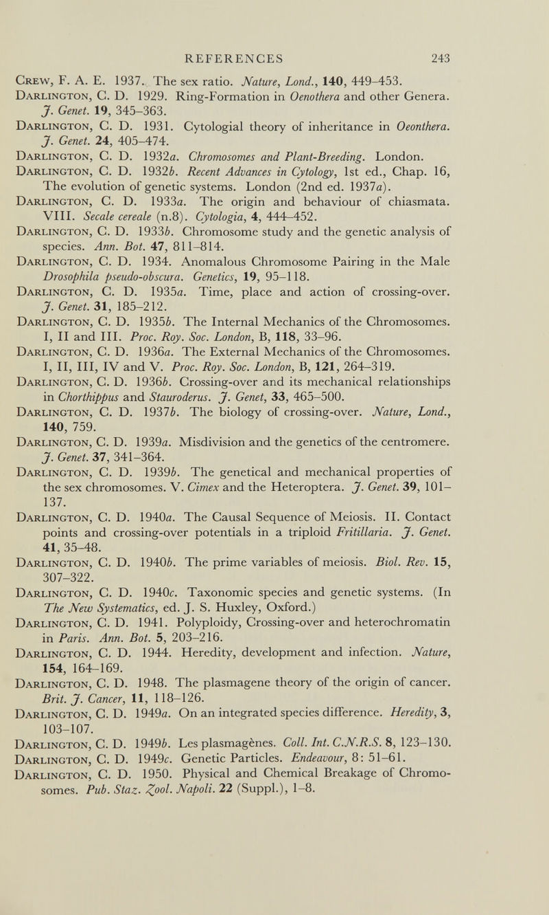 REFERENCES 243 Crew, F. A. E. 1937. The sex ratio. Nature, Lond., 140, 449-453. Darlington, C. D. 1929. Ring-Formation in Oenothera and other Genera. J. Genet. 19, 345-363. Darlington, C. D. 1931. Cytologial theory of inheritance in Oeonthera. J. Genet. 24, 405-474. Darlington, C. D. 1932а. Chromosomes and Plant-Breeding. London. Darlington, C. D. 1932¿. Recent Advances in Cytology, 1st ed., Chap. 16, The evolution of genetic systems. London (2nd ed. 1937a). Darlington, C. D. 1933a. The origin and behaviour of chiasmata. VIИ. Secale cereale (п.8). Cytologia, 4, 444-452. Darlington, С. D. 1933¿». Chromosome study and the genetic analysis of species. Ann. Bot. 47, 811-814. Darlington, C. D. 1934. Anomalous Chromosome Pairing in the Male Drosophila pseudo-obscur a. Genetics, 19, 95-118. Darlington, C. D. 1935a. Time, place and action of crossing-over. J. Genet. 31, 185-212. Darlington, C. D. 1935¿. The Internal Mechanics of the Chromosomes. I, II and III. Proc. Roy. Soc. London, B, 118, 33-96. Darlington, C. D. 1936a. The External Mechanics of the Chromosomes. I, II, III, IV and V. Proc. Roy. Soc. London, B, 121, 264-319. Darlington, C. D. 19366. Crossing-over and its mechanical relationships in Chorthippus and Stauroderus. J. Genet, 33, 465-500. Darlington, C. D. 1937¿. The biology of crossing-over. Nature, Lond., 140, 759. Darlington, C. D. 1939a. Misdivision and the genetics of the centromere. J. Genet. 37, 341-364. Darlington, C. D. 19396. The genetical and mechanical properties of the sex chromosomes. V. Cimex and the Heteroptera. J. Genet. 39, 101- 137. Darlington, C. D. 1940a. The Causal Sequence of Meiosis. II. Contact points and crossing-over potentials in a triploid Fritillaria. J. Genet. 41, 35-48. Darlington, C. D. 19406. The prime variables of meiosis. Biol. Rev. 15, 307-322. Darlington, C. D. 1940c. Taxonomic species and genetic systems. (In The New Systematics, ed. J. S. Huxley, Oxford.) Darlington, C. D. 1941. Polyploidy, Crossing-over and heterochromatin in Paris. Ann. Bot. 5, 203-216. Darlington, C. D. 1944. Heredity, development and infection. Nature, 154, 164-169. Darlington, C. D. 1948. The plasmagene theory of the origin of cancer. Brit. J, Cancer, 11, 118-126. Darlington, C. D. 1949a. On an integrated species difference. Heredity, Ъ, 103-107. Darlington, C. D. 19496. Les plasmagènes. Coll. Int. C.N.R.S. 8, 123-130. Darlington, C. D. 1949с. Genetic Particles. Endeavour, 8: 51-61. Darlington, C. D. 1950. Physical and Chemical Breakage of Chromo¬ somes. Pub. Staz. Z^ol. Napoli. 22 (Suppl.), 1-8.