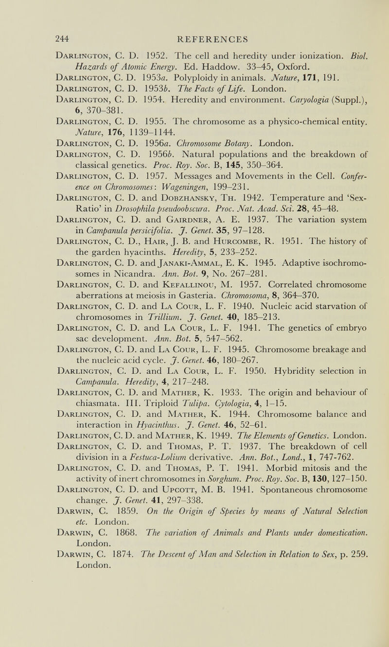 244 REFERENCES Darlington, С. D. 1952. The cell and heredity under ionization. Biol. Hazards of Atomic Energy. Ed. Haddow. 33-45, Oxford. Darlington, C. D. 1953a. Polyploidy in animals. Nature, \9i. Darlington, C. D. 1953¿>. The Facts of Life. London. Darlington, C. D. 1954. Heredity and environment. Cariologia (Suppl.), 6, 370-381. Darlington, C. D. 1955. The chromosome as a physico-chemical entity. JVature, lib, 1139-1144. Darlington, C. D. 1956й. Chromosome Botany. London. Darlington, C. D. 19563. Natural populations and the breakdown of classical genetics. Proc. Roy. Soc. B, 145, 350-364. Darlington, C. D. 1957. Messages and Movements in the Cell. Confer¬ ence on Chromosomes: Wageningen, 199-231. Darlington, C. D. and Dobzhansky, Th. 1942. Temperature and 'Sex- Ratio' in Drosophila pseudoobscura. Proc. Nat. Acad. Sci. 28, 45-48. Darlington, C. D. and Gairdner, A. E. 1937. The variation system in Campanula persicifolia. J. Genet. 35, 97-128. Darlington, C. D., Hair, J. B. and Hurcombe, R. 1951. The history of the garden hyacinths. Heredity, 5, 233-252. Darlington, C. D. and Janaki-Ammal, E. K. 1945. Adaptive isochromo¬ somes in Nicandra. Ann. Bot. 9, No. 267-281. Darlington, C. D. and Kefallinou, M. 1957. Correlated chromosome aberrations at meiosis in Gasteria. Chromosoma, 8, 364-370. Darlington, C. D. and La Cour, L. F. 1940. Nucleic acid starvation of chromosomes in Trillium. J. Genet. 40, 185-213. Darlington, C. D. and La Cour, L. F. 1941. The genetics of embryo sac development. Ann. Bot. 5, 547-562. Darlington, C. D. and La Cour, L. F. 1945. Chromosome breakage and the nucleic acid cycle. J. Genet. 46, 180-267. Darlington, C. D. and La Cour, L. F. 1950. Hybridity selection in Campanula. Heredity, 4, 217-248. Darlington, C. D. and Mather, K. 1933. The origin and behaviour of chiasmata. HL Triploid Tulipa. Cytologia, 4, 1-15. Darlington, C. D. and Mather, K. 1944. Chromosome balance and interaction in Hyacinthus. J. Genet. 46, 52-61. Darlington, C. D. and Mather, K. 1949. The Elements of Genetics. Ъоп0оп. Darlington, C. D. and Thomas, P. T. 1937. The breakdown of cell division in a Festuca-Lolium derivative. Ann. Bot., bond., 1, 747-762. Darlington, C. D. and Thomas, P. T. 1941. Morbid mitosis and the activity of inert chromosomes in Sorghum. Proc. Roy. Soc. B, 130, 127-150. Darlington, C. D. and Upgott, M. B. 1941. Spontaneous chromosome change. J. Genet. 41, 297-338. Darwin, C. 1859. On the Origin of Species by means of Natural Selection etc. London. Darwin, C. 1868. The variation of Animals and Plants under domestication. London. Darwin, C. 1874. The Descent of Man and Selection in Relation to Sex, p. 259. London.