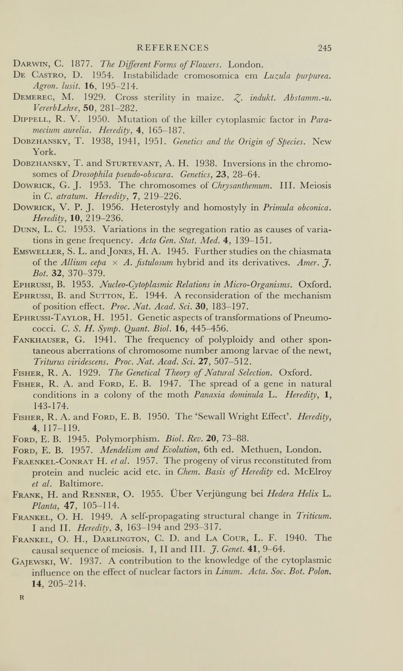 REFERENCES 245 Darwin, С. 1877. The Different Forms of Flowers. London. De Castro, D. 1954. Instabilidade cromosomica em Luzula purpurea. Agron. lusit. 16, 195-214. Demerec, M. 1929. Cross sterility in maize. Z- indukt. Abstamm.-u. Vererb Lehre, 50, 281-282. Dippell, R. V. 1950. Mutation of the killer cytoplasmic factor in Para¬ mecium aurelia. Heredity, 4, 165-187. Dobzhansky, T. 1938, 1941, 1951. Genetics and the Origin of Species. New York. Dobzhansky, T. and Sturtevant, A. H. 1938. Inversions in the chromo¬ somes of Drosophila pseudo-obscur a. Genetics, 23, 28-64. Dowrick, G. J. 1953. The chromosomes of Chrysanthemum. III. Meiosis in C. atratum. Heredity, 7, 219-226. Dowrick, V. P. J. 1956. Heterostyly and homostyly in Primula obconica. Heredity, 10, 219-236. Dunn, L. C. 1953. Variations in the segregation ratio as causes of varia¬ tions in gene frequency. Acta Gen. Stat. Med. 4, 139-151. Emsweller, S. L. and Jones, H. A. 1945. Further studies on the chiasmata of the Allium сера x A. fistulosum hybrid and its derivatives. Amer. J. Bot. 32, 370-379. Ephrussi, B. 1953. Nucleo-Cytoplasmic Relations in Micro-Organisms. Oxford. Ephrussi, B. and Sutton, E. 1944. A reconsideration of the mechanism of position effect. Proc. Nat. Acad. Sci. 30, 183-197. Ephrussi-Taylor, H. 1951. Genetic aspects of transformations of Pneumo- cocci. C. S. H. Symp. Quant. Biol. 16, 445-456. Fankhauser, G. 1941. The frequency of polyploidy and other spon¬ taneous aberrations of chromosome number among larvae of the newt, Triturus viridescens. Proc. Nat. Acad. Sci. 27, 507-512. Fisher, R. A. 1929. The Genetical Theory of Natural Selection. Oxford. Fisher, R. A. and Ford, E. B. 1947. The spread of a gene in natural conditions in a colony of the moth Panaxia dominula L. Heredity, 1, 143-174. Fisher, R. A. and Ford, E. B. 1950. The 'Sewall Wright Effect'. Heredity, 4, 117-119. Ford, E. B. 1945. Polymorphism. Biol. Rev. 20, 73-88. Ford, E. B. 1957. Mendelism and Evolution, 6th ed. Methuen, London. Fraenkel-Conrat H. et al. 1957. The progeny of virus reconstituted from protein and nucleic acid etc. in Chem. Basis of Heredity ed. McElroy et al. Baltimore. Frank, H. and Renner, О. 1955. Über Verjüngung bei Hederá Helix L. Planta, 47, 105-114. Frankel, О. H. 1949. A self-propagating structural change in Triticum. I and II. Heredity, 3, 163-194 and 293-317. Frankel, О. H., Darlington, С. D. and La Cour, L. F. 1940. The causal sequence of meiosis. I, II and III. J. Genet. 41, 9—64. Gajewski, W. 1937. A contribution to the knowledge of the cytoplasmic influence on the effect of nuclear factors in Linum. Acta. Soc. Bot. Polon. 14, 205-214. R