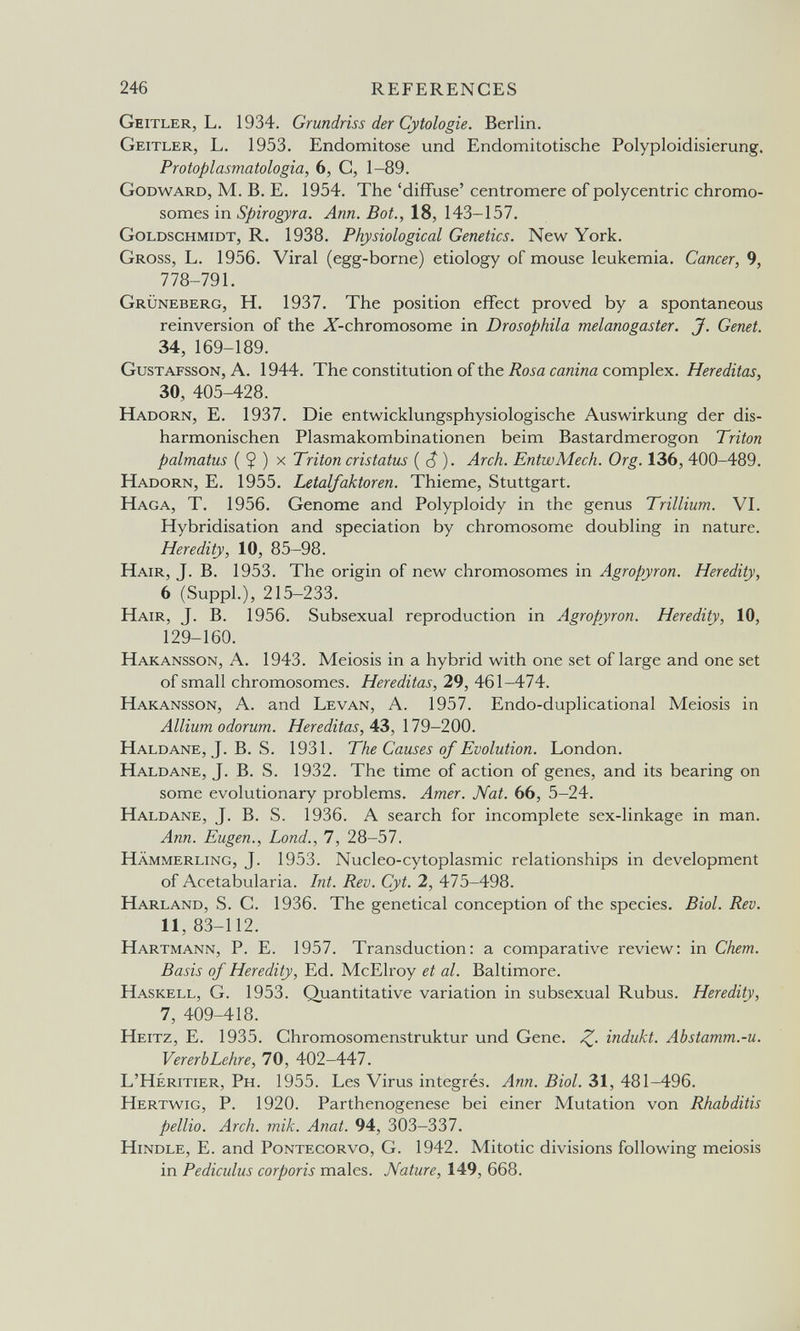246 REFERENCES Geitler, L. 1934. Grundriss der Cytologie. Berlin. Geitler, L. 1953. Endomitose und Endomitotische Polyploidisierung. Protoplasmatologia, 6, C, 1-89. Godward, M. B. E. 1954. The 'diffuse' centromere of polycentric chromo¬ somes in Spirogyra. Ann. Bot., 18, 143-157. Goldschmidt, R. 1938. Physiological Genetics. New York. Gross, L. 1956. Viral (egg-borne) etiology of mouse leukemia. Cancer, 9, 778-791. Grüneberg, H. 1937. The position effect proved by a spontaneous reinversion of the X-chromosome in Drosophila melanogaster. J. Genet. 34, 169-189. Gustafsson, A. 1944. The constitution of the iíoí« сйггг/га complex. Hereditas, 30, 405-428. Hadorn, E. 1937. Die entwicklungsphysiologische Auswirkung der dis¬ harmonischen Plasmakombinationen beim Bastardmerogon Triton palmatus ( $ ) x Triton cristatus ( c? ). Arch. EntwMech. Org. 136, 400-489. Hadorn, E. 1955. Letalfaktoren. Thieme, Stuttgart. Haga, T. 1956. Genome and Polyploidy in the genus Trillium. VI. Hybridisation and speciation by chromosome doubling in nature. Heredity, 10, 85-98. Hair, T. B. 1953. The origin of new chromosomes in Aeropyron. Heredity, 6 (SuppL), 215-233. Hair, J. B. 1956. Subsexual reproduction in Agropyron. Heredity, 10, 129-160. Hakansson, a. 1943. Meiosis in a hybrid with one set of large and one set of small chromosomes. Hereditas, 29, 461-474. Hakansson, A. and Levan, A. 1957. Endo-duplicational Meiosis in Allium odor um. Hereditas, АЪ, 179-200. Haldane, J. В. S. 1931. The Causes of Evolution. London. Haldane, J. B. S. 1932. The time of action of genes, and its bearing on some evolutionary problems. Amer. Nat. 66, 5-24. Haldane, J. B. S. 1936. A search for incomplete sex-linkage in man. Ann. Eugen., bond., 7, 28-57. hämmerling, j. 1953. Nucleo-cytoplasmic relationships in development of Acetabularia. Int. Rev. Cyt. 2, 475-498. Harland, S. C. 1936. The genetical conception of the species. Biol. Rev. 11, 83-112. Hartmann, P. E. 1957. Transduction: a comparative review: in Chem. Basis of Heredity, Ed. McElroy et al. Baltimore. Haskell, G. 1953. Quantitative variation in subsexual Rubus. Heredity, 7, 409-418. Heitz, E. 1935. Chromosomenstruktur und Gene. Z- indukt. Abstamm.-u. Vererb Lehre, 70, 402-447. L'Héritier, Ph. 1955. Les Virus intégrés. Ann. Biol. 31, 481-496. Hertwig, p. 1920. Parthenogenese bei einer Mutation von Rhabditis pellio. Arch. mik. Anat. 94, 303-337. Hindle, E. and Pontecorvo, G. 1942. Mitotic divisions following meiosis in Pediculus corporis males. Nature, 149, 668.