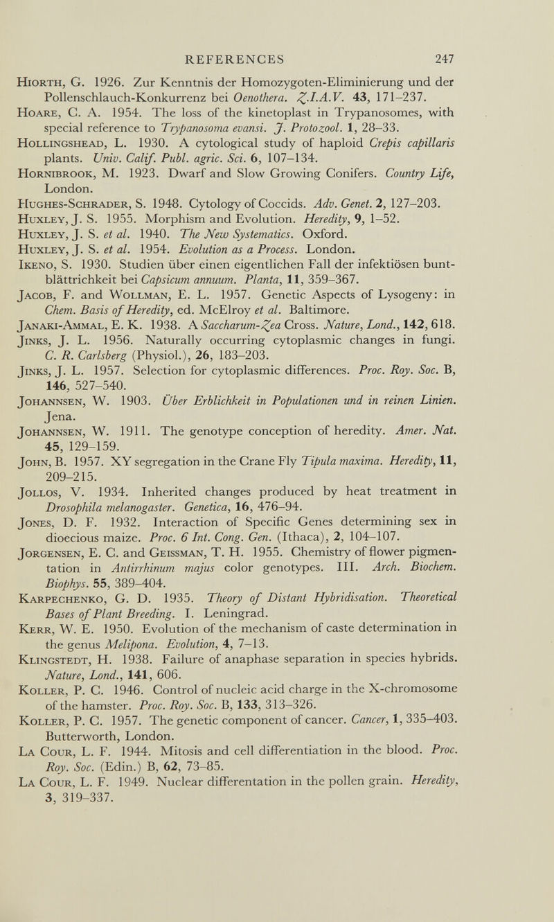 REFERENCES 247 Hiorth, g. 1926. Zur Kenntnis der Homozygoten-Eliminierung und der Pollenschlauch-Konkurrenz bei Oenothera. ^.I.A.V. 43, 171-237. HoARE, C. A. 1954. The loss of the kinetoplast in Trypanosomes, with special reference to Trypanosoma evansi. J. Protozool. 1, 28-33. Hollingshead, L. 1930. A cytological study of haploid Crepis capillaris plants. Univ. Calif. Pubi, agrie. Sci. 6, 107-134. HoRNiBROOK, M. 1923. Dwarf and Slow Growing Conifers. Country Life, London. Hughes-Schrader, S. 1948. Cytology of Coccids. Adv.Genet.2,\21-20Ъ. Huxley, J. S. 1955. Morphism and Evolution. Heredity, 9, 1-52. Huxley, J. S. a/. 1940. The New Systematics. Oxford. Huxley, J. S. et al. 1954. Evolution as a Process. London. Ikeno, S. 1930. Studien über einen eigentlichen Fall der infektiösen bunt- blättrichkeit bei Capsicum annuum. Planta, 11, 359-367. Jacob, F. and Wollman, E. L. 1957. Genetic Aspects of Lysogeny: in Chem. Basis of Heredity, ed. McElroy et al. Baltimore. Janaki-Ammal, E. K. 1938. A Saccharum-^ea Cross. Nature, bond., 142, 618. Jinks, J. L. 1956. Naturally occurring cytoplasmic changes in fungi. C. R. Carlsberg (Physiol.), 26, 183-203. Jinks, J. L. 1957. Selection for cytoplasmic differences. Proc. Roy. Sac. B, 146, 527-540. JoHANNSEN, W. 1903. Über Erblichkeit in Populationen und in reinen Linien. Jena. JoHANNSEN, W. 1911. The genotype conception of heredity. Amer. Nat. 45, 129-159. John, В. 1957. XY segregation in the Crane Fly Tipula maxima. Heredity, 11, 209-215. JoLLOS, V. 1934. Inherited changes produced by heat treatment in Drosophila melanogaster. Genetica, 16, 476-94. Jones, D. F. 1932. Interaction of Specific Genes determining sex in dioecious maize. Proc. 6 Int. Cong. Gen. (Ithaca), 2, 104-107. Jorgensen, E. С. and Geissman, T. H. 1955. Chemistry of flower pigmen¬ tation in Antirrhinum majus color genotypes. III. Arch. Biochem. Biophys. 55, 389-404. Karpechenko, G. D. 1935. Theory of Distant Hybridisation. Theoretical Bases of Plant Breeding. I. Leningrad. Kerr, W. E. 1950. Evolution of the mechanism of caste determination in the genus Melipona. Evolution, 4, 7-13. Klingstedt, H. 1938. Failure of anaphase separation in species hybrids. Nature, Lond., 141, 606. Koller, P. C. 1946. Control of nucleic acid charge in the X-chromosome of the hamster. Proc. Roy. Soc. B, 133, 313-326. Koller, P. C. 1957. The genetic component of cancer. Cancer, 1, 335-403. Butterworth, London. La Cour, L. F. 1944. Mitosis and cell differentiation in the blood. Proc. Roy. Soc. (Edin.) B, 62, 73-85. La Cour, L. F. 1949. Nuclear differentation in the pollen grain. Heredity, 3, 319-337.