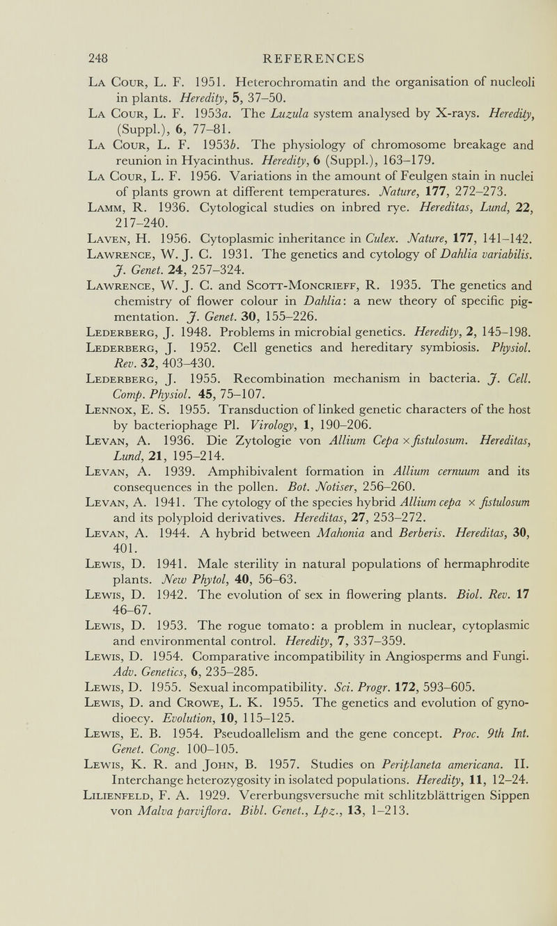 248 REFERENCES La Cour, L. F. 1951. Heterochromatin and the organisation of nucleoli in plants. Heredity, 5, 37-50. La Cour, L. F. 1953a. The Luzula system analysed by X-rays. Heredity, (SuppL), 6, 77-81. La Cour, L. F. 1953¿. The physiology of chromosome breakage and reunion in Hyacinthus. Heredity, Ь (SuppL), 163-179. La Cour, L. F. 1956. Variations in the amount of Feulgen stain in nuclei of plants grown at different temperatures. Nature, 1П, 212-21'ò. Lamm, R. 1936. Cytological studies on inbred rye. Her editas, Lund, 22, 217-240. Laven, H. 1956. Cytoplasmic inheritance in Culex. Nature, П1, 141-142. Lawrence, W. J. C. 1931. The genetics and cytology of Dahlia variabilis. J. Genet. 24, 257-324. Lawrence, W. J. C. and Scott-Moncrieff, R. 1935. The genetics and chemistry of flower colour in Dahlia: a new theory of specific pig¬ mentation. J. Genet. 30, 155-226. Lederberg, J. 1948. Problems in microbial genetics. Heredity, 2, 145-198. Lederberg, J. 1952. Cell genetics and hereditary symbiosis. Physiol. Rev. 32, 403-430. Lederberg, J. 1955. Recombination mechanism in bacteria. J. Cell. Сотр. Physiol. 45, 75-107. Lennox, E. S. 1955. Transduction of linked genetic characters of the host by bacteriophage PI. Virology, 1, 190-206. Levan, A. 1936. Die Zytologie von Allium Cepa xßstulosum. Hereditas, Lund, 21, 195-214. Levan, A. 1939. Amphibivalent formation in Allium cernuum and its consequences in the pollen. Bot. Notiser, 256-260. Levan, A. 1941. The cytology of the species hybrid Allium cepa x fistulosum and its polyploid derivatives. Hereditas, 27, 253-272. Levan, A. 1944. A hybrid between Mahonia and Berberís. Hereditas, 30, 401. Lewis, D. 1941. Male sterility in natural populations of hermaphrodite plants. New Phytol, 40, 56-63. Lewis, D. 1942. The evolution of sex in flowering plants. Biol. Rev. 17 46-67. Lewis, D. 1953. The rogue tomato: a problem in nuclear, cytoplasmic and environmental control. Heredity, 7, 337—359. Lewis, D. 1954. Comparative incompatibility in Angiosperms and Fungi. Adv. Genetics, 6, 235-285. Lewis, D. 1955. Sexual incompatibility. Sci. Progr. 172, 593-605. Lewis, D. and Crowe, L. K. 1955. The genetics and evolution of gyno- dioecy. Evolution, 10, 115-125. Lewis, E. B. 1954. Pseudoallelism and the gene concept. Proc. 9th Int. Genet. Cong. 100-105. Lewis, K. R. and John, B. 1957. Studies on Periplaneta americana. П. Interchange heterozygosity in isolated populations. Heredity, 11, 12-24. Lilienfeld, F. A. 1929. Vererbungsversuche mit schlitzblättrigen Sippen von Malva parviflora. Bibl. Genet., Lpz-, 13, 1-213.