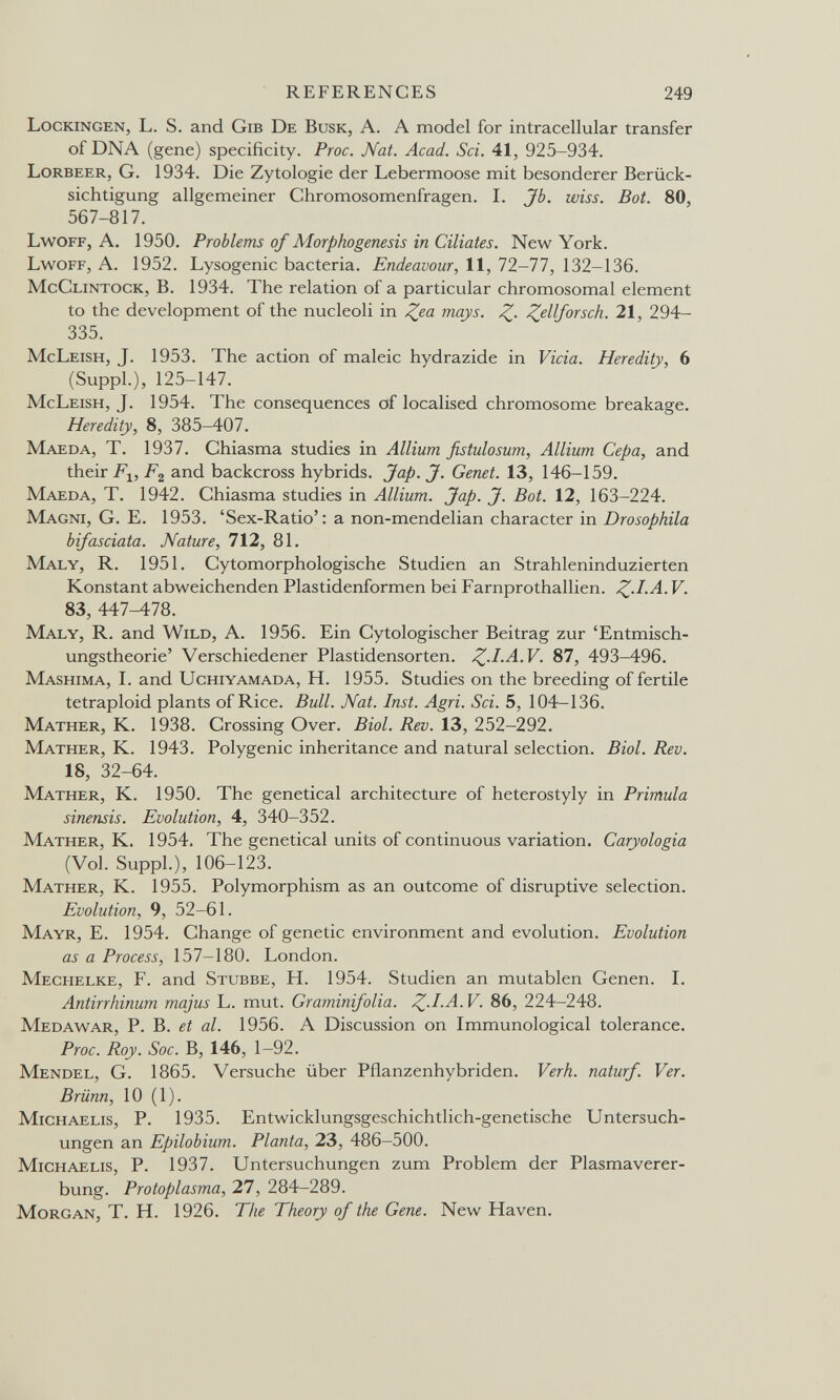REFERENCES 249 Lockingen, L. S. and Gib De Busk, A. A model for intracellular transfer of DNA (gene) specificity. Proc. Nat. Acad. Sci. 41, 925-934. Lorbeer, G. 1934. Die Zytologie der Lebermoose mit besonderer Berück¬ sichtigung allgemeiner Chromosomenfragen. I. Jb. wiss. Bot. 80, 567-817. Lwoff, A. 1950. Problems of Morphogenesis in Ciliates. New York. Lwoff, A. 1952. Lysogenic bacteria. Endeavour, 11, 11-11, 132-136. McClintock, B. 1934. The relation of a particular chromosomal element to the development of the nucleoli in Z^a mays. ^ellforsch. 21, 294- 335. McLeish, J. 1953. The action of maleic hydrazide in Vicia. Heredity, 6 (Suppl.), 125-147. McLeish, J. 1954. The consequences of localised chromosome breakage. Heredity, 8, 385-407. Maeda, T. 1937. Chiasma studies in Allium fistulosum. Allium Сера, and their and backcross hybrids. Jap. J. Genet. 13, 146-159. Maeda, T. 1942. Chiasma studies in Allium. Jap. J. Bot. 12, 163-224. Magni, G. E. 1953. 'Sex-Ratio': a non-mendelian character in Drosophila bifasciata. Nature, 712, 81. Maly, R. 1951. Cytomorphologische Studien an Strahleninduzierten Konstant abweichenden Piastidenformen bei Farnprothallien. V. 83, 447^78. Maly, R. and Wild, A. 1956. Ein Cytologischer Beitrag zur 'Entmisch¬ ungstheorie' Verschiedener Piastidensorten. 87, 493-496. Mashima, I. and Uchiyamada, H. 1955. Studies on the breeding of fertile tetraploid plants of Rice. Bull. Nat. Inst. Agri. Sci. 5, 104—136. Mather, К. 1938. Crossing Over. Biol. Rev. 13, 252-292. Mather, K. 1943. Polygenic inheritance and natural selection. Biol. Rev. 18, 32-64. Mather, K. 1950. The genetical architecture of heterostyly in Primula sinensis. Evolution, 4, 340-352. Mather, K. 1954. The genetical units of continuous variation. Caryologia (Vol. Suppl.), 106-123. Mather, K. 1955. Polymorphism as an outcome of disruptive selection. Evolution, 9, 52-61. Mayr, E. 1954. Change of genetic environment and evolution. Evolution as a Process, 157—180. London. Mechelke, F. and Stubbe, H. 1954. Studien an mutablen Genen. I. Antirrhinum majus L. mut. Graminifolia. Z-l.A. V. 86, 224-248. Medawar, P. B. et al. 1956. A Discussion on Immunological tolerance. Proc. Roy. Soc. B, 146, 1-92. Mendel, G. 1865. Versuche über Pflanzenhybriden. Verh. naturf. Ver. Brünn, 10 (1). Michaelis, P. 1935. Entwicklungsgeschichtlich-genetische Untersuch¬ ungen an Epilobium. Planta, 23, 486-500. Michaelis, P. 1937. Untersuchungen zum Problem der Plasmaverer¬ bung. Protoplasma, 27, 284-289. Morgan, T. H. 1926. The Theory of the Gene. New Haven.