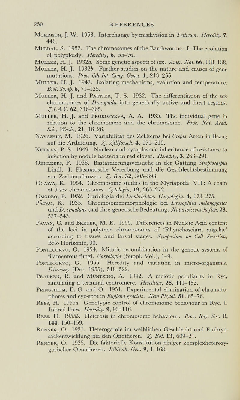 250 REFERENCES Morrison, J. W. 1953. Interchange by misdivision in Heredity,!, 446, MuLDAL, S. 1952. The chromosomes of the Earthworms. I. The evolution of polyploidy. Heredity, 6, 55-76. MuLLER, H. J. 1932(2. Some genetic aspects of sex. Лтег. TVöi. 66, 118-138. Muller, H. J. 1932è. Further studies on the nature and causes of gene mutations. Proc. 6th Int. Cong. Genet. 1, 213-255. MuLLER, H. J. 1942. Isolating mechanisms, evolution and temperature. Biol. Symp.b, 71-125. MuLLER, H. J. and Painter, T. S. 1932. The differentiation of the sex chromosomes of Drosophila into genetically active and inert regions. Z.I.A.V. 62, 316-365. Muller, H. J. and Prokofyeva, A. A. 1935. The individual gene in relation to the chromomere and the chromosome. Proc. Nat. Acad. Sci., Wash.,21, 16-26. Navashin, M. 1926. Variabilität des Zellkerns bei Crépis Arten in Bezug auf die Artbildung. ^ellforsch. 4:, 171—215. Nutman, P. S. 1949. Nuclear and cytoplasmic inheritance of resistance to infection by nodule bacteria in red clover. Heredity, 3, 263-291. Oehlkers, F. 1938. Bastardierungsversuche in der Gattung Streptocarpus Lindl. I. Plasmatische Vererbung und die Geschlechtsbestimmung von Zwitterpflanzen. Z- ^2, 305-393. Ogawa, K. 1954. Chromosome studies in the Myriapoda. VII: A chain of 9 sex chromosomes. Cytologia, 19, 265—272. Omodeo, p. 1952. Cariologia dei Lumbricidae. Caryologia, 4, 173-275. Patau, K. 1935. Chromosomenmorphologie bei Drosophila melanogaster xmd D. simulans und ihre genetische Bedeutung. Naturwissenschaften, 2Ъ, 537-543. Pavan, с. and Breuer, M. E. 1955. Differences in Nucleic Acid content of the loci in polytene chromosomes of 'Rhynchosciara angelae' according to tissues and larval stages. Symposium on Cell Secretion, Belo Horizonte, 90. Pontecorvo, g. 1954. Mitotic recombination in the genetic systems of filamentous fungi. Caryologia (Suppl. Vol.), 1-9. Pontecorvo, G. 1955. Heredity and variation in micro-organisms. Discovery (Dec. 1955), 518—522. Prakken, R. and Müntzing, A. 1942. A meiotic peculiarity in Rye, simulating a terminal centromere. Her editas, 28, 441-482. Pringsheim, E. G. and O. 1951. Experimental elimination of chromato- phores and eye-spot in Euglena gracilis. New Phytol. 51. 65-76. Rees, H. 1955a. Genotypic control of chromosome behaviour in Rye. I. Inbred lines. Heredity, 9, 93-116. Rees, H. 1955¿. Heterosis in chromosome behaviour. Proc. Roy. Sac. B, 144, 150-159. Renner, О. 1921. Hétérogamie im weiblichen Geschlecht und Embryo¬ sackentwicklung bei den Onotheren. Bot. 13, 609-21. Renner, O. 1925. Die faktorielle Konstitution einiger komplexheterozy- gotischer Oenotheren. Biblioth. Gen. 9, 1—168.