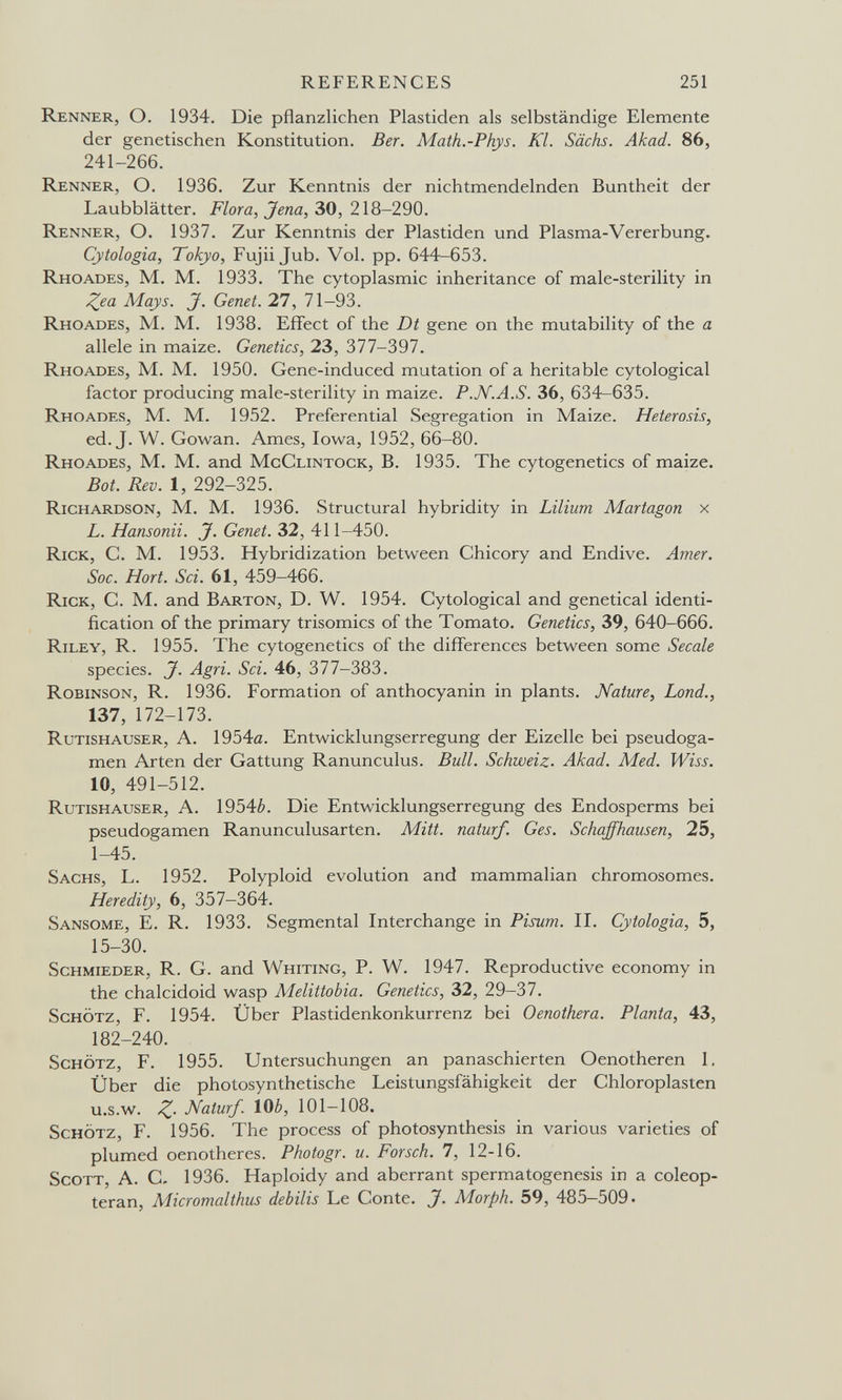 REFERENCES 251 Renner, О. 1934. Die pflanzlichen Piastiden als selbständige Elemente der genetischen Konstitution. Ber. Math.-Phys. Kl. Sachs. Akad. 86, 241-266. Renner, O. 1936. Zur Kenntnis der nichtmendelnden Buntheit der Laubblätter. Flora, Jena, 30, 218-290. Renner, O. 1937. Zur Kenntnis der Piastiden und Plasma-Vererbung. Cytologia, Tokyo, Fujii Jub. Vol. pp. 644-653. Rhoades, M. M. 1933. The cytoplasmic inheritance of male-sterility in Zea Mays. J. Genet. 27, 71-93. Rhoades, M. M. 1938. Effect of the Dt gene on the mutability of the a allele in maize. Genetics, 23, 377-397. Rhoades, M. M. 1950. Gene-induced mutation of a heritable cytological factor producing male-sterility in maize. P.N.A.S. 36, 634-635. Rhoades, M. M. 1952. Preferential Segregation in Maize. Heterosis, ed. J. W. Gowan. Ames, Iowa, 1952, 66-80. Rhoades, M. M. and MgClintock, B. 1935. The cytogenetics of maize. Bot. Rev. 1, 292-325. Richardson, M. M. 1936. Structural hybridity in Lilium Martagón x L. Hansonii. J. Genet. 32, 411-450. Rick, C. M. 1953. Hybridization between Chicory and Endive. Amer. Soc. Hort. Sci. 61, 459-466. Rick, С. M. and Barton, D. W. 1954. Cytological and genetical identi¬ fication of the primary trisomies of the Tomato. Genetics, 39, 640-666. Riley, R. 1955. The cytogenetics of the differences between some Secale species. J. Agri. Sci. 46, 377-383. Robinson, R. 1936. Formation of anthocyanin in plants. Nature, Lond., 137, 172-173. Rutishauser, a. 1954a. Entwicklungserregung der Eizelle bei pseudoga- men Arten der Gattung Ranunculus. Bull. Schweiz. Akad. Med. Wiss. 10, 491-512. Rutishauser, A. 1954é. Die Entwicklungserregung des Endosperms bei pseudogamen Ranunculusarten. Mitt. naturf. Ges. Schaffhausen, 25, 1-45. Sachs, L. 1952. Polyploid evolution and mammalian chromosomes. Heredity, 6, 357-364. Sansome, E. R. 1933. Segmental Interchange in Pisum. II. Cytologia, 5, 15-30. Schmieder, R. G. and Whiting, P. W. 1947. Reproductive economy in the chalcidoid wasp Melittobia. Genetics, 32, 29-37. ScHÖTZ, F. 1954. Über Piastidenkonkurrenz bei Oenothera. Planta, 43, 182-240. ScHÖTZ, F. 1955. Untersuchungen an panaschierten Oenotheren 1, Über die photosynthetische Leistungsfähigkeit der Chloroplasten U.s.W. Z- Naturf. lOè, 101—108. ScHÖTZ, F. 1956. The process of photosynthesis in various varieties of plumed oenotheres. Photogr. u. Forsch. 7, 12-16. Scott, А. С, 1936. Haploidy and aberrant spermatogenesis in a coleop- teran, Micromalthus debilis Le Conte. J. Morph. 59, 485-509.
