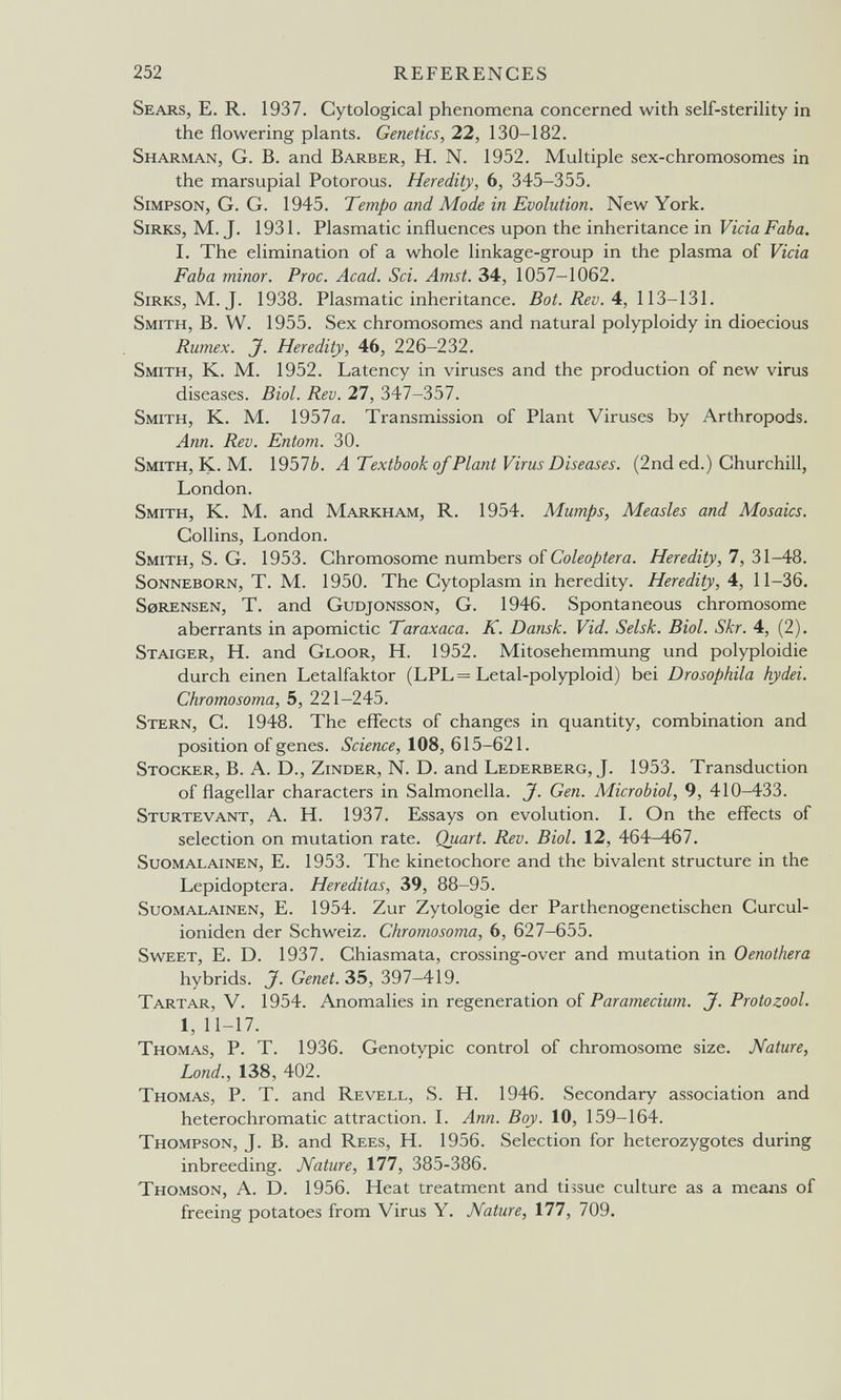 252 references Sears, E, R. 1937. Cytological phenomena concerned with self-sterility in the flowering plants. Genetics, 22, 130-182. Sharman, G. B. and Barber, H. N. 1952. Multiple sex-chromosomes in the marsupial Potorous. Heredity, 6, 345-355. Simpson, G. G. 1945. Tempo and Mode in Evolution. New York. Sirks, M.J. 1931. Plasmatic influences upon the inheritance in Vicia Faba. 1. The elimination of a whole linkage-group in the plasma of Vicia Faba minor. Proc. Acad. Sci. Amst. 34, 1057-1062. Sirks, M. J. 1938. Plasmatic inheritance. Bat. Rev. A, 113-131. Smith, B. W. 1955. Sex chromosomes and natural polyploidy in dioecious Rumex. J. Heredity, 46, 226-232. Smith, K. M. 1952. Latency in viruses and the production of new virus diseases. Biol. Rev. 27, Ъ\1-ЪЪ1. Smith, K. M. 1957a. Transmission of Plant Viruses by Arthropods. Ann. Rev. Entom. 30. Smith, K. M. 1957¿». ATextbook of Plant Virus Diseases. (2nd ed.) Churchill, London. Smith, K. M. and Markham, R. 1954. Mumps, Measles and Mosaics. Collins, London. Smith, S. G. 1953. Chromosome numbers of Heredity,! ,Ъ\-Ш. Sonneborn, T. M. 1950. The Cytoplasm in heredity. Heredity, 4, 11-36. sorensen, T. and Gudjonsson, G. 1946. Spontaneous chromosome aberrants in apomictic Taraxaca. K. Dansk. Vid. Selsk. Biol. Skr. 4, (2). Staiger, H. and Gloor, H. 1952. Mitosehemmung und Polyploidie durch einen Letalfaktor (LPL= Letal-polyploid) bei Drosophila hydei. Chromosoma, 5, 221-245. Stern, C. 1948. The effects of changes in quantity, combination and position of genes. Science, 108, 615-621. Stocker, B. A. D., Zinder, N. D. and Lederberg, J. 1953. Transduction of flagellar characters in Salmonella. J. Gen. Microbiol, 9, 410-433. Sturtevant, a. H. 1937. Essays on evolution. I. On the effects of selection on mutation rate. Quart. Rev. Biol. 12, 464-467. Suomalainen, E. 1953. The kinetochore and the bivalent structure in the Lepidoptera. Hereditas, 39, 88-95. Suomalainen, E. 1954. Zur Zytologie der Parthenogenetischen Curcul- ioniden der Schweiz. Chromosoma, 6, 627-655. Sweet, E. D. 1937. Chiasmata, crossing-over and mutation in Oenothera hybrids. J. Genet. 35, 397-419. Tartar, V. 1954. Anomalies in regeneration of Paramecium. J. Protozoal. 1, 11-17. Thomas, P. T. 1936. Genotypic control of chromosome size. Nature, Lond., 138, 402. Thomas, P. T. and Revell, S. H. 1946. Secondary association and heterochromatic attraction. I. Ann. Boy. 10, 159-164. Thompson, J. B. and Rees, H. 1956. Selection for heterozygotes during inbreeding. Nature, 177, 385-386. Thomson, A. D. 1956. Heat treatment and tissue culture as a means of freeing potatoes from Virus Y. Nature, 177, 709.