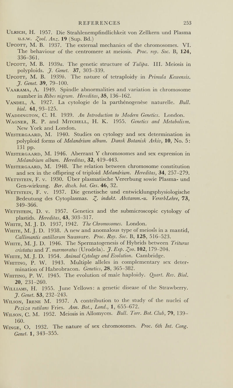 REFERENCES 253 Ulrich, H. 1957. Die Strahlenempfindlichkeit von Zellkern und Plasma u.s.w. ^00/. Anz. 19 (Sup. Bd.) Upcott, M. B. 1937. The external mechanics of the chromosomes. VI. The behaviour of the centromere at meiosis. Proc. roy. Soc. B, 124, 336-361. Upcott, M. B. 1939a. The genetic structure of Tulipa. III. Meiosis in polyploids. J. Genet. 37, 303-339. Upcott, M. B. 1939¿>. The nature of tetraploidy in Primula Kewensis. J. Genet. 39, 79-100. Vaarama, a. 1949. Spindle abnormalities and variation in chromosome number in Ribes nigrum. Hereditas, 35, 136-162. Vandel, a. 1927. La cytologie de la parthénogenèse naturelle. Bull, biol. 61, 93-125. Waddington, C. h. 1939. An Introduction to Modem Genetics. London. Wagner, R. P. and Mitchell, H. K. 1955. Genetics and Metabolism. New York and London. Westergaard, m. 1940. Studies on cytology and sex determination in polyploid forms of Melandrium album. Dansk Botanisk Arkiv, 10, No. 5 : 131 pp. Westergaard, M. 1946. Aberrant Y chromosomes and sex expression in Melandrium album. Hereditas, 32, 419—443. Westergaard, M. 1948. The relation between chromosome constitution and sex in the offspring of triploid Melandrium. Hereditas, 34, 257-279. Wettstein, F. v. 1930. Über plasmatische Vererbung sowie Plasma- und Gen-Wirkung. Ber. dtsch. bot. Ges. 46, 32. Wettstein, F. v. 1937. Die genetische und entwicklungsphysiologische Bedeutung des Cytoplasmas. Z- indukt. Abstamm.-u. VererbLehre, 73, 349-366. Wettstein, D. v. 1957. Genetics and the submicroscopic cytology of plastids. Hereditas, 43, 303-317. White, M. J. D. 1937, 1942. The Chromosomes. London. White, M. J. D. 1938. A new and anomalous type of meiosis in a mantid, Callimantis antillarum Saussure. Proc. Roy. Soc. B, 125, 516-523. White, M. J. D. 1946. The Spermatogenesis of Hybrids between Triturus cristatus and T. marmoratus (Urodela). J. Exp. ^00. 102, 179-204. White, M.J. D. 1954. Animal Cytology and Evolution. Cambridge. Whiting, P. W. 1943. Multiple alleles in complementary sex deter¬ mination of Habrobracon. Genetics, 28, 365—382. Whiting, P. W. 1945. The evolution of male haploidy. Quart. Rev. Biol. 20, 231-260. Williams, H. 1955. June Yellows: a genetic disease of the Strawberry. J. Genet. 53, 232-243. Wilson, Irene M. 1937. A contribution to the study of the nuclei of Peziza rutilans Fries. Ann. Bot., bond., 1, 655—672. Wilson, G. M. 1952. Meiosis in Allomyces. Bull. Torr. Bot. Club, 79, 139- 160. Winge о. 1932. The nature of sex chromosomes. Proc. 6th Int. Cong. Genet. 1, 343-355.