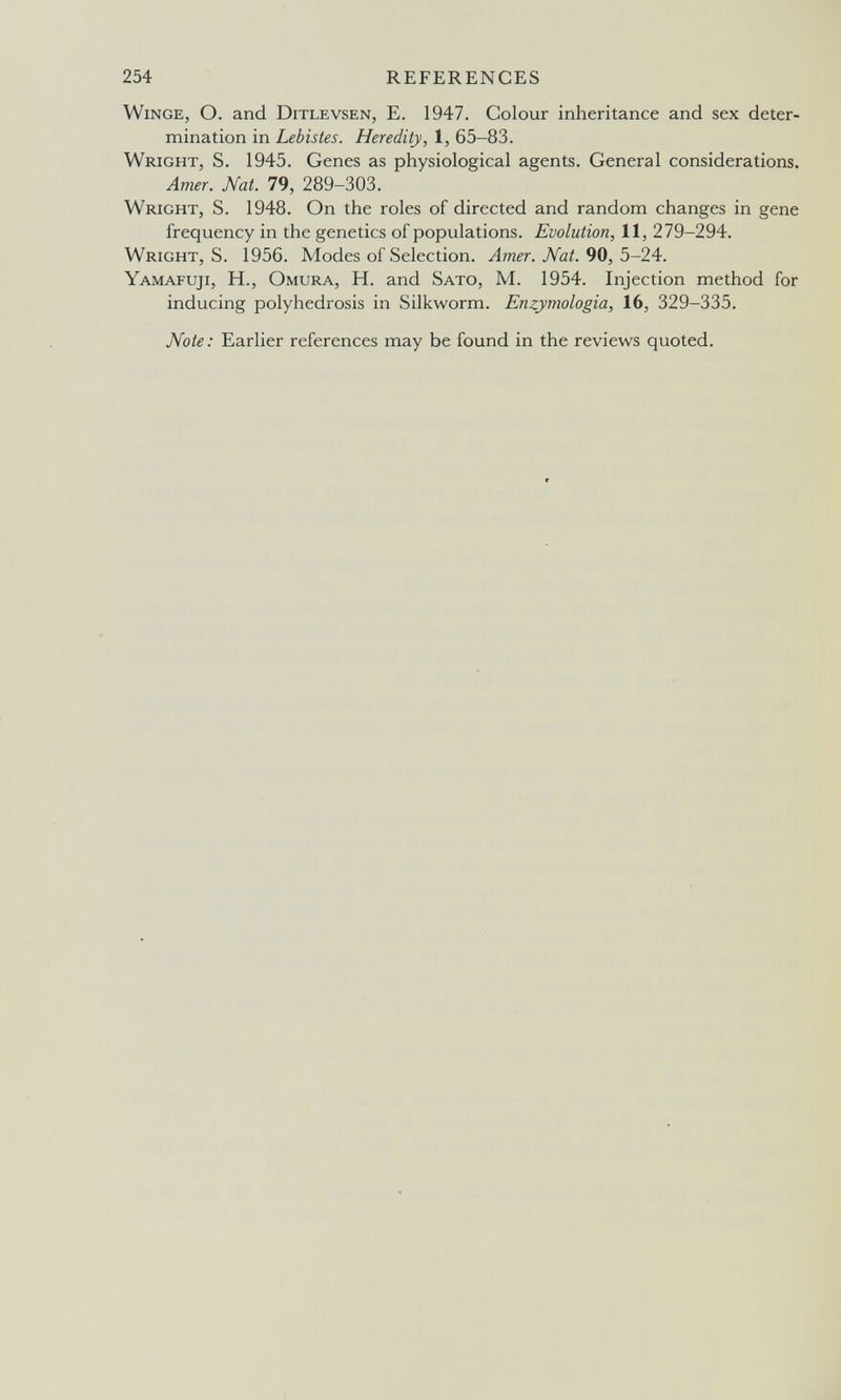 254 REFERENCES winge, О. and Ditlevsen, E. 1947. Colour inheritance and sex deter¬ mination in Lebistes. Heredity, 1, 65-83. Wright, S. 1945. Genes as physiological agents. General considerations. Amer. Nat. 79, 289-303. Wright, S. 1948. On the roles of directed and random changes in gene frequency in the genetics of populations. Evolution, 11, 279-294. Wright, S. 1956. Modes of Selection. Amer. Nat. Ъ-24:. Yamafuji, H., Omura, H. and Sato, M. 1954. Injection method for inducing polyhedrosis in Silkworm. Enzymologia, 16, 329-335. Note : Earlier references may be found in the reviews quoted.