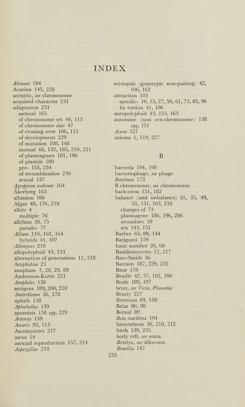 INDEX Abraxas 194 Acarina 145, 220 acentric, see chromosome acquired character 231 adaptation 231 asexual 165 of chromosome set 49, 113 of chromosome size 47 of crossing over 106, 115 of development 229 of mutation 108, 148 mutual 68, 132, 185, 210, 221 of plasmagenes 181, 196 of plastids 180 pre- 155, 234 of recombination 230 sexual 137 Agropyron scabrum 164 Akerberg 163 albinism 186 Algae 48, 176, 219 allele 4 multiple 76 allelism 58, 75 pseudo- 77 Allium 110, 162, 164 hybrids 41, 107 Allomyces 219 allopolyploid 43, 153 alternation of generations 11, 218 Amphibia 25 anaphase 7, 20, 29, 89 Andersson-Kottö 221 Anopheles 138 antigens 189, 200,210 Antirrhinum 56, 178 aphids 158 Aplocheilus 139 apomixis 158 sqq, 229 Artemia 159 Ascaris 93, ИЗ Ascomycetes 217 ascus 14 asexual reproduction 157, 214 Aspergillus 218 asynapsis (genotypic non-pairing) 42, 106, 162 attraction 103 specific- 10, 15, 27, 50, 61, 73, 83, 96 by torsion 41, 106 autopolyploid 43, 153, 163 autosome (non sex-chromosome) 138 sqq, 151 Avena 127 axioms 1, 119, 227 В bacteria 194, 198 bacteriophage, see phage Bambusa 173 В chromosome, see chromosome back-cross 151, 182 balance (and unbalance) 31, 35, 49, 55, 151, 163, 210 changes of 73 plasmagene 186, 196, 206 secondary 59 sex 143, 151 Barber 65, 89, 144 Barigozzi 159 basic number 26, 60 Basidiomycetes 12, 217 Bate-Smith 56 Bateson 187, 229, 235 Baur 176 Beadle 42, 57, 102, 106 Beale 189, 197 bean, see Vicia, Phaseolus Beatty 227 Beerman 69, 138 Belar 86, 98 Bernal 89 Beta maritima 194 biosynthesis 56, 210, 212 birds 139, 235 body cell, see soma Bombyx, see silkworm Bonellia 147