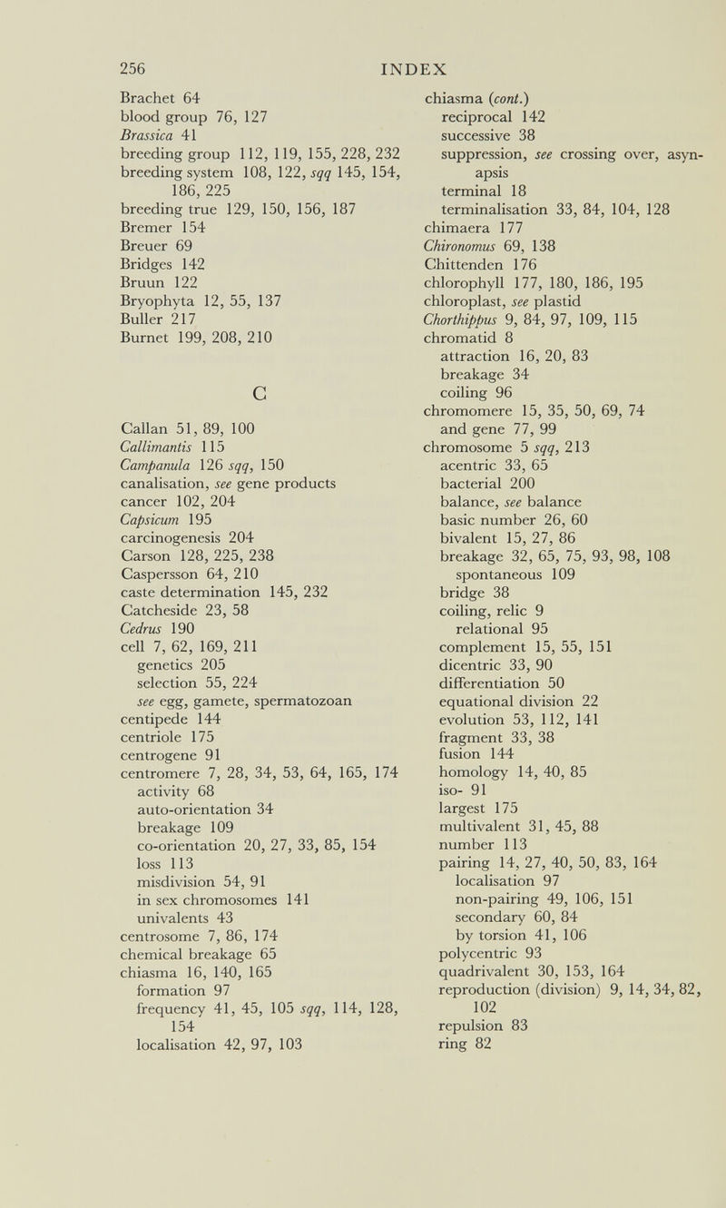 256 INDEX Brächet 64 blood group 76, 127 Brassica 41 breeding group 112, 119, 155, 228, 232 breeding system 108, \22,sqq 145, 154, 186, 225 breeding true 129, 150, 156, 187 Bremer 154 Breuer 69 Bridges 142 Bruun 122 Bryophyta 12, 55, 137 Buller 217 Burnet 199, 208, 210 С Callan 51, 89, 100 Callimantis 115 Campanula 126 sqq, 150 canalisation, see gene products cancer 102, 204 Capsicum 195 carcinogenesis 204 Carson 128, 225, 238 Caspersson 64, 210 caste determination 145, 232 Catcheside 23, 58 Cedrus 190 cell 7, 62, 169, 211 genetics 205 selection 55, 224 see egg, gamete, spermatozoan centipede 144 cen trióle 175 centrogene 91 centromere 7, 28, 34, 53, 64, 165, 174 activity 68 auto-orientation 34 breakage 109 co-orientation 20, 27, 33, 85, 154 loss 113 misdivision 54, 91 in sex chromosomes 141 univalents 43 centrosome 7, 86, 174 chemical breakage 65 chiasma 16, 140, 165 formation 97 frequency 41, 45, 105 sqq, 114, 128, 154 localisation 42, 97, 103 chiasma {cont.) reciprocal 142 successive 38 suppression, see crossing over, asyn- apsis terminal 18 terminalisation 33, 84, 104, 128 chimaera 177 Chironomus 69, 138 Chittenden 176 chlorophyll 177, 180, 186, 195 chloroplast, see plastid Chorthippus 9, 84, 97, 109, 115 chromatid 8 attraction 16, 20, 83 breakage 34 coiling 96 chromomere 15, 35, 50, 69, 74 and gene 77, 99 chromosome 5 sqq, 213 acentric 33, 65 bacterial 200 balance, see balance basic number 26, 60 bivalent 15, 27, 86 breakage 32, 65, 75, 93, 98, 108 spontaneous 109 bridge 38 coiling, relic 9 relational 95 complement 15, 55, 151 dicentric 33, 90 differentiation 50 equational division 22 evolution 53, 112, 141 fragment 33, 38 fusion 144 homology 14, 40, 85 iso- 91 largest 175 multivalent 31, 45, 88 number 113 pairing 14, 27, 40, 50, 83, 164 localisation 97 non-pairing 49, 106, 151 secondary 60, 84 by torsion 41, 106 polycentric 93 quadrivalent 30, 153, 164 reproduction (division) 9, 14, 34, 82, 102 repulsion 83 ring 82