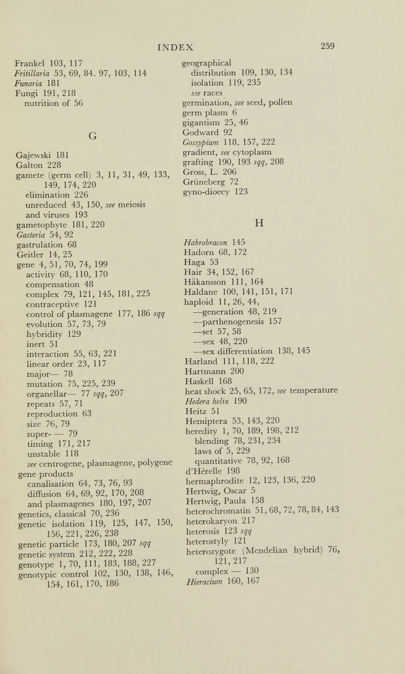 INDEX 259 Frankel 103, 117 Fritillaria 53, 69, 84. 97, 103, 114 Fuñaría 181 Fungi 191, 218 nutrition of 56 G Gajewski 181 Galton 228 gamete (germ cell) 3, 11, 31, 49, 133, 149, 174, 220 elimination 226 unreduced 43, 150, see meiosis and viruses 193 gametophyte 181, 220 Gasteria 54, 92 gastrulation 68 Geitler 14, 25 gene 4, 51, 70, 74, 199 activity 68, 110, 170 compensation 48 complex 79, 121, 145, 181, 225 contraceptive 121 control of plasmagene 177, 186 sqq evolution 57, 73, 79 hybridity 129 inert 51 interaction 55, 63, 221 linear order 23, 117 major— 78 mutation 75, 225, 239 organellar— 77 sqq, 207 repeats Ъ1,1\ reproduction 63 size 76, 79 super 79 timing 171, 217 unstable 118 see centrogene, plasmagene, polygene gene products canalisation 64, 73, 76, 93 diffusion 64, 69, 92, 170, 208 and plasmagenes 180, 197, 207 genetics, classical 70, 236 genetic isolation 119, 125, 147, 150, 156, 221, 226,238 genetic particle 173, 180, 207 sqq genetic system 212, 222, 228 genotype 1, 70, 111, 183, 188, 227 genotypic control 102, 130, 138, 146, 154, 161, 170, 186 geographical distribution 109, 130, 134 isolation 119,235 sse races germination, see seed, pollen germ plasm 6 gigantism 25, 46 Godward 92 Gossypium 118, 157, 222 gradient, see cytoplasm grafting 190, 193 sqq, 208 Gross, L. 206 Grüneberg 72 gyno-dioecy 123 H Habrobracon 145 Hadorn 68, 172 Haga 53 Hair 34, 152, 167 Hakansson 111, 164 Haldane 100, 141, 151, 171 haploid 11,26,44, —generation 48, 219 —parthenogenesis 157 —set 57, 58 —sex 48, 220 —sex differentiation 138, 145 Harland 111, 118, 222 Hartmann 200 Haskell 168 heat shock 25, 65, 172, see temperature Hederá helix 190 Heitz 51 Hemiptera 53, 143, 220 heredity 1, 70, 189, 198, 212 blending 78, 231, 234 laws of 5, 229 quantitative 78, 92, 168 d'Hérelle 198 hermaphrodite 12, 123, 136, 220 Hertwig, Oscar 5 Hertwig, Paula 158 heterochromatin 51, 68, 72, 78, 84, 143 heterokaryon 217 heterosis 123 sqq heterostyly 121 heterozygote (Mendelian hybrid) 76, 121,217 complex — 130 Hieracium 160, 167