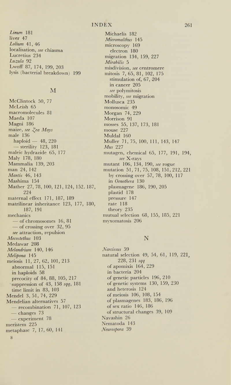 Linum 181 liver 47 Lolium 41, 46 localisation, see chiasma Lucretius 234 Luzula 92 Lwoff 87, 174, 199, 203 lysis (bacterial breakdown) 199 M McClintock 50, 77 McLeish 65 macromolecules 81 Maeda 107 Magni 186 maize, see Zea Mays male 136 haploid — 48, 220 — sterility 123, 181 maleic hydrazide 65, 177 Maly 178, 180 Mammalia 139, 203 man 24, 142 Mantis 46, 143 Mashima 154 Mather 27, 78, 100, 121, 124, 152. 187, 224 maternal effect 171, 187, 189 matrilinear inheritance 123, 177, 180, 187, 191 mechanics — of chromosomes 16, 81 — of crossing over 32, 95 see attraction, repulsion Mecostethus 103 Medawar 208 Melandrium 140, 146 Melipona 145 meiosis 11, 27, 62, 101, 213 abnormal 115, 151 in haploids 58 precocity of 84, 88, 105, 217 suppression of 43, 158 sqq, 181 time limit in 83, 103 Mendel 3, 51, 74, 229 Mendelian alternatives 57 — recombination 71, 107, 123 — changes 73 — experiment 78 meristem 225 metaphase 7, 17, 60, 141 S INDEX 261 Michaelis 182 Micromalthus 145 microscopy 169 electron 180 migration 134, 159, 227 Mirabilis 5 misdivision, see centromere mitosis 7, 65, 81, 102, 175 stimulation of, 67, 204 in cancer 205 see polymitosis mobility, see migration Mollusca 235 monosomic 49 Morgan 74, 229 Morrison 91 mosses 55, 137, 173, 181 mouse 227 Muldal 160 Muller 71, 75, 100, 111, 143, 147 Mus 221 mutagen, chemical 65, 177, 191, 194, see X-rays mutant 106, 134, 190, see rogue mutation 51, 71, 75, 108, 151, 212, 221 by crossing over 57, 78, 100, 117 in Oenothera 130 plasmagene 186, 190, 205 plastid 178 pressure 147 rate 118 theory 235 mutual selection 68, 155, 185, 221 myxomatosis 206 N Narcissus 59 natural selection 49, 54, 61, 119, 221, 228, 231 sqq of apomixis 164, 229 in bacteria 204 of genetic particles 196, 210 of genetic systems 130, 159, 230 and heterosis 124 of meiosis 106, 108, 154 of plasmagenes 183, 186, 196 of sex ratio 146, 186 of structural changes 39, 109 Navashin 26 Nematoda 143 Neurospora 39