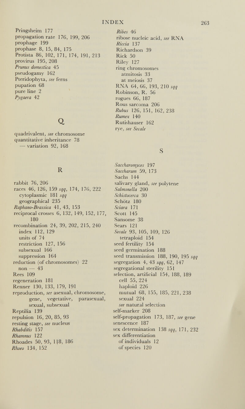 INDEX Pringsheim 177 propagation rate 176, 199, 206 prophage 199 prophase 8, 15, 84, 175 Protista 86, 102, 171, 174, 191, 213 provirus 195, 208 Prunus domestica 45 pseudogamy 162 Pteridophyta, see ferns pupation 68 pure line 2 Pygaera 42 Q quadrivalent, see chromosome quantitative inheritance 78 — variation 92, 168 R rabbit 76, 206 races 46, 126, \Ò9 sqq, 174, 176, 222 cytoplasmic 181 sqq geographical 235 Raphano-Brassica 41, 43, 153 reciprocal crosses 6, 132, 149, 152, 177, 180 recombination 24, 39, 202, 215, 240 index 112, 129 units of 74 restriction 127, 156 subsexual 166 suppression 164 reduction (of chromosomes) 22 non — 43 Rees 109 regeneration 181 Renner 130, 133, 179, 191 reproduction, see asexual, chromosome, gene, vegetative, parasexual, sexual, subsexual Reptilia 139 repulsion 16, 20, 85, 93 resting stage, see nucleus Rhabditis 157 Rhamnus 122 Rhoades 50, 93, Ц8, 186 Rhoeo 134, 152 Ribes 46 ribose nucleic acid, see RNA Riccia 137 Richardson 39 Rick 50 Riley 127 ring chromosomes atmitosis 33 at meiosis 37 RNA 64, 66, 193, 210 sqq Robinson, R. 56 rogues 66, 187 Rous sarcoma 206 Rubus 126, 151, 162, 238 Rumex 140 Rutishauser 162 rye, see Secale S Saccharomyces 197 S aechar um 59, 173 Sachs 144 salivary gland, see poly tene Salmonella 200 Schistocerca 30 Schötz 180 Sciara 171 Scott 145 Sansome 38 Sears 121 Secale 93, 105, 109, 126 tetraploid 154 seed fertility 154 seed germination 188 seed transmission 188, 190, 195 sqq segregation 4, 43 sqq, 62, 147 segregational sterility 151 selection, artificial 154, 188, 189 cell 55, 224 haploid 226 mutual 68, 155, 185, 221, 238 sexual 224 see natural selection self-marker 208 self-propagation 173, 187, ííí gene senescence 187 sex determination \Ш sqq, 171,232 sex differentiation of individuals 12 of species 120