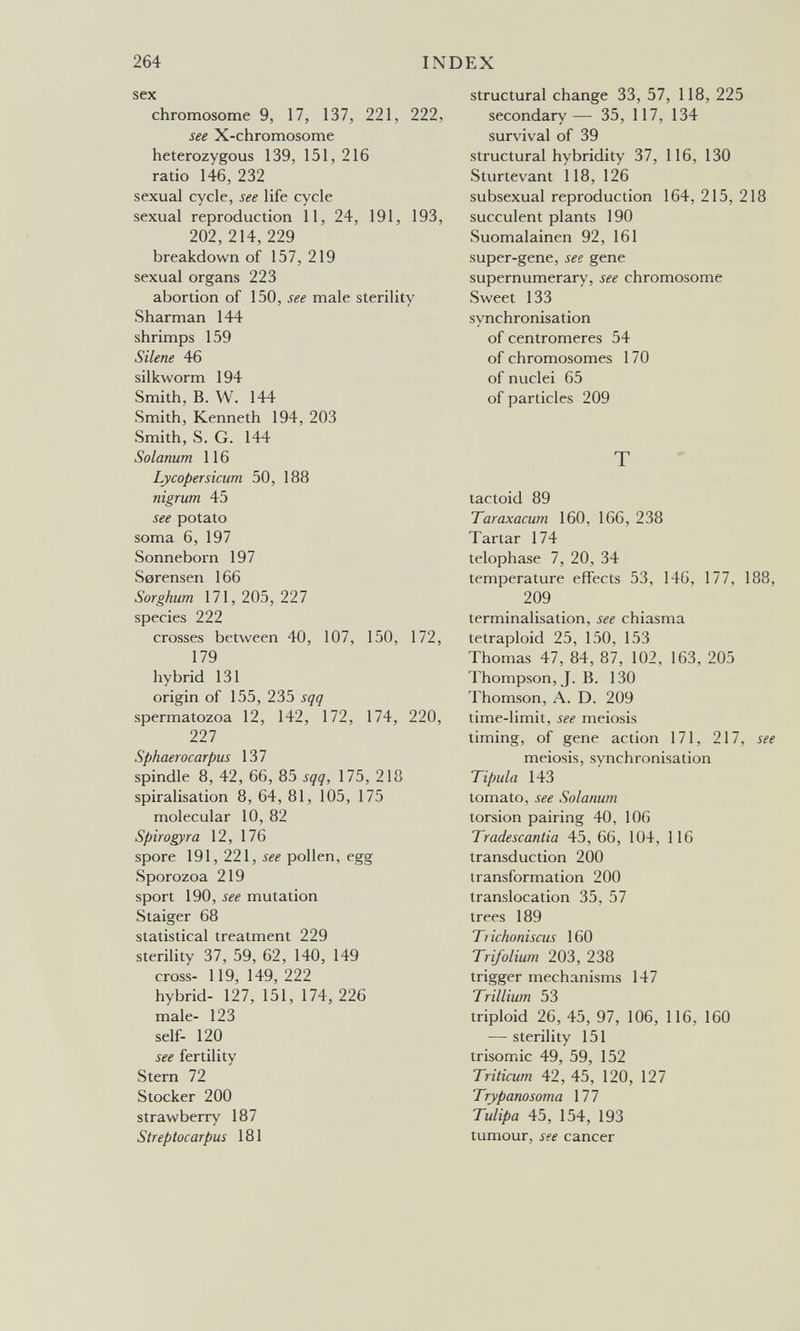 264 INDEX sex chromosome 9, 17, 137, 221, 222, see X-chromosome heterozygous 139, 151, 216 ratio 146, 232 sexual cycle, see life cycle sexual reproduction 11, 24, 191, 193, 202,214,229 breakdown of 157, 219 sexual organs 223 abortion of 150, see male sterility Sharman 144 shrimps 159 Silene 46 silkworm 194 Smith, B. W. 144 Smith, Kenneth 194, 203 Smith, S. G. 144 Solanum 116 Lycopersicum 50, 188 nigrum 45 see potato soma 6, 197 Sonneborn 197 Serensen 166 Sorghum 171,205,227 species 222 crosses between 40, 107, 150, 172, 179 hybrid 131 origin of 155, 235 sqq spermatozoa 12, 142, 172, 174, 220, Til Sphaerocarpus 137 spindle 8, 42, 66, 85 sqq, 175, 218 spiralisation 8, 64, 81, 105, 175 molecular 10, 82 Spirogyra 12, 176 spore 191, 221, see pollen, egg Sporozoa 219 sport 190, see mutation Staiger 68 statistical treatment 229 sterility 37, 59, 62, 140, 149 cross- 119, 149, 222 hybrid- 127, 151, 174, 226 male- 123 self- 120 see fertility Stern 72 Stocker 200 strawberry 187 Streptocarpus 181 structural change 33, 57, 118, 225 secondary— 35, 117, 134 survival of 39 structural hybridity 37, 116, 130 Sturtevant 118, 126 subsexual reproduction 164, 215, 218 succulent plants 190 Suomalainen 92, 161 super-gene, see gene supernumerary, see chromosome Sweet 133 synchronisation of centromeres 54 of chromosomes 170 of nuclei 65 of particles 209 T tactoid 89 Taraxacum 160, 166, 238 Tartar 174 telophase 7, 20, 34 temperature effects 53, 146, 177, 188, 209 terminalisation, see chiasma tetraploid 25, 150, 153 Thomas 47, 84, 87, 102, 163, 205 Thompson, J. B. 130 Thomson, A. D. 209 time-limit, see meiosis timing, of gene action 171, 217, see meiosis, synchronisation Tipula 143 tomato, see Solanum torsion pairing 40, 106 Tradescantia 45, 66, 104, 116 transduction 200 transformation 200 translocation 35, 57 trees 189 Trichoniscus 160 Trifolium 203, 238 trigger mechanisms 147 Trillium 53 triploid 26, 45, 97, 106, 116, 160 — sterility 151 trisomie 49, 59, 152 Triticum 42, 45, 120, 127 Trypanosoma 177 Tulipa 45, 154, 193 tumour, see cancer