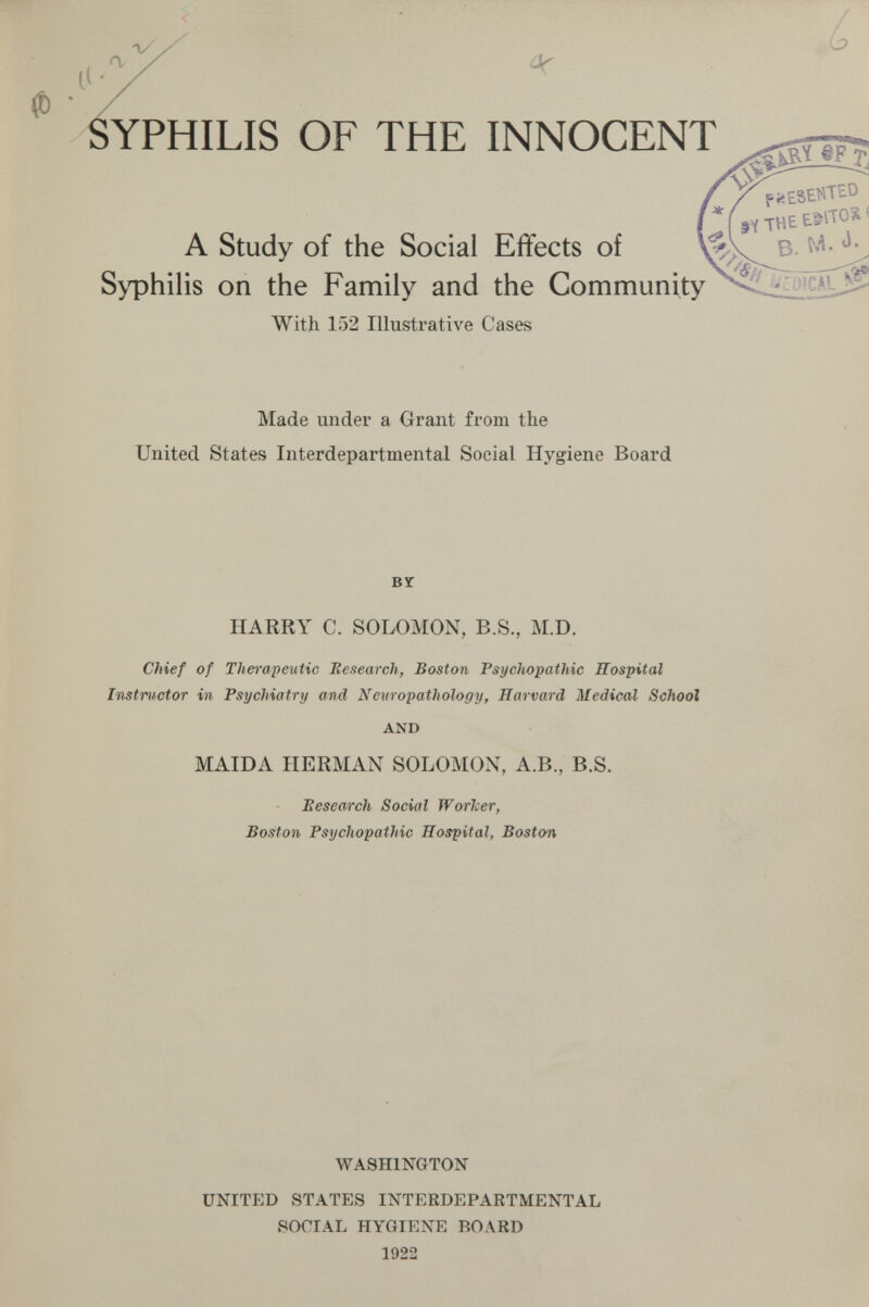 li' X ^ SYPHILIS OF THE INNOCENT A Study of the Social Effects of Syphilis on the Family and the Community With 152 Illustrative Cases Made under a Grant from the United States Interdepartmental Social Hygiene Board BY HARRY C. SOLOMON, B.S., M.D. Chief of Therapeutic Eesearch, Boston Psychopathic Hospital Instructor in Psychiatry and Neuropathology, Harvard Medical School AND MAIDA HERMAN SOLOMON, A.B., B.S. Eesearch Social Worlcer, Boston Psychopathic Hospital, Boston WASHINGTON UNITED STATES INTERDEPARTMENTAL SOCIAL HYGIENE BOARD 1922