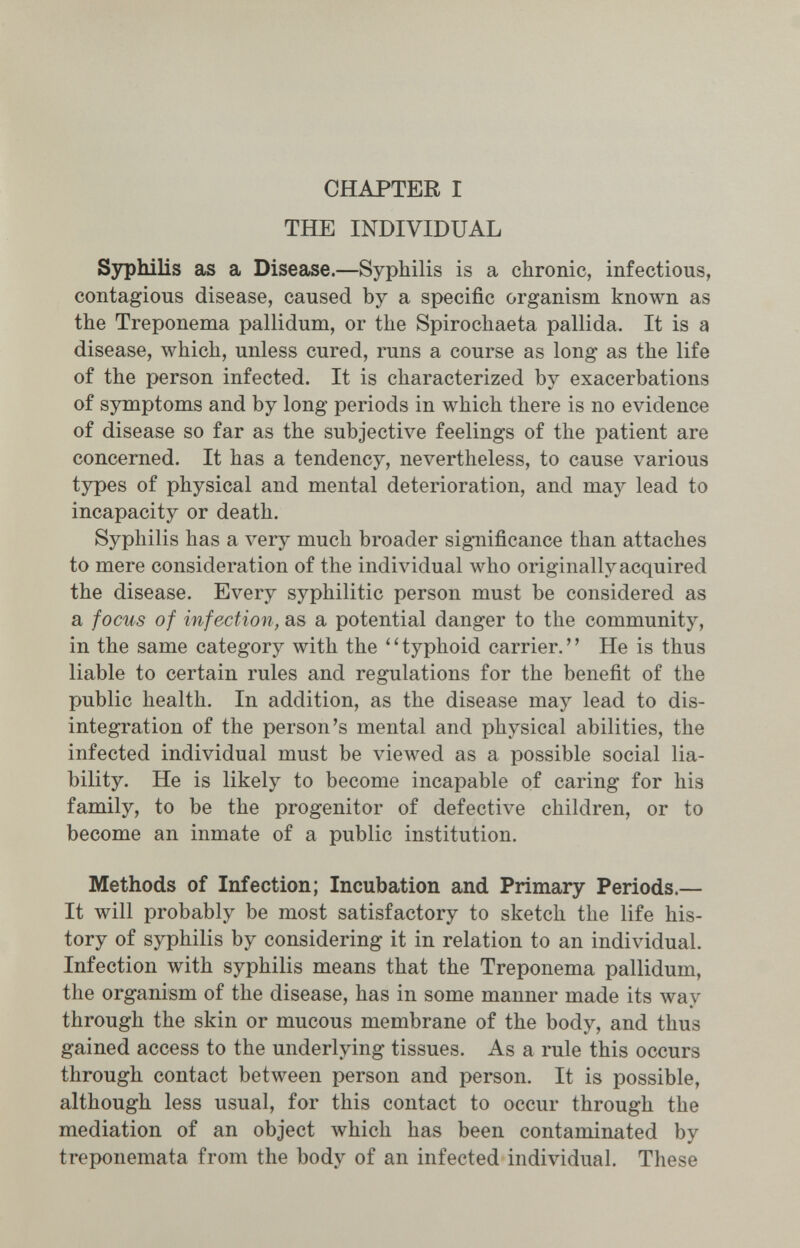 CHAPTER I THE INDIVIDUAL ЗзфЫИз as a Disease.—Syphilis is a chronic, infectious, contagious disease, caused by a specific organism known as the Treponema pallidum, or the Spirochaeta pallida. It is a disease, which, unless cured, runs a course as long as the life of the person infected. It is characterized by exacerbations of symptoms and by long periods in which there is no evidence of disease so far as the subjective feelings of the patient are concerned. It has a tendency, nevertheless, to cause various types of physical and mental deterioration, and may lead to incapacity or death. Syphilis has a very much broader significance than attaches to mere consideration of the individual who originally acquired the disease. Every syphilitic person must be considered as a focus of infection, as a potential danger to the community, in the same category with the ''typhoid carrier. He is thus liable to certain rules and regulations for the benefit of the public health. In addition, as the disease may lead to dis¬ integration of the person's mental and physical abilities, the infected individual must be viewed as a possible social lia¬ bility. He is likely to become incapable of caring for his family, to be the progenitor of defective children, or to become an inmate of a public institution. Methods of Infection; Incubation and Primary Periods.— It will probably be most satisfactory to sketch the life his¬ tory of syphilis by considering it in relation to an individual. Infection with syphilis means that the Treponema pallidum, the organism of the disease, has in some manner made its way through the skin or mucous membrane of the body, and thus gained access to the underlying tissues. As a rule this occurs through contact between person and person. It is possible, although less usual, for this contact to occur through the mediation of an object which has been contaminated by treponemata from the body of an infected individual. These