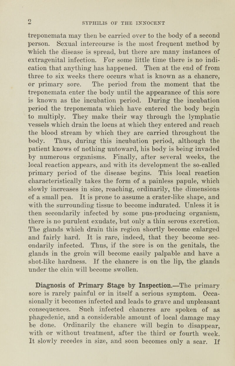 2 SYPHILIS OF THE INNOCENT treponemata may then be carried over to the body of a second person. Sexual intercourse is the most frequent method by which the disease is spread, but there are many instances of extragenital infection. For some little time there is no indi¬ cation that anything has happened. Then at the end of from three to six weeks there occurs what is known as a chancre, or primary sore. The period from the moment that the treponemata enter the body until the appearance of this sore is known as the incubation period. During the incubation period the treponemata луЬ1сЬ have entered the body begin to multiply. They make their way through the lymphatic vessels which drain the locus at which they entered and reach the blood stream by which they are carried throughout the body. Thus, during this incubation period, although the patient knows of nothing untoAvard, his body is being invaded by numerous organisms. Finally, after several weeks, the local reaction appears, and with its development the so-called primary period of the disease begins. This local reaction characteristically takes the form of a painless papule, which slowly increases in size, reaching, ordinarily, the dimensions of a small pea. It is prone to assume a crater-like shape, and with the surrounding tissue to become indurated. Unless it is then secondarily infected by some pus-producing organism, there is no purulent exudate, but only a thin serous excretion. The glands which drain this region shortly become enlarged and fairly hard. It is rare, indeed, that they become sec¬ ondarily infected. Thus, if the sOre is on the genitals, the glands in the groin will become easily palpable and have a shot-like hardness. If the chancre is on the lip, the glands under the chin will become sM^llen. Diagnosis of Primary Stage by Inspection.—The primary sore is rarely painful or in itself a serious symptom. Occa¬ sionally it becomes infected and leads to grave and unpleasant consequences. Such infected chancres are spoken of as phagedenic, and a considerable amount of local damage may be done. Ordinarily the chancre will begin to disappear, with or without treatment, after the third or fourth week. It slowly recedes in size, and soon becomes only a scar. If