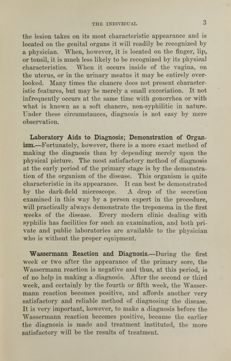 THE INDIVIDUAL 3 the lesion takes on its most characteristic appearance and is located on the genital organs it will readily be recognized by a physician. When, however, it is located on the finger, lip, or tonsil, it is much less likely to be recognized by its physical characteristics. When it occurs inside of the vagina, on the uterus, or in the urinary meatus it may be entirely over¬ looked. Many times the chancre does not present character¬ istic features, but may be merely a small excoriation. It not infrequently occurs at the same time with gonorrhea or with what is known as a soft chancre, non-syphilitic in nature. Under these circumstances, diagnosis is not easy by mere observation. Laboratory Aids to Diagnosis; Demonstration of Org-an- ism.—Fortunately, however, there is a more exact method of making the diagnosis than by depending merely upon the physical picture. The most satisfactory method of diagnosis at the early period of the primary stage is by the demonstra¬ tion of the organism of the disease. This organism is quite characteristic in its appearance. It can best be demonstrated by the dark-field microscope. A drop of the secretion examined in this way by a person expert in the procedure, will practically always demonstrate the treponema in the first weeks of the disease. Every modem clinic dealing with syphilis has facilities for such an examination, and both pri¬ vate and public laboratories are available to the physician who is without the proper equipment. Wassermann Reaction and Diagnosis.—During the first week or two after the appearance of the primary sore, the Wassermann reaction is negative and thus, at this period, is of no help in making a diagnosis. After the second or third week, and certainly by the fourth or fifth week, the Wasser¬ mann reaction becomes positive, and affords another very satisfactory and reliable method of diagnosing the disease. It is verj^ important, however, to make a diagnosis before the Wassermann reaction becomes positive, because the earlier the diagnosis is made and treatment instituted, the more satisfactory will be the results of treatment.