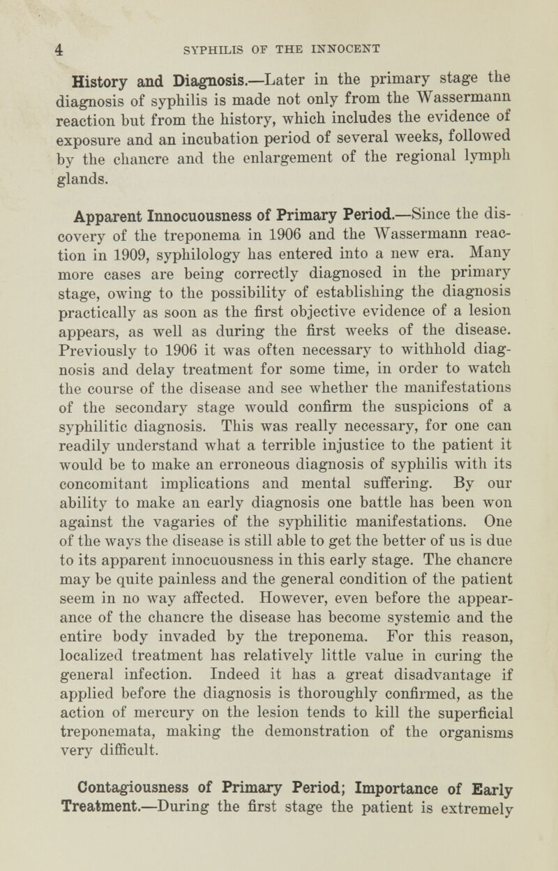 4 SYPHILIS OF THE INNOCENT History and Diagnosis.—Later in the primary stage the diagnosis of syphilis is made not only from the Wassermann reaction bnt from the history, which includes the evidence of exposure and an incubation period of several weeks, followed by the chancre and the enlargement of the regional lymph glands. Apparent Innocuousness of Primary Period.—Since the dis¬ covery of the treponema in 1906 and the Wassermann reac¬ tion in 1909, syphilology has entered into a пелу era. Many more cases are being correctly diagnosed in the primary stage, owing to the possibility of establishing the diagnosis practically as soon as the first objective evidence of a lesion appears, as well as during the first weeks of the disease. Previously to 1906 it was often necessary to withhold diag¬ nosis and delay treatment for some time, in order to watch the course of the disease and see whether the manifestations of the secondary stage луоиШ confirm the suspicions of a syphilitic diagnosis. This was really necessary, for one can readily understand what a terrible injustice to the patient it луоиМ be to make an erroneous diagnosis of syphilis with its concomitant implications and mental suffering. By our ability to make an early diagnosis one battle has been won against the vagaries of the syphilitic manifestations. One of the ways the disease is still able to get the better of us is due to its apparent innocuousness in this early stage. The chancre may be quite painless and the general condition of the patient seem in no way affected. However, even before the appear¬ ance of the chancre the disease has become systemic and the entire body invaded by the treponema. For this reason, localized treatment has relatively little value in curing the general infection. Indeed it has a great disadvantage if applied before the diagnosis is thoroughly confirmed, as the action of mercury on the lesion tends to kill the superficial treponemata, making the demonstration of the organisms very difficult. Contagiousness of Primary Period; Importance of Early Treatment.—During the first stage the patient is extremely